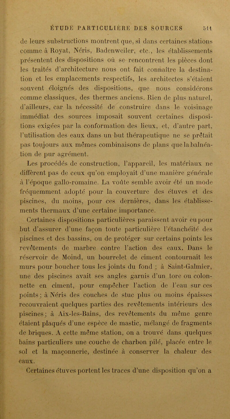 de leurs substructions montrent que, si dans certaines stations comme à Royat, Néris, Badenweiler, etc., les établissements présentent des dispositions où se rencontrent les pièces dont les traités d’architecture nous ont fait connaître la destina- tion et les emplacements respectifs, les architectes s’étaient souvent éloignés des dispositions, que nous considérons comme classiques, des thermes anciens. Rien de plus naturel, d’ailleurs, car la nécessité de construire dans le voisinage immédiat des sources imposait souvent certaines disposi- tions exigées par la conformation des lieux, et, d’autre part, l’utilisation des eaux dans un but thérapeutique ne se prêtait pas toujours aux mêmes combinaisons de plans que la balnéa- tion de pur agrément. Les procédés de construction, l’appareil, les matériaux ne diffèrent pas de ceux qu’on employait d’une manière générale à l’époque gallo-romaine. La voûte semble avoir été un mode fréquemment adopté pour la couverture des étuves et des piscines, du moins, pour ces dernières, dans les établisse- ments thermaux d’une certaine importance. Certaines dispositions particulières paraissent avoir eu pour but d’assurer cl’une façon toute particulière l’étanchéité des piscines et des bassins, ou de protéger sur certains points les revêtements de marbre contre l’action des eaux. Dans le réservoir de Moind, un bourrelet de ciment contournait les murs pour boucher tous les joints du fond ; à Saint-Galmier, une des piscines avait ses angles garnis d’un tore ou colon- nette en ciment, pour empêcher l’action de l’eau sur ces points; à Néris des couches de stuc plus ou moins épaisses recouvraient quelques parties des revêtements intérieurs des piscines; à Aix-les-Bains, des revêtements du même genre étaient plaqués d’une espèce de mastic, mélangé de fragments de briques. A cette même station, on a trouvé dans quelques bains particuliers une couche de charbon pilé, placée entre le sol et la maçonnerie, destinée à conserver la chaleur des eaux. Certaines étuves portent les traces d’une disposition qu’on a