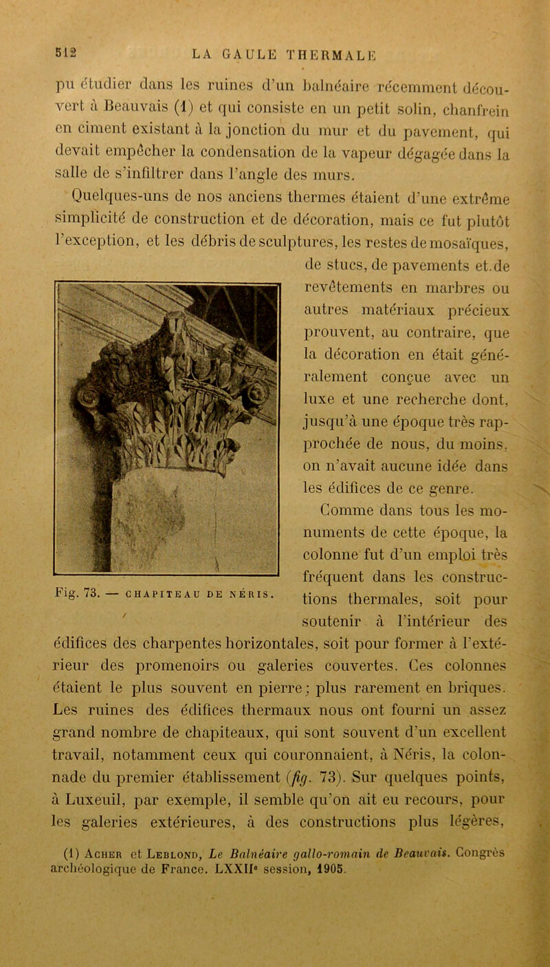 pu étudier dans les ruines d’un balnéaire récemment décou- vert à Beauvais (1) et qui consiste en un petit solin, chanfrein en ciment existant à la jonction du mur et du pavement, qui devait empêcher la condensation de la vapeur dégagée dans la salle de s’infiltrer dans l’angle des murs. Quelques-uns de nos anciens thermes étaient d’une extrême simplicité de construction et de décoration, mais ce fut plutôt l’exception, et les débris de sculptures, les restes de mosaïques, de stucs, de pavements et.de revêtements en marbres ou autres matériaux précieux prouvent, au contraire, que la décoration en était géné- ralement conçue avec un luxe et une recherche dont, jusqu’à une époque très rap- prochée de nous, du moins, on n’avait aucune idée dans les édifices de ce genre. Gomme dans tous les mo- numents de cette époque, la colonne fut d’un emploi très fréquent dans les construc- tions thermales, soit pour soutenir à l’intérieur des édifices des charpentes horizontales, soit pour former à l’exté- rieur des promenoirs ou galeries couvertes. Ces colonnes étaient le plus souvent en pierre; plus rarement en briques. Les ruines des édifices thermaux nous ont fourni un assez grand nombre de chapiteaux, qui sont souvent d’un excellent travail, notamment ceux qui couronnaient, à Néris, la colon- nade du premier établissement (fig. 73). Sur quelques points, à Luxeuil, par exemple, il semble qu’on ait eu recours, pour les galeries extérieures, à des constructions plus légères, (1) Acher et Leblond, Le Balnéaire gallo-romain de Beauvais. Congrès archéologique de France. LXXI10 session, 1905.