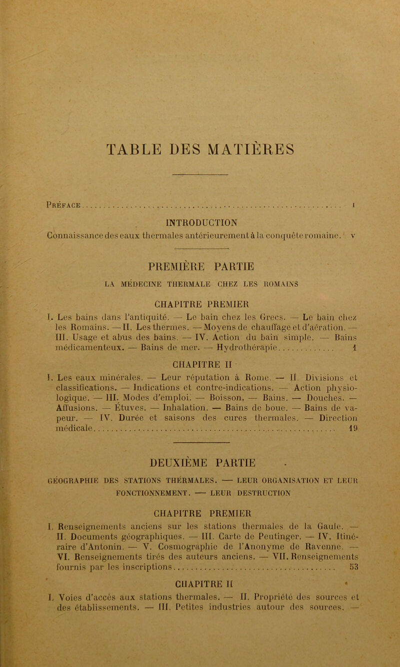 TABLE DES MATIERES Préface i INTRODUCTION Connaissance des eaux thermales antérieurement à la conquête romaine, v PREMIÈRE PARTIE LA MÉDECINE THERMALE CHEZ LES ROMAINS CHAPITRE PREMIER I. Les bains dans l’antiquité. — Le bain chez les Grecs. — Le bain chez les Romains.—II. Les thermes. —Moyens de chauffage et d’aération. — III. Usage et abus des bains. — IV. Action du bain simple. — Bains médicamenteux. — Bains de mer. — Hydrothérapie 1 CHAPITRE II I. Les eaux minérales. — Leur réputation à Rome. — II. Divisions el classifications. — Indications et contre-indications. — Action physio- logique. — III. Modes d’emploi. — Boisson. — Bains. — Douches. — Affusions. — Étuves. — Inhalation. — Bains de boue. — Bains de va- peur. — IV. Durée et saisons des cures thermales. — Direction médicale 49 DEUXIÈME PARTIE CiÉOGRAPIIIE DES STATIONS THERMALES. — LEUR ORGANISATION ET LEU!! FONCTIONNEMENT. LEUR DESTRUCTION CHAPITRE PREMIER I. Renseignements anciens sur les stations thermales de la Gaule. — II. Documents géographiques. — III. Carte de Peutinger. — IV. Itiné- raire d’Antonin. — V. Cosmographie de l’Anonyme de Ravenne. - VI. Renseignements tirés des auteurs anciens. — VII. Renseignements fournis par les inscriptions 53 CHAPITRE II I. Voies d’accès aux stations thermales. — II. Propriété des sources et des établissements. — III. Petites industries autour des sources.