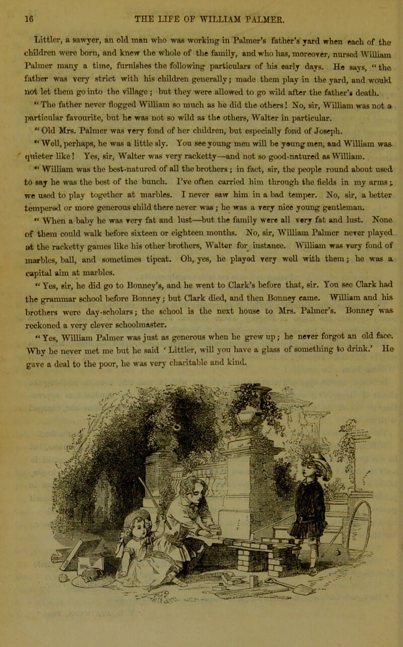 Littler, a sawyer, an old man who was working in Palmer’s father’s yard when each of the children were born, and knew the whole of the family, and who has, moreover, nursed William Palmer many a time, furnishes the following particulars of his early days. He says, “ the father was very strict with his children generally; made them play in the yard, and woukl not let them go into the village ; but they were allowed to go wild after the father’s death. “ The father never flogged William so much as he did the others 1 No, sir, William was not a particular favourite, but he was not so wild as the others, Walter in particular. “ Old Mrs. Palmer was very fond of her children, but especially fond of Joseph. “ Well, perhaps, he was a little sly. You see young men will be young men, and William was quieter like! Yes, sir, Walter was very racketty—and not so good-natured as William. “ William was the best-natured of all the brothers ; in fact, sir, the people round about used to say he was the best of the bunch. I’ve often carried him tlirougli the fields in my arms > we used to play together at marbles. I never saw him in a bad temper. No, sir, a better tempered or more generous child there never was ; he was a very nice young gentleman. “ When a baby he was very fat and lust—but the family were all very fat and lust. None of them could walk before sixteen or eighteen months. No, sir, William Palmer never played at the racketty games like his other brothers, Walter for instance. William was very fond of marbles, ball, and sometimes tipcat. Oh, yes, he playod very well with them; he was a capital aim at marbles. “ Yes, sir, he did go to Bonney’s, and he went to Clark’s before that, sir. You sec Clark had the grammar school before Bonney; but Clark died, and then Bonney came. William and his brothers were day-scholars; the school is the next house to Mrs. Palmer’s. Bonney was reckoned a very clever schoolmaster. “ Yes, William Palmer was just as generous when he grew up; he never forgot an old face. WTiy he never met me but he said ‘ Littler, will you have a glass of something to drink.’ He gave a deal to the poor, he was very charitable and kind.