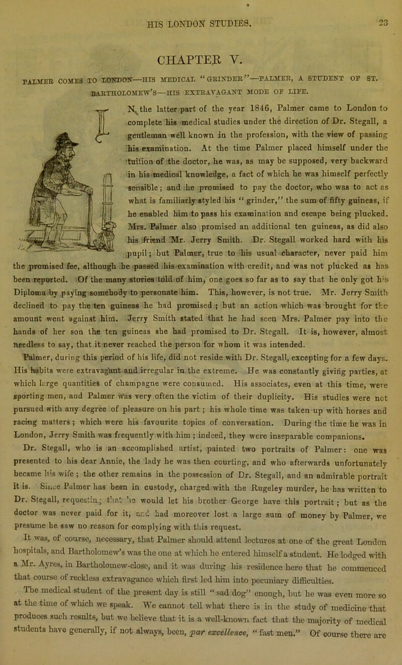 CHAPTER Y. PALMER COMES TO LONDON—HIS MEDICAL “ GRINDER”—PALMER, A STUDENT OP ST. Bartholomew’s—nis extravagant mode oe life. N^the latter part of the year 1846, Palmer came to London to complete his medical studies under the direction of Dr. Stegall, a gentleman well known in the profession, with the view of passing his examination. At the time Palmer placed himself under the tuition of the doctor, he was, as may be supposed, very backward in his medical knowledge, a fact of which he was himself perfectly sensible; and he promised to pay the doctor, who was to act as what is familiarly styled his “ grinder,” the sum of fifty guineas, if he enabled him to pass his examination and escape being plucked. Mrs. Palmer also promised an additional ten guineas, as did also his -friend Mr. Jerry Smith. Dr. Stegall worked hard with his pupil; but Palmer, true to his usual character, never paid him the promised fee, although he passed his examination with credit, and was not plucked as has been reported. Of the many stories told of him, one goes so far as to say that he only got Ids Diploma by paying somebody to personate him. This, however, is not true. Mr. Jerry Smith declined to pay the ten guineas he had promised ; but an action which was brought for the amount went against him. Jerry Smith stated that he had seen Mrs. Palmer pay into the hands of her son the ten guineas she had promised to Dr. Stegall. It is, however, almost needless to say, that it never reached the person for whom it was intended. Palmer, during this period of his life, did not reside with Dr. Stegall, excepting for a few days. Ilis habits were extravagant and irregular in the extreme. He was constantly giving parties, at which large quantities of champagne were consumed. His associates, even at this time, were sporting men, and Palmer was very often the victim of their duplicity. His studies were not pursued with any degree of pleasure on his part; his whole time was taken up with horses and racing matters ; which were his favourite topics of conversation. During the time he was in London, Jerry Smith was frequently with him ; indeed, they were inseparable companions. Dr. Stegall, who is an accomplished artist, painted two portraits of Palmer: one was presented to his dear Annie, the lady he was then courting, and who afterwards unfortunately became his wife ; the other remains in the possession of Dr. Stegall, and an admirable portrait it is. Since Palmer has been in custody, charged with the Rugeley murder, he has written to Dr. Stegall, requesting that he would let his brother George have this portrait; but as the doctor was never paid for it, and had moreover lost a large sum of money by Palmer, we presume he saw no reason for complying with this request. It was, of course, necessary, that Palmer should attend lecturos at one of the great London hospitals, and Bartholomew’s was the one at which he entered himself a student. He lodged with a Mr. Ayres, in Bartholomew-close, and it was during his residence here that he commenced that course of reckless extravagance which first led him into pecuniary difficulties. The medical student of the present day is still “ sad dog” enough, hut he was even more so at the tune of which we speak. We cannot tell what there is in the study of medicine that produces such results, but we believe that it is a well-known fact that the majority of medical students have generally, if not always, been, par excellence, “ fast men.” Of course there are