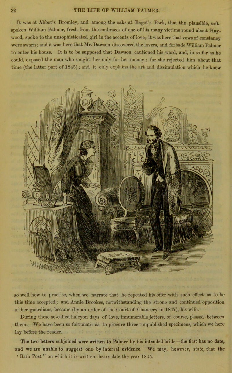 It was at Abbot’s Bromley, and among the oaks at Bagot’s Park, that the plausible, soft- spoken William Palmer, fresh from the embraces of one of his many victims round about Hay- wood, spoke to the unsophisticated girl in the accents of love; it was here that vows of constancy were sworn; and it was here that Mr. Dawson discovered the lovers, and forbade William Palmer to enter his house. It is to be supposed that Dawson cautioned his ward, and, in so far as he could, exposed the man who sought her only for her money ; for she rejected him about that time (the latter part of 1845); and it only explains the art and dissimulation which he knew so well how to practise, when we narrate that he repeated his offer with such effect as to be tliis time accepted; and Annie Brookes, notwithstanding the strong and continued opposition of her guardians, became (by an order of the Court of Chancery in 1817), his wife. During these so-called halcyon days of love, innumerabledetters, of course, passed between them. We have been so fortunate as to procure three unpublished specimens, which we here lay before the reader. The two letters subjoined were written to Palmer by his intended bride—the first has no date, and we are unable to suggest one by interval evidence. We may, however, state, that the ' Bath Post” on which it is written, bears date the year 1845.