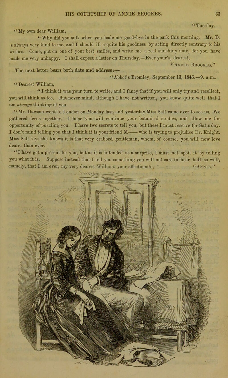 “ Tuesday. “ My own dear William, “ Why did you sulk when you hade me good-bye in the park this morning. Hr. D. s always very kind to me, and I should ill requite his goodness by acting directly contrary to his ■wishes. Come, put on one of your best smiles, and write me a real sunshiny note, for you have made me very unhappy. I shall expect a letter on Thursday.—Ever your’s, dearest, “Annie Brookes.” The next letter bears both date and address:— “Abbot’s Bromley, September 13, 1816.—9. a.m. “ Dearest William, “ I think it was your turn to write, and I fancy that if you will only try and recollect, you will think so too. But never mind, although I have not written, you know quite well that I am alicays thinking of you. “ Mr. Dawson went to London on Monday last, and yesterday Miss Salt came over to see us. We gathered ferns together. I hope you will continue your botanical studies, and allow me the opportunity of puzzling you. I have two secrets to tell you, but these I must reserve for Saturday. I don’t mind telling you that I think it is your friend M who is trying to prejudice Dr. Knight. Miss Salt says she knows it is that very crabbed gentleman, whom, of course, you will now love dearer than ever. “ I have got a present for you, but as it is intended as a surprise, I must not spoil it by telling you what it is. Suppose instead that I tell you something jtou will not care to hear half so well, namely, that l am ever, my very dearest William, your affectionate, “Annie.”