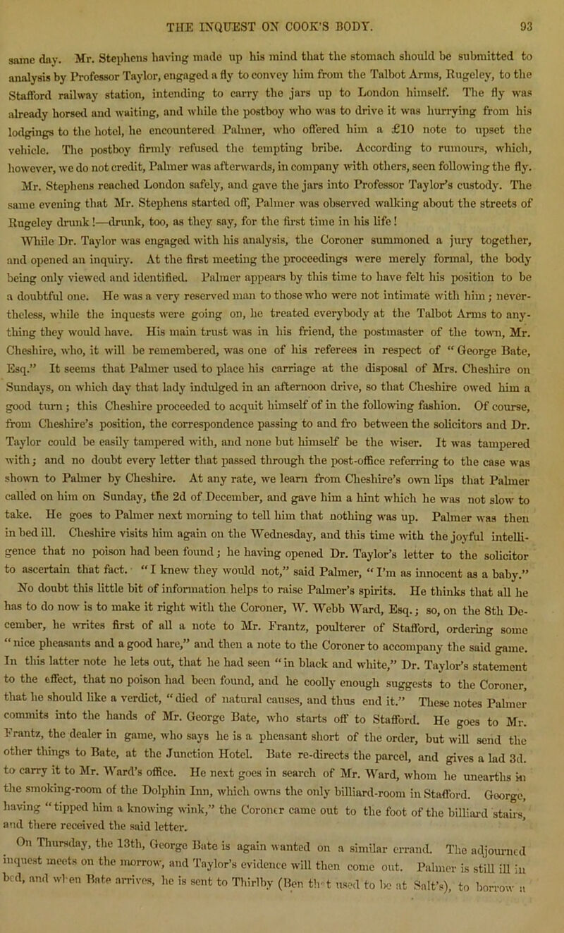 same day. Mr. Stephens having made up his mind that the stomach should be submitted to analysis by Professor Taylor, engaged a fly to convey him from the Talbot Arms, Rugeley, to the Stafford railway station, intending to carry the jars up to London himself. The fly was already horsed and waiting, and while the postboy who was to drive it was hurrying from his lodgings to the hotel, he encountered Palmer, who offered him a £10 note to upset the vehicle. The postboy firmly refused the tempting bribe. According to rumours, which, however, we do not credit, Palmer was afterwards, in company with others, seen following the fly. Mr. Stephens reached London safely, and gave the jars into Professor Taylor’s custody. The same evening that Mr. Stephens started off. Palmer was observed walking about the streets of Rugeley drunk!—drunk, too, as they say, for the first time in his life! While Dr. Taylor was engaged with his analysis, the Coroner summoned a jury together, and opened an inquiry. At the first meeting the proceedings were merely formal, the body being only viewed and identified. Palmer appears by this time to have felt his position to be a doubtful one. He was n very reserved man to those who were not intimate with him; never- theless, while the inquests were going on, he treated everybody at the Talbot Arms to any- thing they would have. His main trust was in his friend, the postmaster of the town, Mr. Cheshire, who, it will be remembered, was one of his referees in respect of “ George Bate, Esq.” It seems that Palmer used to place his carriage at the disposal of Mrs. Cheshire on Sundays, on which day that lady indulged in an afternoon drive, so that Cheshire owed him a good turn; this Cheshire proceeded to acquit himself of in the following fashion. Of course, from Cheshire’s position, the correspondence passing to and fro between the solicitors and Dr. Taylor could be easily tampered with, and none but himself be the wiser. It was tampered with; and no doubt every letter that passed through the post-office referring to the case was shown to Palmer by Cheshire. At any rate, we learn from Cheshire’s own lips that Palmer called on him on Sunday, the 2d of December, and gave him a hint which he was not slow to take. He goes to Palmer next morning to tell him that nothing was up. Palmer was then in bed ill. Cheshire visits him again on the Wednesday, and this time with the joyful intelli- gence that no poison had been found; he having opened Dr. Taylor’s letter to the solicitor to ascertain that fact. “ I knew they would not,” said Palmer, «I’m as innocent as a baby.” Xo doubt this little bit of information helps to raise Palmer’s spirits. He thinks that all he has to do now is to make it right with the Coroner, W. Webb Ward, Esq.; so, on the 8th De- cember, he writes first of all a note to Mr. Frantz, poulterer of Stafford, ordering some “nice pheasants and a good hare,” and then a note to the Coroner to accompany the said game. In this latter note he lets out, that he had seen “ in black and white,” Dr. Taylor’s statement to the effect, that no poison had been found, and he coolly enough suggests to the Coroner, that he should like a verdict, “ died of natural causes, and thus end it.” These notes Palmer commits into the hands of Mr. George Bate, who starts ofl' to Stafford. He goes to Mr. Frantz, the dealer in game, who says he is a pheasant short of the order, but will send the other things to Bate, at the Junction Hotel. Bate re-directs the parcel, and gives a lad 3d. to carry it to Mr. Ward’s office. He next goes in search of Mr. Ward, whom lie unearths hi the smoking-room of the Dolphin Inn, which owns the only billiard-room in Stafford. George, having “tipped him a knowing wink,” the Coroner came out to the foot of the billiard stairs, and there received the said letter. On Thursday, the 13th, George Bate is again wanted on a similar errand. The adjourned inquest meets on the morrow, and Taylor’s evidence will then come out. Palmer is still ill in bed, and when Bate arrives, he is sent to Thirlby (lien tint used to lie at Salt’s), to borrow a