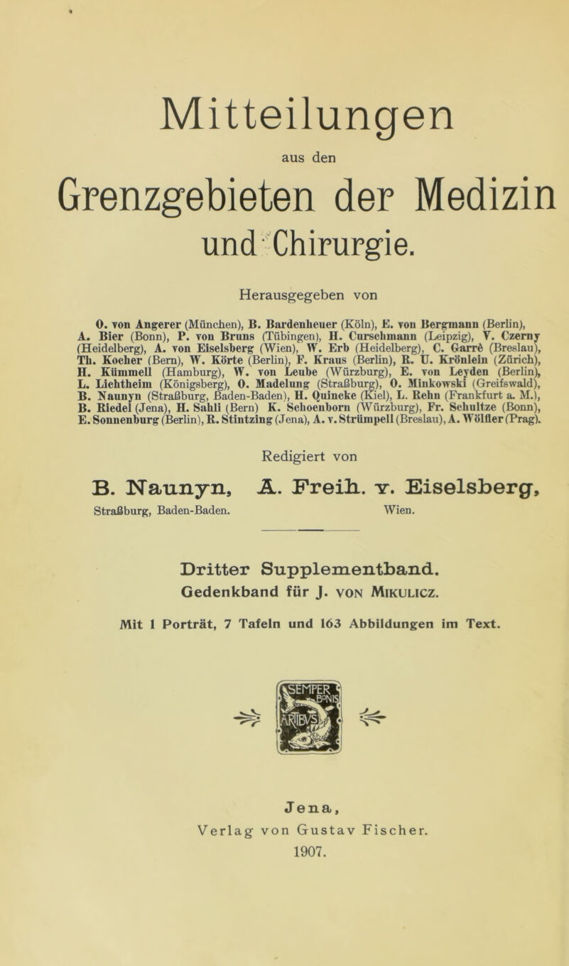 Mitteilungen aus den Grenzgebieten der Medizin und* Chirurgie. 0. von Anderer (München), B. Bardenheuer (Köln), E. von Bergmann (Berlin), A. Bier (Bonn), P. von Bruns (Tübingen), II. Curschmann (Leipzig), V. Czerny (Heidelberg), A. von Eiseisberg (Wien), W. Erb (Heidelberg), C. Garrß (Breslau), Th. Kocher (Bern), W. Körte (Berlin), F. Kraus (Berlin), R. U. Krönlein (Zürich), H. Kiimmell (Hamburg), W. von Lcube (Würzburg), E. von Leyden (Berlin), L. Lichtheim (Königsberg), 0. Madelung (Straßburg), 0. Minkowski (Greifswald), B. Naunyn (Straßburg, Baden-Baden), H. Quincke (Kiel), L. Rehn (Frankfurt a. M.), B. Riedel (Jena), H. Sahli (Bern) K. Schoenborn (Würzburg), Fr. Sehultze (Bonn), E. Sonuenburg (Berlin), R. Stintzing (Jena), A. v. Strümpell (Breslau), A. Wölller (Prag). B. Naunyn, A. Freili. y. Eiseisberg, Herausgegeben von Redigiert von Straßburg, Baden-Baden. Wien. Dritter Supplementband. Gedenkband für J. von Mikulicz. Mit 1 Porträt, 7 Tafeln und 163 Abbildungen im Text. Jena, Verlag von Gustav Fischer. 1907.