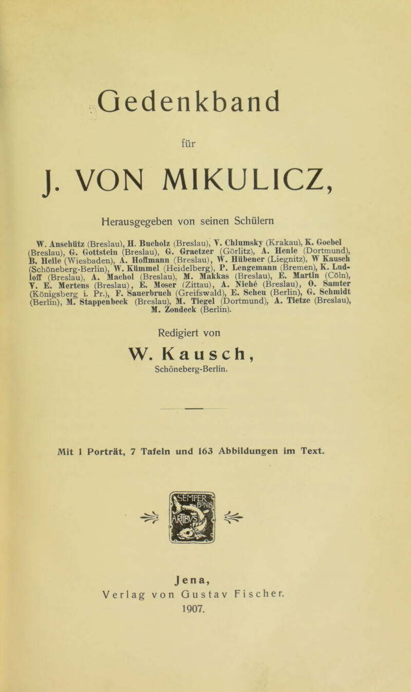 Gedenkband für J. VON MIKULICZ, Herausgegeben von seinen Schülern W. Anschütz (Breslau), H. Bucholz (Breslau), V. Chlumsky (Krakau), K. Goebcl (Breslau), G. Gottstein (Breslau), G. Graetzer (Görlitz), A. Henle (Dortmund), B. Heile (Wiesbaden), A. Hofimann (Breslau), W. Hübener (Liegnitz), W Kausch (Schöneberg-Berlin), W. Kümmel (Heidelberg), P. Lengemann (Bremen), K. Lud- loff (Breslau), A. Macliol (Breslau). M. Makkas (Breslau), E. Martin (Cöln), T. E. Mertens (Breslau), E. Moser (Zittau), A. Niche (Breslau), 0. Sainter (Königsberg i. Pr.), F. Sauerbruch (Greifswald), E. Scheu (Berlin), G. Schmidt (Berlin), M. Stappenbeek (Breslau), M. Tiegel (Dortmund), A. Tietze (Breslau), M. Zondeek (Berlin). Redigiert von W. Kausch, Schöneberg-Berlin. Mit 1 Porträt, 7 Tafeln und 163 Abbildungen im Text. Jena, Verlag von Gustav Fischer. 1907.