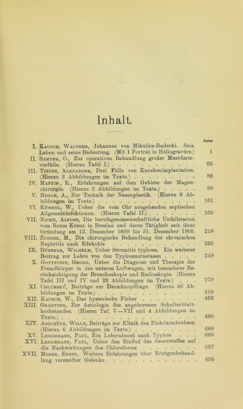 Inhalt. Seite I. Kausch, Walther, Johannes von Mikulicz-Radecki. Sein Leben und seine Bedeutung. (Mit 1 Porträt in Heliogravüre.) 1 II. Samter, 0., Zur operativen Behandlung großer Mastdarm- vorfälle. (Hierzu Tafel I.) 65 III. Tietze, Alexander, Drei Fälle von Knochenimplantation. (Hierzu 3 Abbildungen im Texte.) 88 IV. Martin , E., Erfahrungen auf dem Gebiete der Magen- chirurgie. (Hierzu 2 Abbildungen im Texte.) 99 V. Henle, A., Zur Technik der Nasenplastik. (Hierzu 6 Ab- bildungen im Texte.) 161 VI. Kümmel, W., Ueber die vom Ohr ausgehenden septischen Allgemeininfektionen. (Hierzu Tafel II.) 169 VII. Niche, Alfons, Die berufsgenossenschaftliche Unfallstation vom Roten Kreuz in Breslau und deren Tätigkeit seit ihrer Gründung am 12. Dezember 1899 bis 31. Dezember 1905. 218 VIII. Zondek, M., Die chirurgische Behandlung der chronischen Nephritis nach Edebohls 235 IX. Hübener, Wilhelm, Ueber Strumitis typhosa. Ein weiterer Beitrag zur Lehre von den Typhusmetastasen 249 X. Gottstein, Georg, Ueber die Diagnose und Therapie der Fremdkörper in den unteren Luftwegen, mit besonderer Be- rücksichtigung der Bronchoskopie und Radioskopie. (Hierzu Tafel III und IV und 23 Abbildungen im Texte.) ... 279 XI. Chlumsky, Beiträge zur Darmknopffrage. (Hierzu 46 Ab- bildungen im Texte.) 416 XII. Kausch, W., Das hysterische Fieber 452 XIII. Graetzer, Zur Aetiologie des angeborenen Schulterblatt- hochstandes. (Hierzu Taf. V—VII und 4 Abbildungen im Texte.) 480 XIV. Anschütz, Willy, Beiträge zur Klinik des Dickdarmkrebses. (Hierzu 6 Abbildungen im Texte.) 488 XV. Lengemann, Paul, Ein Leberabsceß nach Typhus . . . 683 XVI. Lengemann, Paul, Ueber den Einfluß des Sauerstoffes auf die Nachwirkungen des Chloroforms 687 XVn. Moser, Ernst, Weitere Erfahrungen über Röntgenbehand- lung versteifter Gelenke 695