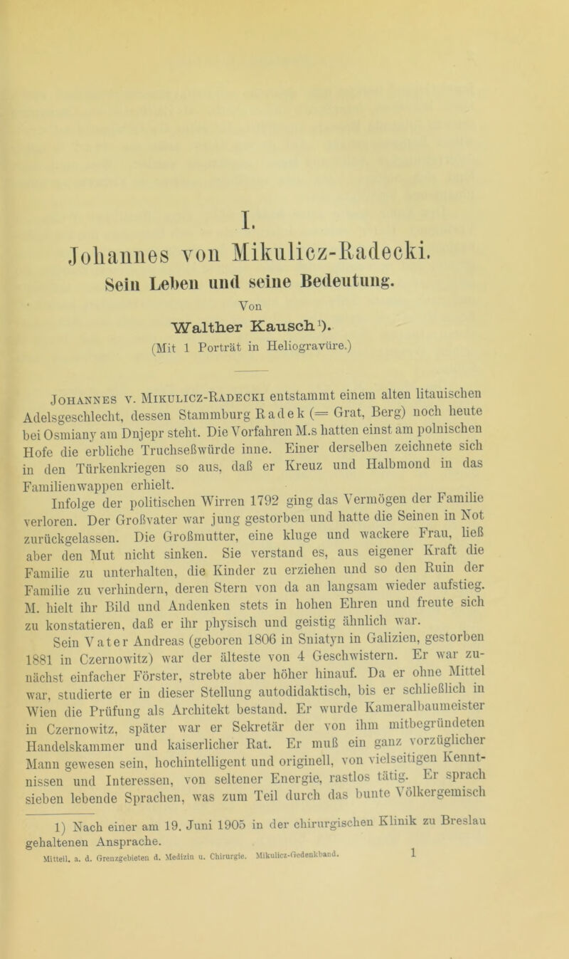 Johannes von Mikulicz-Radecki. Sein Leben und seine Bedeutung. Von Walther Kausch.1). (Mit 1 Porträt in Heliogravüre.) Johannes v. Mikulicz-Radecki entstammt einem alten litauischen Adelsgeschlecht, dessen Stammburg Radek (= Grat, Berg) noch heute bei Osmiany am Dnjepr steht. Die Vorfahren M.s hatten einst am polnischen Hofe die erbliche Truchseßwürde inne. Einer derselben zeichnete sich in den Türkenkriegen so aus, daß er Kreuz und Halbmond in das Familien Wappen erhielt. Infolge der politischen Wirren 1792 ging das Vermögen der Familie verloren. Der Großvater war jung gestorben und hatte die Seinen in Not zurückgelassen. Die Großmutter, eine kluge und wackeie Flau, ließ aber den Mut nicht sinken. Sie verstand es, aus eigener Kraft die Familie zu unterhalten, die Kinder zu erziehen und so den Ruin der Familie zu verhindern, deren Stern von da an langsam wieder aufstieg. M. hielt ihr Bild und Andenken stets in hohen Ehren und freute sich zu konstatieren, daß er ihr physisch und geistig ähnlich war. Sein Vater Andreas (geboren 1806 in Sniatyn in Galizien, gestorben 1881 in Czernowitz) war der älteste von 4 Geschwistern. Er war zu- nächst einfacher Förster, strebte aber höher hinauf. Da er ohne Mittel war, studierte er in dieser Stellung autodidaktisch, bis er schließlich in Wien die Prüfung als Architekt bestand. Er wurde Kameralbaumeister in Czernowitz, später war er Sekretär der von ihm mitbegründeten Handelskammer und kaiserlicher Rat. Er muß ein ganz vorzüglicher Mann gewesen sein, hochintelligent und originell, von vielseitigen Kennt- nissen und Interessen, von seltener Energie, rastlos tätig, ln spiach sieben lebende Sprachen, was zum Teil durch das bunte \ olkergemisch 1) Nach einer am 19. Juni 1905 in der chirurgischen Klinik zu Breslau gehaltenen Ansprache.