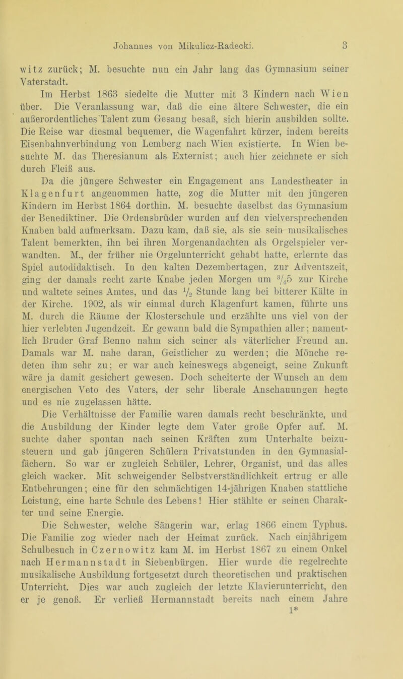 witz zurück; M. besuchte nun ein Jahr lang das Gymnasium seiner Vaterstadt. Im Herbst 1863 siedelte die Mutter mit 3 Kindern nach Wien über. Die Veranlassung war, daß die eine ältere Schwester, die ein außerordentliches Talent zum Gesang besaß, sich hierin ausbilden sollte. Die Reise war diesmal bequemer, die Wagenfahrt kürzer, indem bereits Eisenbahnverbindung von Lemberg nach Wien existierte. In Wien be- suchte M. das Theresianum als Externist; auch hier zeichnete er sich durch Fleiß aus. Da die jüngere Schwester ein Engagement ans Landestheater in Klagen furt angenommen hatte, zog die Mutter mit den jüngeren Kindern im Herbst 1864 dorthin. M. besuchte daselbst das Gymnasium der Benediktiner. Die Ordensbrüder wurden auf den vielversprechenden Knaben bald aufmerksam. Dazu kam, daß sie, als sie sein musikalisches Talent bemerkten, ihn bei ihren Morgenandachten als Orgelspieler ver- wandten. M., der früher nie Orgelunterricht gehabt hatte, erlernte das Spiel autodidaktisch. In den kalten Dezembertagen, zur Adventszeit, ging der damals recht zarte Knabe jeden Morgen um 3/A5 zur Kirche und waltete seines Amtes, und das L/2 Stunde lang bei bitterer Kälte in der Kirche. 1902, als wir einmal durch Klagenfurt kamen, führte uns M. durch die Räume der Klosterschule und erzählte uns viel von der hier verlebten Jugendzeit. Er gewann bald die Sympathien aller; nament- lich Bruder Graf Benno nahm sich seiner als väterlicher Freund an. Damals war M. nahe daran, Geistlicher zu werden; die Mönche re- deten ihm sehr zu; er war auch keineswegs abgeneigt, seine Zukunft wäre ja damit gesichert gewesen. Doch scheiterte der Wunsch an dem energischen Veto des Vaters, der sehr liberale Anschauungen hegte und es nie zugelassen hätte. Die Verhältnisse der Familie waren damals recht beschränkte, und die Ausbildung der Kinder legte dem Vater große Opfer auf. M. suchte daher spontan nach seinen Kräften zum Unterhalte beizu- steuern und gab jüngeren Schülern Privatstunden in den Gymnasial- fächern. So war er zugleich Schüler, Lehrer, Organist, und das alles gleich wacker. Mit schweigender Selbstverständlichkeit ertrug er alle Entbehrungen; eine für den schmächtigen 14-jährigen Knaben stattliche Leistung, eine harte Schule des Lebens! Hier stählte er seinen Charak- ter und seine Energie. Die Schwester, welche Sängerin war, erlag 1866 einem Typhus. Die Familie zog wieder nach der Heimat zurück. Nach einjährigem Schulbesuch in Cz emo witz kam M. im Herbst 1867 zu einem Onkel nach Hermannstadt in Siebenbürgen. Hier wurde die regelrechte musikalische Ausbildung fortgesetzt durch theoretischen und praktischen Unterricht. Dies war auch zugleich der letzte Klavierunterricht, den er je genoß. Er verließ Hermannstadt bereits nach einem Jahre 1*