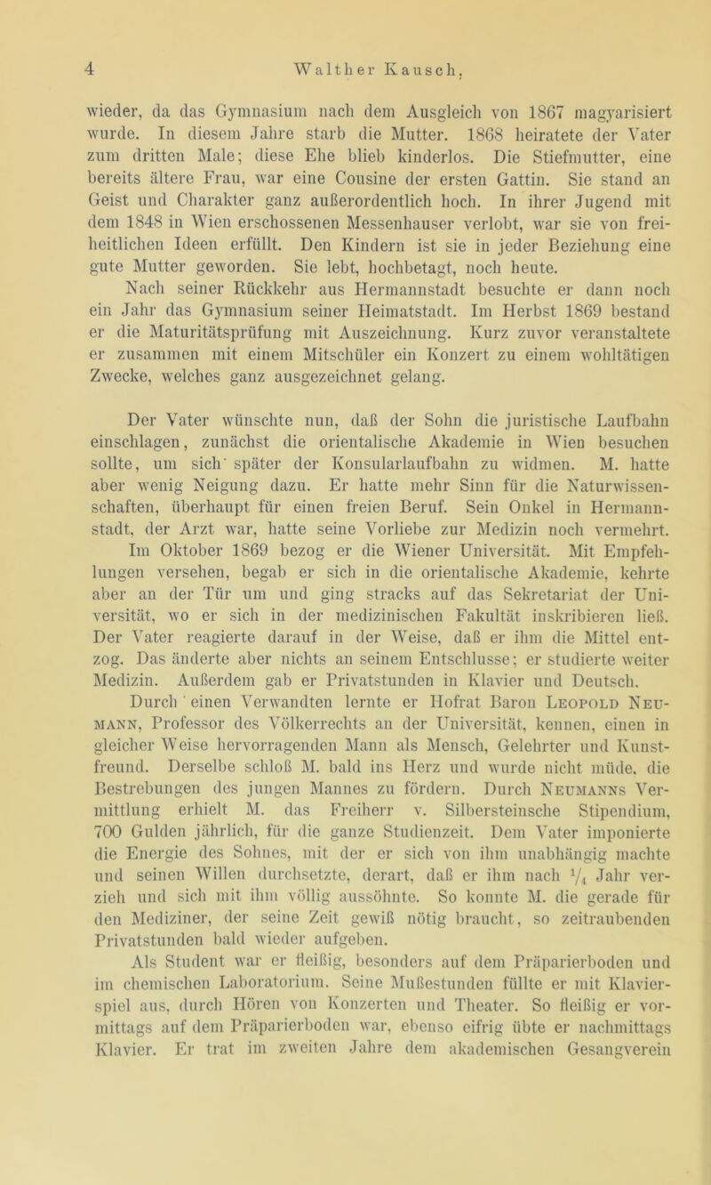 wieder, da das Gymnasium nach dem Ausgleich von 1867 magyarisiert wurde. In diesem Jahre starb die Mutter. 1868 heiratete der Vater zum dritten Male; diese Ehe blieb kinderlos. Die Stiefmutter, eine bereits ältere Frau, war eine Cousine der ersten Gattin. Sie stand an Geist und Charakter ganz außerordentlich hoch. In ihrer Jugend mit dem 1848 in Wien erschossenen Messenhauser verlobt, war sie von frei- heitlichen Ideen erfüllt. Den Kindern ist sie in jeder Beziehung eine gute Mutter geworden. Sie lebt, hochbetagt, noch heute. Nach seiner Rückkehr aus Hermannstadt besuchte er dann noch ein Jahr das Gymnasium seiner Heimatstadt. Im Herbst 1869 bestand er die Maturitätsprüfung mit Auszeichnung. Kurz zuvor veranstaltete er zusammen mit einem Mitschüler ein Konzert zu einem wohltätigen Zwecke, welches ganz ausgezeichnet gelang. Der Vater wünschte nun, daß der Sohn die juristische Laufbahn einschlagen, zunächst die orientalische Akademie in Wien besuchen sollte, um sich' später der Konsularlaufbahn zu widmen. M. hatte aber wenig Neigung dazu. Er hatte mehr Sinn für die Naturwissen- schaften, überhaupt für einen freien Beruf. Sein Onkel in Hermann- stadt, der Arzt war, hatte seine Vorliebe zur Medizin noch vermehrt. Im Oktober 1869 bezog er die Wiener Universität. Mit Empfeh- lungen versehen, begab er sich in die orientalische Akademie, kehrte aber an der Tür um und ging stracks auf das Sekretariat der Uni- versität, wo er sich in der medizinischen Fakultät inskribieren ließ. Der Vater reagierte darauf in der Weise, daß er ihm die Mittel ent- zog. Das änderte aber nichts an seinem Entschlüsse; er studierte weiter Medizin. Außerdem gab er Privatstunden in Klavier und Deutsch. Durch ' einen Verwandten lernte er Hofrat Baron Leopold Neu- mann, Professor des Völkerrechts an der Universität, kennen, einen in gleicher Weise hervorragenden Mann als Mensch, Gelehrter und Kunst- freund. Derselbe schloß M. bald ins Herz und wurde nicht müde, die Bestrebungen des jungen Mannes zu fördern. Durch Neumanns Ver- mittlung erhielt M. das Freiherr v. Silbersteinsche Stipendium, 700 Gulden jährlich, für die ganze Studienzeit. Dem Vater imponierte die Energie des Sohnes, mit der er sich von ihm unabhängig machte und seinen Willen durchsetzte, derart, daß er ihm nach y4 Jahr ver- zieh und sich mit ihm völlig aussölmte. So konnte M. die gerade fin- den Mediziner, der seine Zeit gewiß nötig braucht, so zeitraubenden Privatstunden bald wieder aufgeben. Als Student war er fleißig, besonders auf dem Präparierboden und im chemischen Laboratorium. Seine Mußestunden füllte er mit Klavier- spiel aus, durch Hören von Konzerten und Theater. So fleißig er vor- mittags auf dem Präparierboden war, ebenso eifrig übte er nachmittags Klavier. Er trat im zweiten Jahre dem akademischen Gesangverein