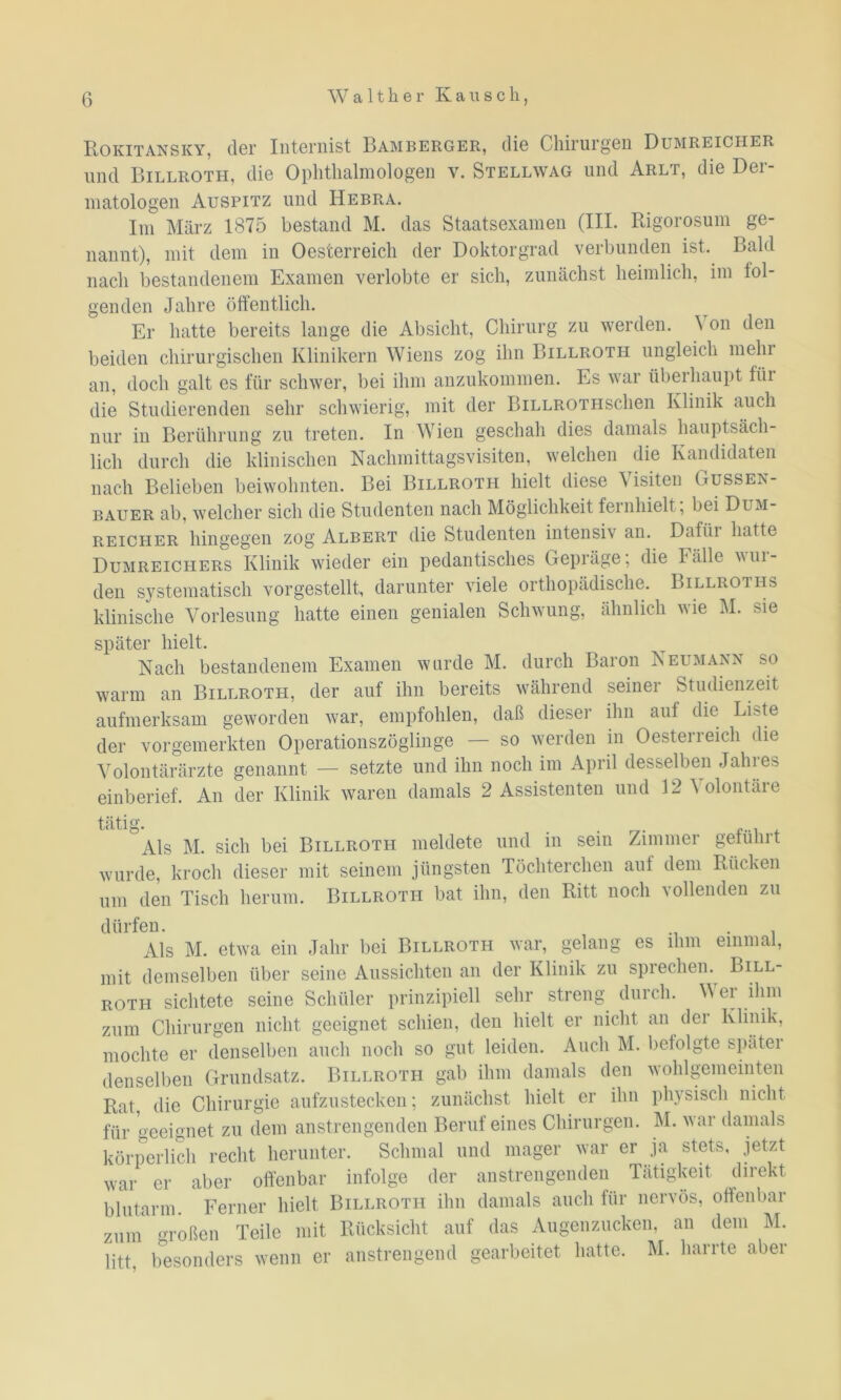 Rokitansky, der Internist Bamberger, die Chirurgen Dumreicher und Billroth, die Ophthalmologen v. Stellwag und Arlt, die Der- matologen Auspitz und Hebra. Im März 1875 bestand M. das Staatsexamen (III. Rigorosum ge- nannt), mit dem in Oesterreich der Doktorgrad verbunden ist. Bald nach bestandenem Examen verlobte er sich, zunächst heimlich, im fol- genden Jahre öffentlich. Er hatte bereits lange die Absicht, Chirurg zu werden. ’S on den beiden chirurgischen Klinikern Wiens zog ihn Billroth ungleich mehr an, doch galt es für schwer, bei ihm anzukommen. Es war überhaupt fiii die Studierenden sehr schwierig, mit der BiLLROTHsdien Klinik auch nur in Berührung zu treten. In Wien geschah dies damals hauptsäch- lich durch die klinischen Nachmittagsvisiten, welchen die Kandidaten nach Belieben beiwohnten. Bei Billroth hielt diese Visiten Gussen- bauer ab, welcher sich die Studenten nach Möglichkeit fernhielt; bei Dum- reicher hingegen zog Albert die Studenten intensiv an. Dafür hatte Dumreichers Klinik wieder eiii pedantisches Gepräge, die Fälle win- den systematisch vorgestellt, darunter viele orthopädische. Billroths klinische Vorlesung hatte einen genialen Schwung, ähnlich wie M. sie später hielt. Nach bestandenem Examen wurde M. durch Baron Neumann so warm an Billroth, der auf ihn bereits während seiner Studienzeit aufmerksam geworden war, empfohlen, daß dieser ihn auf die Li>te der vorgemerkten Operationszöglinge — so werden in Oesterreich die Volontärärzte genannt — setzte und ihn noch im April desselben Jahres einberief. An der Klinik waren damals 2 Assistenten und 12 Volontäre tätig. . . , Als M. sich bei Billroth meldete und in sein Zimmer geführt wurde, kroch dieser mit seinem jüngsten Töchterclien aut dem Rücken um den Tisch herum. Billroth bat ihn, den Ritt noch vollenden zu dürfen. . Als M. etwa ein Jahr bei Billroth war, gelang es ihm einmal, mit demselben über seine Aussichten an der Klinik zu sprechen. Bill- roth sichtete seine Schüler prinzipiell sehr streng durch. M ei ihm zum Chirurgen nicht geeignet schien, den hielt er nicht an der Klinik, mochte er denselben auch noch so gut leiden. Auch M. befolgte später denselben Grundsatz. Billroti-i gab ihm damals den wohlgemeinten Rat, die Chirurgie aufzustecken; zunächst hielt er ihn physisch nicht für geeignet zu dem anstrengenden Beruf eines Chirurgen. M. war damals körperlich recht herunter. Schmal und mager war er ja stets, jetzt war er aber offenbar infolge der anstrengenden Tätigkeit direkt blutarm. Ferner hielt Billroth ihn damals auch für nervös, offenbar zum roßen Teile mit Rücksicht auf das Augenzucken, an dem M. litt, besonders wenn er anstrengend gearbeitet hatte. M. harrte aber