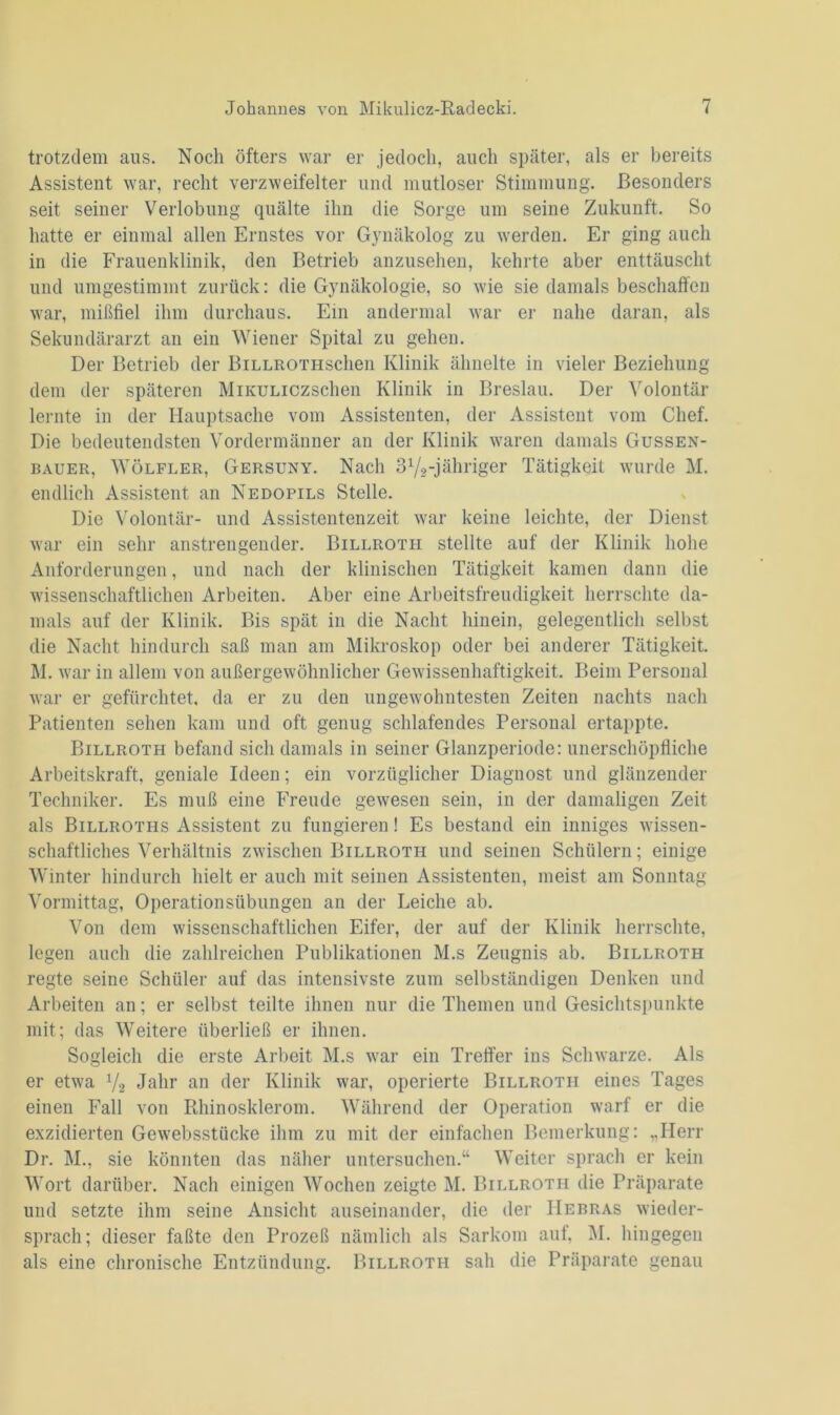 trotzdem aus. Noch öfters war er jedoch, auch später, als er bereits Assistent war, recht verzweifelter und mutloser Stimmung. Besonders seit seiner Verlobung quälte ihn die Sorge um seine Zukunft. So hatte er einmal allen Ernstes vor Gynäkolog zu werden. Er ging auch in die Frauenklinik, den Betrieb anzusehen, kehrte aber enttäuscht und umgestimmt zurück: die Gynäkologie, so wie sie damals beschaffen war, mißfiel ihm durchaus. Ein andermal war er nahe daran, als Sekundärarzt an ein Wiener Spital zu gehen. Der Betrieb der BiLLROTHschen Klinik ähnelte in vieler Beziehung dem der späteren MiKULiczschen Klinik in Breslau. Der Volontär lernte in der Hauptsache vom Assistenten, der Assistent vom Chef. Die bedeutendsten Vordermänner an der Klinik waren damals Gussen- bauer, Wölfler, Gersuny. Nach 31/2-jähriger Tätigkeit wurde M. endlich Assistent an Nedopils Stelle. Die Volontär- und Assistentenzeit war keine leichte, der Dienst war ein sehr anstrengender. Billrotii stellte auf der Klinik hohe Anforderungen, und nach der klinischen Tätigkeit kamen dann die wissenschaftlichen Arbeiten. Aber eine Arbeitsfreudigkeit herrschte da- mals auf der Klinik. Bis spät in die Nacht hinein, gelegentlich selbst die Nacht hindurch saß man am Mikroskop oder bei anderer Tätigkeit. M. war in allem von außergewöhnlicher Gewissenhaftigkeit. Beim Personal war er gefürchtet, da er zu den ungewohntesten Zeiten nachts nach Patienten sehen kam und oft genug schlafendes Personal ertappte. Billroth befand sich damals in seiner Glanzperiode: unerschöpfliche Arbeitskraft, geniale Ideen; ein vorzüglicher Diagnost und glänzender Techniker. Es muß eine Freude gewesen sein, in der damaligen Zeit als Billroths Assistent zu fungieren! Es bestand ein inniges wissen- schaftliches Verhältnis zwischen Billroth und seinen Schülern; einige Winter hindurch hielt er auch mit seinen Assistenten, meist am Sonntag Vormittag, Operationsübungen an der Leiche ab. Von dem wissenschaftlichen Eifer, der auf der Klinik herrschte, legen auch die zahlreichen Publikationen M.s Zeugnis ab. Billroth regte seine Schüler auf das intensivste zum selbständigen Denken und Arbeiten an; er selbst teilte ihnen nur die Themen und Gesichtspunkte mit; das Weitere überließ er ihnen. Sogleich die erste Arbeit M.s war ein Treffer ins Schwarze. Als er etwa Va Jahr an der Klinik war, operierte Billroth eines Tages einen Fall von Rhinosklerom. Während der Operation warf er die exzidierten Gewebsstücke ihm zu mit der einfachen Bemerkung: „Herr Dr. M., sie könnten das näher untersuchen.“ Weiter sprach er kein Wort darüber. Nach einigen Wochen zeigte M. Billroth die Präparate und setzte ihm seine Ansicht auseinander, die der IIebras wieder- sprach; dieser faßte den Prozeß nämlich als Sarkom aut, M. hingegen als eine chronische Entzündung. Billroth sah die Präparate genau