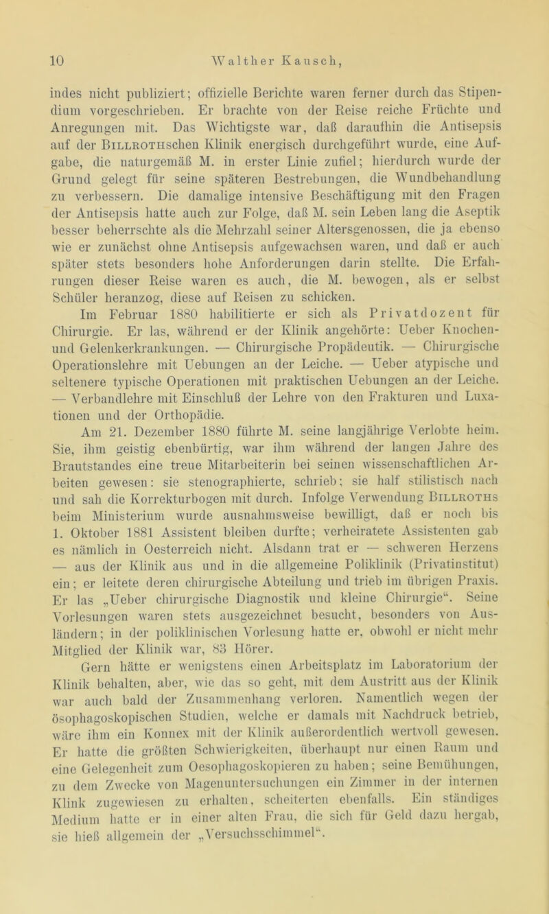 indes nicht publiziert; offizielle Berichte waren ferner durch das Stipen- dium vor geschrieben. Er brachte von der Reise reiche Früchte und Anregungen mit. Das Wichtigste war, daß daraufhin die Antisepsis auf der BiLLROTHSchen Klinik energisch durchgeführt wurde, eine Auf- gabe, die naturgemäß M. in erster Linie zufiel; hierdurch wurde der Grund gelegt für seine späteren Bestrebungen, die Wundbehandlung zu verbessern. Die damalige intensive Beschäftigung mit den Fragen der Antisepsis hatte auch zur Folge, daß M. sein Leben lang die Aseptik besser beherrschte als die Mehrzahl seiner Altersgenossen, die ja ebenso wie er zunächst ohne Antisepsis aufgewachsen waren, und daß er auch später stets besonders hohe Anforderungen darin stellte. Die Erfah- rungen dieser Reise waren es auch, die M. bewogen, als er selbst Schüler heranzog, diese auf Reisen zu schicken. Im Februar 1880 habilitierte er sich als Privatdozent für Chirurgie. Er las, während er der Klinik angehörte: Ueber Knochen- und Gelenkerkrankungen. — Chirurgische Propädeutik. — Chirurgische Operationslehre mit Uebungen an der Leiche. — Ueber atypische und seltenere typische Operationen mit praktischen Uebungen an der Leiche. — Verbandlehre mit Einschluß der Lehre von den Frakturen und Luxa- tionen und der Orthopädie. Am 21. Dezember 1880 führte M. seine langjährige Verlobte heim. Sie, ihm geistig ebenbürtig, war ihm während der langen Jahre des Brautstandes eine treue Mitarbeiterin bei seinen wissenschaftlichen Ar- beiten gewesen: sie stenographierte, schrieb; sie half stilistisch nach und sah die Korrekturbogen mit durch. Infolge Verwendung Billroths beim Ministerium wurde ausnahmsweise bewilligt, daß er noch bis 1. Oktober 1881 Assistent bleiben durfte; verheiratete Assistenten gab es nämlich in Oesterreich nicht. Alsdann trat er — schweren Herzens — aus der Klinik aus und in die allgemeine Poliklinik (Privatinstitut) ein; er leitete deren chirurgische Abteilung und trieb im übrigen Praxis. Er las „Ueber chirurgische Diagnostik und kleine Chirurgie“. Seine Vorlesungen waren stets ausgezeichnet besucht, besonders von Aus- ländern; in der poliklinischen Vorlesung hatte er, obwohl er nicht mehr Mitglied der Klinik war, 83 Hörer. Gern hätte er wenigstens einen Arbeitsplatz im Laboratorium der Klinik behalten, aber, wie das so geht, mit dem Austritt aus der Klinik war auch bald der Zusammenhang verloren. Namentlich wegen der ösophagoskopischen Studien, welche er damals mit Nachdruck betrieb, wäre ihm ein Konnex mit der Klinik außerordentlich wertvoll gewesen. Er hatte die größten Schwierigkeiten, überhaupt nur einen Raum und eine Gelegenheit zum Oesophagoskopieren zu haben; seine Bemühungen, zu dem Zwecke von Magenuntersuchungen ein Zimmer in der internen Klink zugewiesen zu erhalten, scheiterten ebenfalls. Ein ständiges Medium hatte er in einer alten Frau, die sich für Geld dazu hergab, sie hieß allgemein der „Versuchsschimmel“.