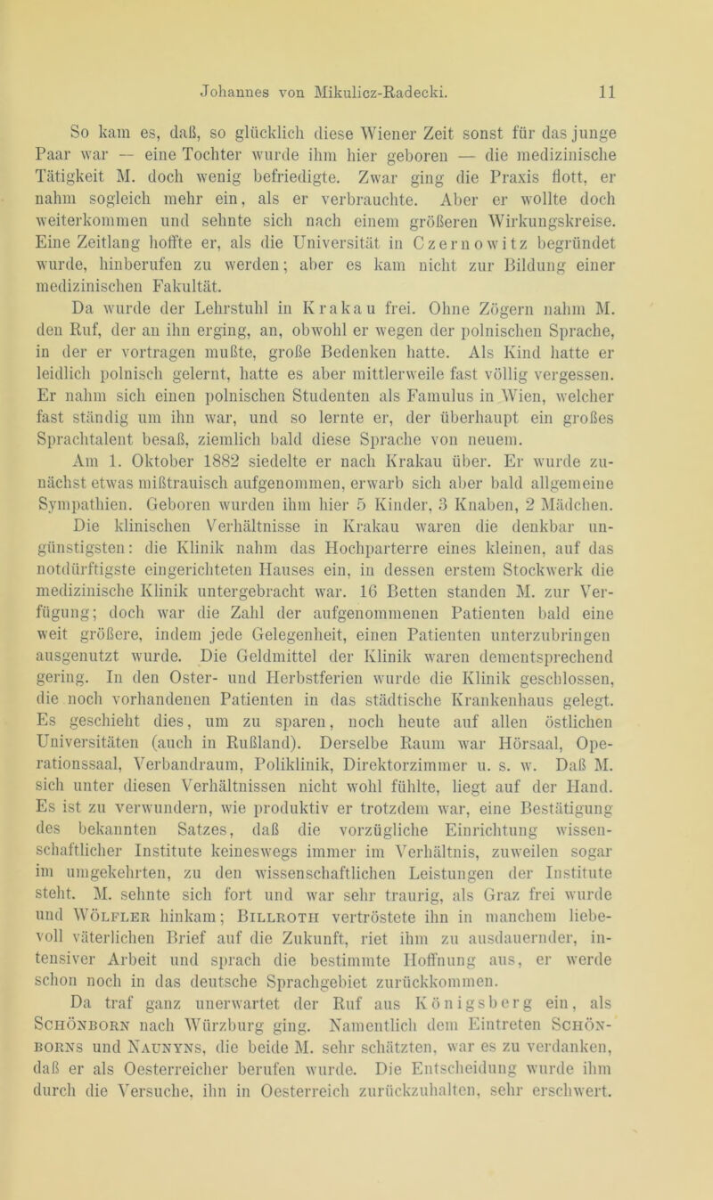 So kam es, (laß, so glücklich diese Wiener Zeit sonst für das junge Paar war — eine Tochter wurde ihm hier geboren — die medizinische Tätigkeit M. doch wenig befriedigte. Zwar ging die Praxis flott, er nahm sogleich mehr ein, als er verbrauchte. Aber er wollte doch weiterkommen und sehnte sich nach einem größeren Wirkungskreise. Eine Zeitlang hoffte er, als die Universität in Czernowitz begründet wurde, hinberufen zu werden; aber es kam nicht zur Bildung einer medizinischen Fakultät. Da wurde der Lehrstuhl in Krakau frei. Ohne Zögern nahm M. den Ruf, der an ihn erging, an, obwohl er wegen der polnischen Sprache, in der er vortragen mußte, große Bedenken hatte. Als Kind hatte er leidlich polnisch gelernt, hatte es aber mittlerweile fast völlig vergessen. Er nahm sich einen polnischen Studenten als Famulus in Wien, welcher fast ständig um ihn war, und so lernte er, der überhaupt ein großes Sprachtalent besaß, ziemlich bald diese Sprache von neuem. Am 1. Oktober 1882 siedelte er nach Krakau über. Er wurde zu- nächst etwas mißtrauisch aufgenommen, erwarb sich aber bald allgemeine Sympathien. Geboren wurden ihm hier 5 Kinder, 3 Knaben, 2 Mädchen. Die klinischen Verhältnisse in Krakau waren die denkbar un- günstigsten : die Klinik nahm das Hochparterre eines kleinen, auf das notdürftigste eingerichteten Hauses ein, in dessen erstem Stockwerk die medizinische Klinik untergebracht war. 16 Betten standen M. zur Ver- fügung; doch war die Zahl der aufgenommenen Patienten bald eine weit größere, indem jede Gelegenheit, einen Patienten unterzubringen ausgenutzt wurde. Die Geldmittel der Klinik waren dementsprechend gering. In den Oster- und Ilcrbstferien wurde die Klinik geschlossen, die noch vorhandenen Patienten in das städtische Krankenhaus gelegt. Es geschieht dies, um zu sparen, noch heute auf allen östlichen Universitäten (auch in Rußland). Derselbe Raum war Hörsaal, Ope- rationssaal, Verbandraum, Poliklinik, Direktorzimmer u. s. w. Daß M. sich unter diesen Verhältnissen nicht wohl fühlte, liegt auf der Hand. Es ist zu verwundern, wie produktiv er trotzdem war, eine Bestätigung des bekannten Satzes, daß die vorzügliche Einrichtung wissen- schaftlicher Institute keineswegs immer im Verhältnis, zuweilen sogar im umgekehrten, zu den wissenschaftlichen Leistungen der Institute steht. M. sehnte sich fort und war sehr traurig, als Graz frei wurde und Wölfler hinkam; Billroth vertröstete ihn in manchem liebe- voll väterlichen Brief auf die Zukunft, riet ihm zu ausdauernder, in- tensiver Arbeit und sprach die bestimmte Hoffnung aus, er werde schon noch in das deutsche Sprachgebiet zurückkommen. Da traf ganz unerwartet der Ruf aus Königsberg ein, als Schönborn nach Würzburg ging. Namentlich dem Eintreten Schön- borns und Naunyns, die beide M. sehr schätzten, war es zu verdanken, daß er als Oesterreicher berufen wurde. Die Entscheidung wurde ihm durch die Versuche, ihn in Oesterreich zurückzuhalten, sehr erschwert.