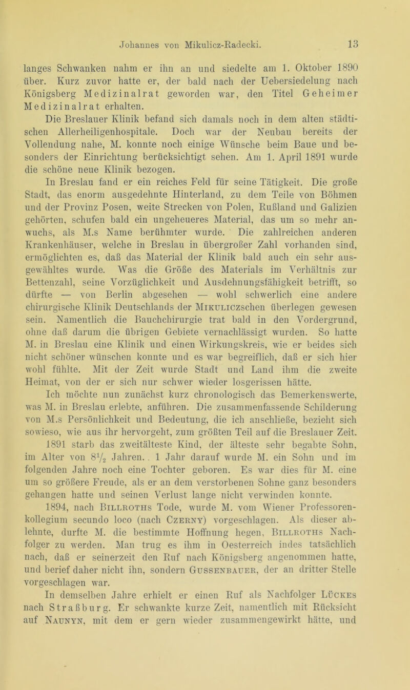 langes Schwanken nahm er ihn an und siedelte am 1. Oktober 1890 über. Kurz zuvor hatte er, der bald nach der Uebersiedelung nach Königsberg Medizinalrat geworden war, den Titel Geheimer Medizinal rat erhalten. Die Breslauer Klinik befand sich damals noch in dem alten städti- schen Allerheiligenhospitale. Doch war der Neubau bereits der Vollendung nahe, M. konnte noch einige Wünsche beim Baue und be- sonders der Einrichtung berücksichtigt sehen. Am 1. April 1891 wurde die schöne neue Klinik bezogen. In Breslau fand er ein reiches Feld für seine Tätigkeit. Die große Stadt, das enorm ausgedehnte Hinterland, zu dem Teile von Böhmen und der Provinz Posen, weite Strecken von Polen, Rußland und Galizien gehörten, schufen bald ein ungeheueres Material, das um so mehr an- wuchs, als M.s Name berühmter wurde. Die zahlreichen anderen Krankenhäuser, welche in Breslau in übergroßer Zahl vorhanden sind, ermöglichten es, daß das Material der Klinik bald auch ein sehr aus- gewähltes wurde. Was die Größe des Materials im Verhältnis zur Bettenzahl, seine Vorzüglichkeit und Ausdehnungsfähigkeit betrifft, so dürfte — von Berlin abgesehen — wohl schwerlich eine andere chirurgische Klinik Deutschlands der MiKULiczschen überlegen gewesen sein. Namentlich die Bauchchirurgie trat bald in den Vordergrund, ohne daß darum die übrigen Gebiete vernachlässigt wurden. So hatte M. in Breslau eine Klinik und einen Wirkungskreis, wie er beides sich nicht schöner wünschen konnte und es war begreiflich, daß er sich hier wohl fühlte. Mit der Zeit wurde Stadt und Land ihm die zweite Heimat, von der er sich nur schwer wieder losgerissen hätte. Ich möchte nun zunächst kurz chronologisch das Bemerkenswerte, was M. in Breslau erlebte, anführen. Die zusammenfassende Schilderung von M.s Persönlichkeit und Bedeutung, die ich anschließe, bezieht sich sowieso, wie aus ihr hervorgeht, zum größten Teil auf die Breslauer Zeit. 1891 starb das Zweitälteste Kind, der älteste sehr begabte Sohn, im Alter von 8V2 Jahren.. 1 Jahr darauf wurde M. ein Sohn und im folgenden Jahre noch eine Tochter geboren. Es war dies für M. eine um so größere Freude, als er an dem verstorbenen Sohne ganz besonders gehangen hatte und seinen Verlust lange nicht verwinden konnte. 1894, nach Billroths Tode, wurde M. vom Wiener Professoren- kollegium secundo loco (nach Czerny) vorgeschlagen. Als dieser ab- lehnte, durfte M. die bestimmte Hoffnung hegen, Billroths Nach- folger zu werden. Man trug es ihm in Oesterreich indes tatsächlich nach, daß er seinerzeit den Ruf nach Königsberg angenommen hatte, und berief daher nicht ihn, sondern Gussenrauer, der an dritter Stelle vorgeschlagen war. In demselben Jahre erhielt er einen Ruf als Nachfolger Lückes nach Straßburg. Er schwankte kurze Zeit, namentlich mit Rücksicht auf Naunyn, mit dem er gern wieder zusammengewirkt hätte, und