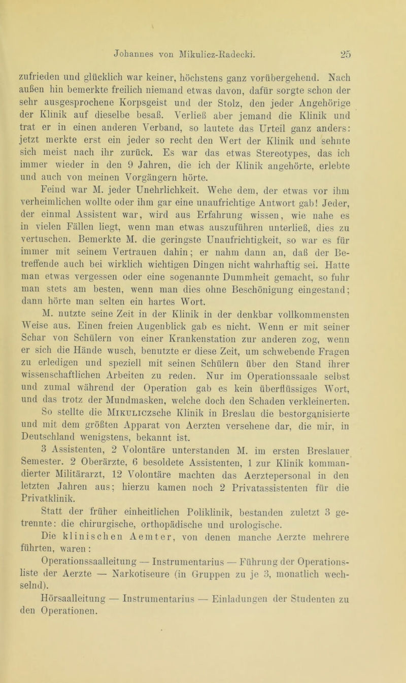 zufrieden und glücklich war keiner, höchstens ganz vorübergehend. Nach außen hin bemerkte freilich niemand etwas davon, dafür sorgte schon der sehr ausgesprochene Korpsgeist und der Stolz, den jeder Angehörige der Klinik auf dieselbe besaß. Verließ aber jemand die Klinik und trat er in einen anderen Verband, so lautete das Urteil ganz anders: jetzt merkte erst ein jeder so recht deii Wert der Klinik und sehnte sich meist nach ihr zurück. Es war das etwas Stereotypes, das ich immer wieder in den 9 Jahren, die ich der Klinik angehörte, erlebte und auch von meinen Vorgängern hörte. Feind war M. jeder Unehrlichkeit. Wehe dem, der etwas vor ihm verheimlichen wollte oder ihm gar eine unaufrichtige Antwort gab! Jeder, der einmal Assistent war, wird aus Erfahrung wissen, wie nahe es in vielen Fällen liegt, wenn man etwas auszuführen unterließ, dies zu vertuschen. Bemerkte M. die geringste Unaufrichtigkeit, so war es für immer mit seinem Vertrauen dahin; er nahm dann an, daß der Be- treffende auch bei wirklich wichtigen Dingen nicht wahrhaftig sei. Hatte man etwas vergessen oder eine sogenannte Dummheit gemacht, so fuhr man stets am besten, wenn man dies ohne Beschönigung eingestand; dann hörte man selten ein hartes Wort. M. nutzte seine Zeit in der Klinik in der denkbar vollkommensten Weise aus. Einen freien Augenblick gab es nicht. Wenn er mit seiner Schar von Schülern von einer Kranken Station zur anderen zog, wenn er sich die Hände wusch, benutzte er diese Zeit, um schwebende Fragen zu erledigen und speziell mit seinen Schülern über den Stand ihrer wissenschaftlichen Arbeiten zu reden. Nur im Operationssaale selbst und zumal während der Operation gab es kein überflüssiges Wort, und das trotz der Mundmasken, welche doch den Schaden verkleinerten. So stellte die MiKuuczsche Klinik in Breslau die bestorganisierte und mit dem größten Apparat von Aerzten versehene dar, die mir, in Deutschland wenigstens, bekannt ist. 3 Assistenten, 2 Volontäre unterstanden M. im ersten Breslauer Semester. 2 Oberärzte, 6 besoldete Assistenten, 1 zur Klinik komman- dierter Militärarzt, 12 Volontäre machten das Aerztepersonal in den letzten Jahren aus; hierzu kamen noch 2 Privatassistenten für die Privatklinik. Statt der früher einheitlichen Poliklinik, bestanden zuletzt 3 ge- trennte: die chirurgische, orthopädische und urologische. Die klinischen Aemter, von denen manche Aerzte mehrere führten, waren : Operationssaalleitung — Instrumentarius — Führung der Operations- liste der Aerzte — Narkotiseure (in Gruppen zu je 3, monatlich wech- selnd). Hörsaalleitung — Instrumentarius — Einladungen der Studenten zu den Operationen.