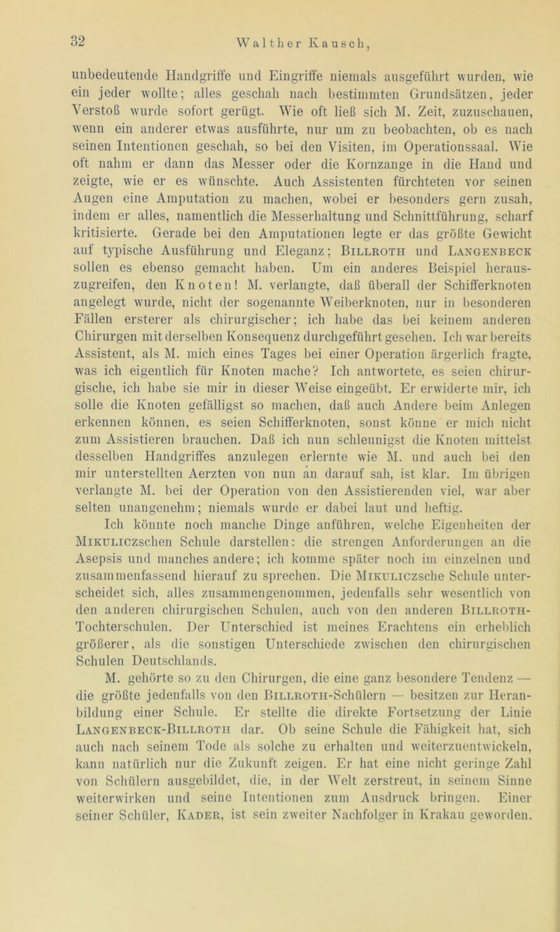 unbedeutende Handgriffe und Eingriffe niemals ausgeführt wurden, wie ein jeder wollte; alles geschah nach bestimmten Grundsätzen, jeder Verstoß wurde sofort gerügt. Wie oft ließ sich M. Zeit, zuzuschauen, wenn ein anderer etwas ausführte, nur um zu beobachten, ob es nach seinen Intentionen geschah, so bei den Visiten, im Operationssaal. Wie oft nahm er dann das Messer oder die Kornzange in die Hand und zeigte, wie er es wünschte. Auch Assistenten fürchteten vor seinen Augen eine Amputation zu machen, wobei er besonders gern zusah, indem er alles, namentlich die Messerhaltung und Schnittführung, scharf kritisierte. Gerade bei den Amputationen legte er das größte Gewicht auf typische Ausführung und Eleganz; Billroth und Langenbeck sollen es ebenso gemacht haben. Um ein anderes Beispiel heraus- zugreifen, den Knoten! M. verlangte, daß überall der Schifferknoten angelegt wurde, nicht der sogenannte Weiberknoten, nur in besonderen Fällen ersterer als chirurgischer; ich habe das bei keinem anderen Chirurgen mit derselben Konsequenz durchgeführt gesehen. Ich war bereits Assistent, als M. mich eines Tages bei einer Operation ärgerlich fragte, was ich eigentlich für Knoten mache? Ich antwortete, es seien chirur- gische, ich habe sie mir in dieser Weise eingeübt. Er erwiderte mir, ich solle die Knoten gefälligst so machen, daß auch Andere beim Anlegen erkennen können, es seien Schifferknoten, sonst könne er mich nicht zum Assistieren brauchen. Daß ich nun schleunigst die Knoten mittelst desselben Handgriffes anzulegen erlernte wie M. und auch bei den mir unterstellten Aerzten von nun an darauf sah, ist klar. Im übrigen verlangte M. bei der Operation von den Assistierenden viel, war aber selten unangenehm; niemals wurde er dabei laut und heftig. Ich könnte noch manche Dinge anführen, welche Eigenheiten der MiKULiczschen Schule darstellen: die strengen Anforderungen an die Asepsis und manches andere; ich komme später noch im einzelnen und zusammenfassend hierauf zu sprechen. Die MiKULiczsche Schule unter- scheidet sich, alles zusammengenommen, jedenfalls sehr wesentlich von den anderen chirurgischen Schulen, auch von den anderen Billroth- Tochterschulen. Der Unterschied ist meines Erachtens ein erheblich größerer, als die sonstigen Unterschiede zwischen den chirurgischen Schulen Deutschlands. M. gehörte so zu den Chirurgen, die eine ganz besondere Tendenz — die größte jedenfalls von den BiLLROTH-Schülern — besitzen zur Heran- bildung einer Schule. Er stellte die direkte Fortsetzung der Linie Langenbeck-Billroth dar. Ob seine Schule die Fähigkeit hat, sich auch nach seinem Tode als solche zu erhalten und weiterzuentwickeln, kann natürlich nur die Zukunft zeigen. Er hat eine nicht geringe Zahl von Schülern ausgebildet, die, in der Welt zerstreut, in seinem Sinne weiterwirken und seine Intentionen zum Ausdruck bringen. Einer seiner Schüler, Kader, ist sein zweiter Nachfolger in Krakau geworden.