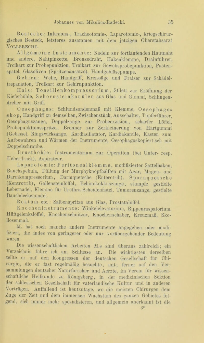 Bestecke: Infusions-, Tracheotomie-, Laparotomie-, kriegschirur- gisches Besteck, letzteres zusammen mit dem jetzigen Oberstabsarzt Vollbrecht. Allgemeine Instrumente: Nadeln zur fortlaufenden Hautnaht und andere, Nahtpinzette, Bronzedraht, Hakenklemme, Drainführer, Troikart zur Probepunktion, Troikart zur Gewebsprobepunktion, Pasten- spatel, Glasoliven (Spritzenansätze), Handgebläsepumpe. Gehirn: Welle, Handgriff, Kreissäge und Fraiser zur Schädel- trepanation, Troikart zur Gehirnpunktion. Hals: Tonsillenkompressorium, Stilett zur Eröffnung der Kieferhöhle, Schornsteinkanülen aus Glas und Gummi, Schlingen- dreher mit Griff. Oesophagus: Schlundsondenmaß mit Klemme, Oesophago- skop, Handgriff zu demselben, Zwischenstück, Ausschalter, Tupferführer, Oesophaguszange, Doppelzange zur Probeexzision, scharfer Löffel, Probepunktionsspritze. Brenner zur Zerkleinerung von Hartgummi (Gebisse), Ringzwickzange, Kardiadilatator, Kardiakanüle, Kasten zum Aufbewahren und Wärmen der Instrumente, Oesophagoskopiertiscli mit Doppelschraube. Brusthöhle: Instrumentarium zur Operation (bei Unter- resp. Ueberdruck), Aspirateur. Laparotomie: Peritonealklemme, modifizierter Sattelhaken, Bauchspekula, Füllung der Murphyknopfhälften mit Agar, Magen- und Darmkompressorium, Darmquetsche (Enterotrib), Spornquetsche (Kentrotrib), Gallensteinlöffel, Echinokokkuszange, stumpfe gestielte Lebernadel, Klemme für Urethra-Scheidenfistel, Tumorenzange, gestielte Bauchdeckennadel. Rektum etc.: Salbenspritze aus Glas, Prostatalöffel. Knocheninstrumen te: Winkelelevatorium, Rippenraspatorium, Hüftgelenkslöffel, Knochenschnitzer, Knochen schab er, Kreuzmaß, Sko- liosenmaß. M. hat noch manche andere Instrumente angegeben oder modi- fiziert, die indes von geringerer oder nur vorübergehender Bedeutung waren. Die wissenschaftlichen Arbeiten M.s sind überaus zahlreich; ein Verzeichnis führe ich am Schlüsse an. Die wichtigsten derselben teilte er auf den Kongressen der deutschen Gesellschaft für Chi- rurgie, die er fast regelmäßig besuchte, mit; ferner auf den Ver- sammlungen deutscher Naturforscher und Aerzte, im Verein für wissen- schaftliche Heilkunde zu Königsberg, in der medizinischen Sektion der schlesischen Gesellschaft für vaterländische Kultur und in anderen Vorträgen. Auffallend ist heutzutage, wo die meisten Chirurgen dem Zuge der Zeit und dem immensen Wachstum des ganzen Gebietes fol- gend, sich immer mehr spezialisieren, und allgemein anerkannt ist die 3*