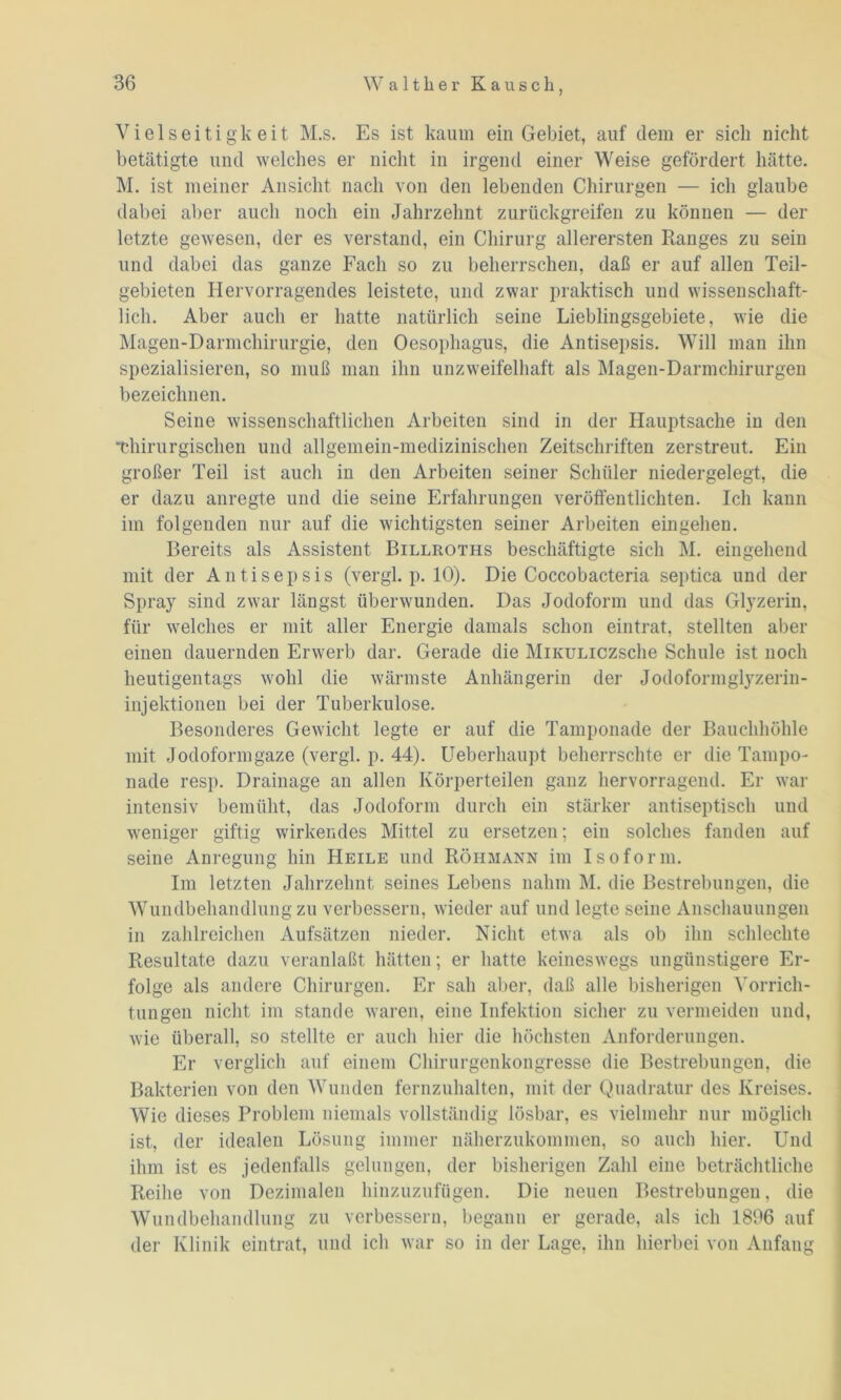 Vielseitigkeit M.s. Es ist kaum ein Gebiet, auf dem er sich nicht betätigte und welches er nicht in irgend einer Weise gefördert hätte. M. ist meiner Ansicht nach von den lebenden Chirurgen — icli glaube dabei aber auch noch ein Jahrzehnt zurückgreifen zu können — der letzte gewesen, der es verstand, ein Chirurg allerersten Ranges zu sein und dabei das ganze Fach so zu beherrschen, daß er auf allen Teil- gebieten Hervorragendes leistete, und zwar praktisch und wissenschaft- lich. Aber auch er hatte natürlich seine Lieblingsgebiete, wie die Magen-Darmchirurgie, den Oesophagus, die Antisepsis. Will man ihn spezialisieren, so muß man ihn unzweifelhaft als Magen-Darmchirurgen bezeichnen. Seine wissenschaftlichen Arbeiten sind in der Hauptsache in den “Chirurgischen und allgemein-medizinischen Zeitschriften zerstreut. Eiu großer Teil ist auch in den Arbeiten seiner Schüler niedergelegt, die er dazu anregte und die seine Erfahrungen veröffentlichten. Ich kann im folgenden nur auf die wichtigsten seiner Arbeiten eingehen. Bereits als Assistent Billroths beschäftigte sich M. eingehend mit der Antisepsis (vergl. p. 10). Die Coccobacteria septica und der Spray sind zwar längst überwunden. Das Jodoform und das Glyzerin, für welches er mit aller Energie damals schon eintrat, stellten aber einen dauernden Erwerb dar. Gerade die MiKULiczsclie Schule ist noch heutigentags wohl die wärmste Anhängerin der Jodoformglyzerin- injektionen bei der Tuberkulose. Besonderes Gewicht legte er auf die Tamponade der Bauchhöhle mit Jodoformgaze (vergl. p. 44). Ueberhaupt beherrschte er die Tampo- nade resp. Drainage an allen Körperteilen ganz hervorragend. Er war intensiv bemüht, das Jodoform durch ein stärker antiseptisch und weniger giftig wirkendes Mittel zu ersetzen; ein solches fanden auf seine Anregung hin Heile und Röhmann im Isoform. Im letzten Jahrzehnt seines Lebens nahm M. die Bestrebungen, die Wundbehandlung zu verbessern, wieder auf und legte seine Anschauungen in zahlreichen Aufsätzen nieder. Nicht etwa als ob ihn schlechte Resultate dazu veranlaßt hätten; er hatte keineswegs ungünstigere Er- folge als andere Chirurgen. Er sah aber, daß alle bisherigen Vorrich- tungen nicht im stände waren, eine Infektion sicher zu vermeiden und, wie überall, so stellte er auch hier die höchsten Anforderungen. Er verglich auf einem Chirurgenkongresse die Bestrebungen, die Bakterien von den Wunden fernzuhalten, mit der Quadratur des Kreises. Wie dieses Problem niemals vollständig lösbar, es vielmehr nur möglich ist, der idealen Lösung immer näherzukommen, so auch hier. Und ihm ist es jedenfalls gelungen, der bisherigen Zahl eine beträchtliche Reihe von Dezimalen hinzuzufügen. Die neuen Bestrebungen, die Wundbehandlung zu verbessern, begann er gerade, als ich 1806 auf der Klinik eintrat, und ich war so in der Lage, ihn hierbei von Anfang