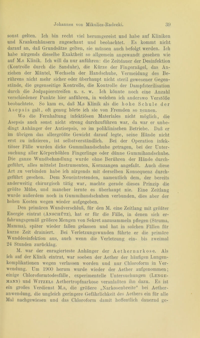 sonst gelten. Ich bin recht viel herumgereist und habe auf Kliniken und Krankenhäusern zugeschaut und beobachtet. Es kommt nicht darauf an, daß Grundsätze gelten, sie müssen auch befolgt werden. Ich habe nirgends dieselbe Exaktheit so allgemein angewandt gesehen wie auf M.s Klinik. Ich will da nur anführen: die Zeitdauer der Desinfektion (Kontrolle durch die Sanduhr), die Kürze der Fingernägel, das An- ziehen der Mäntel, Wechseln der Handschuhe, Vermeidung des Be- rührens nicht mehr sicher oder überhaupt nicht steril gewesener Gegen- stände, die gegenseitige Kontrolle, die Kontrolle der Dampfsterilisation durch die Jodpapierstreifen u. s. w. Ich könnte noch eine Anzahl verschiedener Punkte hier anführen, in welchen ich anderswo Verstöße beobachtete. So kam es, daß M.s Klinik als die hohe Schule der Asepsis galt, oft genug hörte ich sie von Fremden so nennen. Wo die Fernhaltung infektiösen Materiales nicht möglich, die Asepsis auch sonst nicht streng durchzuführen war, da war er unbe- dingt Anhänger der Antisepsis, so im poliklinischen Betriebe. Daß er im übrigen das allergrößte Gewicht darauf legte, seine Hände nicht erst zu infizieren, ist selbstverständlich. Bei der Operation infek- tiöser Fälle wurden dicke Gummihandschuhe getragen, bei der Unter- suchung aller Körperhöhlen Fingerlinge oder dünne Gummihandschuhe. Die ganze Wundbehandlung wurde ohne Berühren der Hände durch- geführt, alles mittelst Instrumenten, Kornzangen angefaßt. Auch diese Art zu verbinden habe ich nirgends mit derselben Konsequenz durch- geführt gesehen. Dem Neueintretenden, namentlich dem, der bereits anderweitig chirurgisch tätig war, machte gerade dieses Prinzip die größte Mühe, und mancher lernte es überhaupt nie. Eine Zeitlang wurde außerdem noch in Gummihandschuhen verbunden, dies aber der hohen Kosten wegen wieder aufgegeben. Den primären Wundverschluß, für den M. eine Zeitlang mit größter Energie eintrat (Anschütz), hat er für die Fälle, in denen sich er- fahrungsgemäß größere Mengen von Sekret anzusammeln pflegen (Struma, Mamma), später wieder fallen gelassen und hat in solchen Fällen für kurze Zeit drainiert. Bei Verletzungswunden führte er die primäre Wunddesinfektion aus, auch wenn die Verletzung ein- bis zweimal 24 Stunden zurücklag. M. war der enragierteste Anhänger der A et hern ark ose. Als ich auf der Klinik eintrat, war soeben der Aether der häufigen Lungen- komplikationen wegen verlassen worden und nur Chloroform in Ver- wendung. Um 1900 herum wurde wieder der Aether aufgenommen; einige Chloroformtodesfälle, experimentelle Untersuchungen (Lenge- mann) und Witzels Aethertropfnarkose veranlagten ihn dazu. Es ist ein großes Verdienst M.s, die größere „Narkosenbreite“ bei Aetlier- anwendung, die ungleich geringere Gefährlichkeit des Aethers ein für alle Mal nachgewiesen und das Chloroform damit hoffentlich dauernd ge-