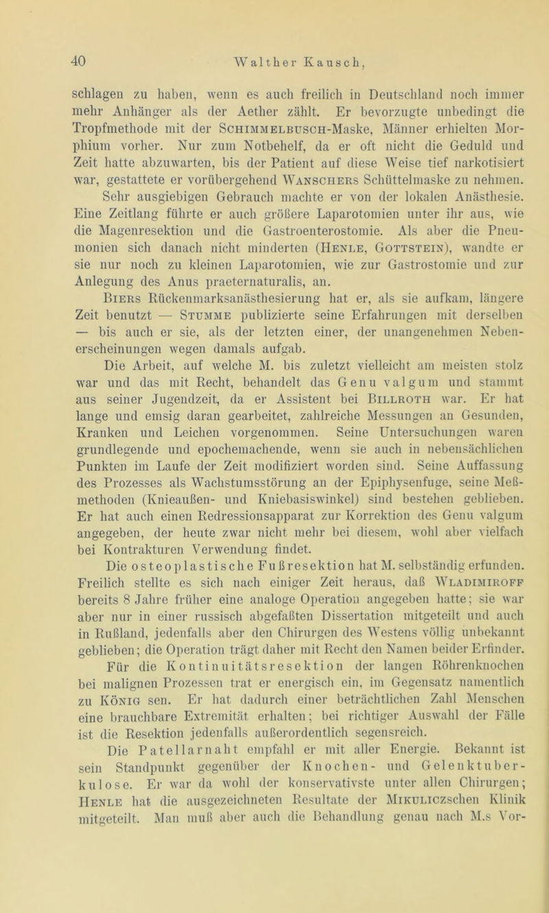 schlagen zu haben, wenn es auch freilich in Deutschland noch immer mehr Anhänger als der Aether zählt. Er bevorzugte unbedingt die Tropfmethode mit der SchimmELBuscH-Maske, Männer erhielten Mor- phium vorher. Nur zum Notbehelf, da er oft nicht die Geduld und Zeit hatte abzuwarten, bis der Patient auf diese Weise tief narkotisiert war, gestattete er vorübergehend Wanschers Schüttelmaske zu nehmen. Sehr ausgiebigen Gebrauch machte er von der lokalen Anästhesie. Eine Zeitlang führte er auch größere Laparotomien unter ihr aus, wie die Magenresektion und die Gastroenterostomie. Als aber die Pneu- monien sich danach nicht minderten (Henle, Gottstein), wandte er sie nur noch zu kleinen Laparotomien, wie zur Gastrostomie und zur Anlegung des Anus praeternaturalis, an. Biers Rückenmarksanästhesierung hat er, als sie aufkam, längere Zeit benutzt — Stumme publizierte seine Erfahrungen mit derselben — bis auch er sie, als der letzten einer, der unangenehmen Neben- erscheinungen wegen damals aufgab. Die Arbeit, auf welche M. bis zuletzt vielleicht am meisten stolz war und das mit Recht, behandelt das Genu valgum und stammt aus seiner Jugendzeit, da er Assistent bei Billroth war. Er hat lange und emsig daran gearbeitet, zahlreiche Messungen an Gesunden, Kranken und Leichen vorgenommen. Seine Untersuchungen waren grundlegende und epochemachende, wenn sie auch in nebensächlichen Punkten im Laufe der Zeit modifiziert worden sind. Seine Auffassung des Prozesses als Wachstumsstörung an der Epiphysenfuge, seine Meß- methoden (Knieaußen- und Kniebasiswinkel) sind bestehen geblieben. Er hat auch einen Redressionsapparat zur Korrektion des Genu valgum angegeben, der heute zwar nicht mehr bei diesem, wohl aber vielfach bei Kontrakturen Verwendung findet. Die o s t eo p 1 a s ti s ch e Fu ß resektio n hat M. selbständig erfunden. Freilich stellte es sich nach einiger Zeit heraus, daß Wladimiroff bereits 8 Jahre früher eine analoge Operation angegeben hatte; sie war aber nur in einer russisch abgefaßten Dissertation mitgeteilt und auch in Rußland, jedenfalls aber den Chirurgen des Westens völlig unbekannt geblieben; die Operation trägt daher mit Recht den Namen beider Erfinder. Für die Kontinuitätsresektion der langen Röhrenknochen bei malignen Prozessen trat er energisch ein, im Gegensatz namentlich zu König sen. Er hat dadurch einer beträchtlichen Zahl Menschen eine brauchbare Extremität erhalten; bei richtiger Auswahl der Fälle ist die Resektion jedenfalls außerordentlich segensreich. Die Patella mäht empfahl er mit aller Energie. Bekannt ist sein Standpunkt gegenüber der Knochen- und Gelenktuber- kulose. Er war da wohl der konservativste unter allen Chirurgen; IIenle hat die ausgezeichneten Resultate der MiKULiczschen Klinik mitgeteilt. Man muß aber auch die Behandlung genau nach M.s Vor-