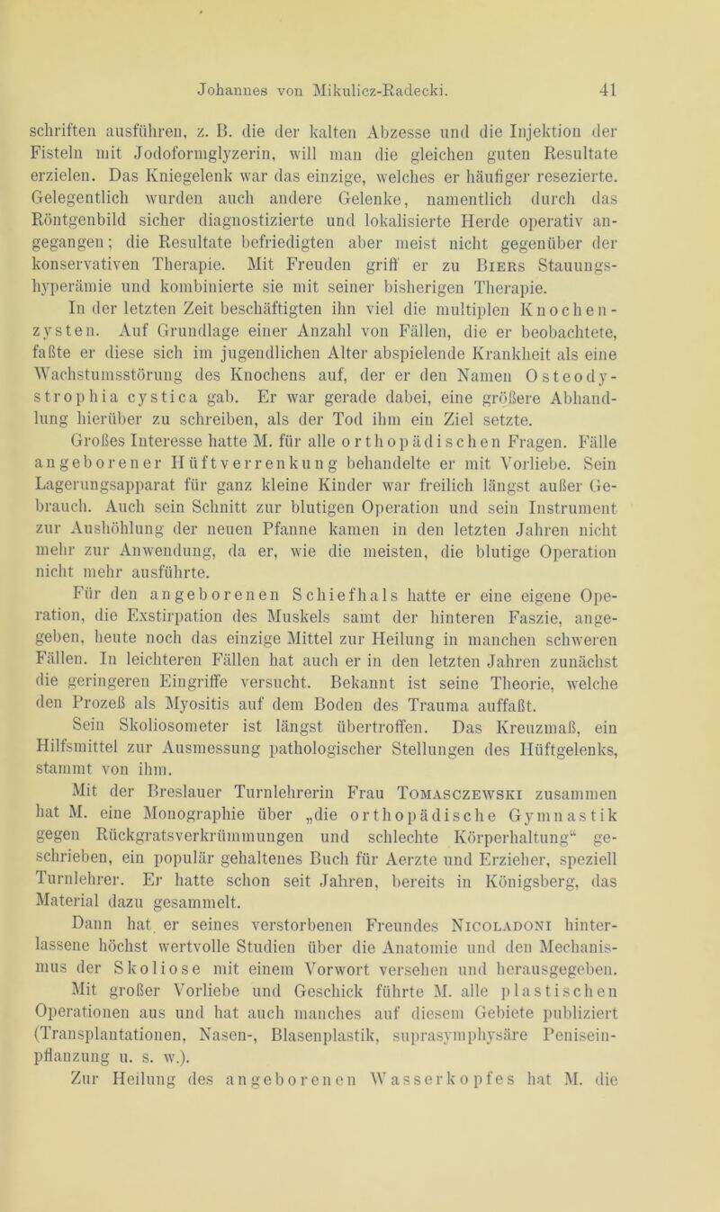 Schriften ausführen, z. B. die der kalten Abzesse und die Injektion der Fisteln mit Jodoformglyzerin, will man die gleichen guten Resultate erzielen. Das Kniegelenk war das einzige, welches er häufiger resezierte. Gelegentlich wurden auch andere Gelenke, namentlich durch das Röntgenbild sicher diagnostizierte und lokalisierte Herde operativ an- gegangen ; die Resultate befriedigten aber meist nicht gegenüber der konservativen Therapie. Mit Freuden griff er zu Biers Stauungs- hyperämie und kombinierte sie mit seiner bisherigen Therapie. In der letzten Zeit beschäftigten ihn viel die multiplen Knochen- zysten. Auf Grundlage einer Anzahl von Fällen, die er beobachtete, faßte er diese sich im jugendlichen Alter abspielende Krankheit als eine Wachstunisstörung des Knochens auf, der er den Namen Osteody- strophia cystica gab. Er war gerade dabei, eine größere Abhand- lung hierüber zu schreiben, als der Tod ihm ein Ziel setzte. Großes Interesse hatte M. für alle orthopädischen Fragen. Fälle angeborener Hüftverrenkung behandelte er mit Vorliebe. Sein Lagerungsapparat für ganz kleine Kinder war freilich längst außer Ge- brauch. Auch sein Schnitt zur blutigen Operation und sein Instrument zur Aushöhlung der neuen Pfanne kamen in den letzten Jahren nicht mehr zur Anwendung, da er, wie die meisten, die blutige Operation nicht mehr ausführte. Für den angeborenen Schiefhals hatte er eine eigene Ope- ration, die Exstirpation des Muskels samt der hinteren Faszie, ange- geben, heute noch das einzige Mittel zur Heilung in manchen schweren Fällen. In leichteren Fällen hat auch er in den letzten Jahren zunächst die geringeren Eingriffe versucht. Bekannt ist seine Theorie, welche den Prozeß als Myositis auf dem Boden des Trauma auffaßt. Sein Skoliosometer ist längst übertroffen. Das Kreuzmaß, ein Hilfsmittel zur Ausmessung pathologischer Stellungen des Hüftgelenks, stammt von ihm. Mit der Breslauer Turnlehrerin Frau Tomasczewski zusammen hat M. eine Monographie über „die orthopädische Gymnastik gegen Rückgratsverkrümmungen und schlechte Körperhaltung“ ge- schrieben, ein populär gehaltenes Buch für Aerzte und Erzieher, speziell Turnlehrer. Er hatte schon seit Jahren, bereits in Königsberg, das Material dazu gesammelt. Dann hat. er seines verstorbenen Freundes Nicoladoni hinter- lassene höchst wertvolle Studien über die Anatomie und den Mechanis- mus der Skoliose mit einem Vorwort versehen und herausgegeben. Mit großer Vorliebe und Geschick führte M. alle plastischen Operationen aus und hat auch manches auf diesem Gebiete publiziert (Transplantationen, Nasen-, Blasenplastik, suprasymphysäre Penisein- pflanzung u. s. w.). Zur Heilung des angeborenen Wasserkopfes hat M. die