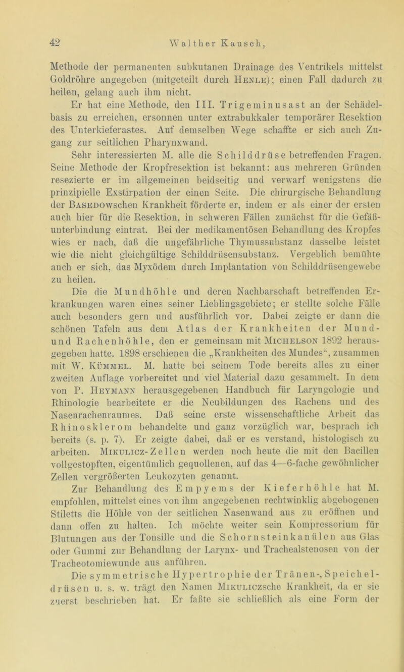 Methode der permanenten subkutanen Drainage des Ventrikels mittelst Goldröhre angegeben (mitgeteilt durch IIenle); einen Fall dadurch zu heilen, gelang auch ihm nicht. Er hat eine Methode, den III. Trigeminusast an der Schädel- basis zu erreichen, ersonnen unter extrabukkaler temporärer Resektion des Unterkieferastes. Auf demselben Wege schaffte er sich auch Zu- gang zur seitlichen Pharynxwand. Sehr interessierten M. alle die Schild d r ü s e betreffenden Fragen. Seine Methode der Kropfresektion ist bekannt: aus mehreren Gründen resezierte er im allgemeinen beidseitig und verwarf wenigstens die prinzipielle Exstirpation der einen Seite. Die chirurgische Behandlung der BASEDOWschen Krankheit förderte er, indem er als einer der ersten auch hier für die Resektion, in schweren Fällen zunächst für die Gefäß- unterbindung eintrat. Bei der medikamentösen Behandlung des Kropfes wies er nach, daß die ungefährliche Thymussubstanz dasselbe leistet wie die nicht gleichgültige Schilddrüsensubstanz. Vergeblich bemühte auch er sich, das Myxödem durch Implantation von Schilddrüsengewebe zu heilen. Die die Mundhöhle und deren Nachbarschaft betreffenden Er- krankungen waren eines seiner Lieblingsgebiete; er stellte solche Fälle auch besonders gern und ausführlich vor. Dabei zeigte er dann die schönen Tafeln aus dem Atlas der Krankheiten der Mu n d - und Rachenhöhle, den er gemeinsam mit Michelson 1892 heraus- gegeben hatte. 1898 erschienen die „Krankheiten des Mundes“, zusammen mit W. Kümmel. M. hatte bei seinem Tode bereits alles zu einer zweiten Auflage vorbereitet und viel Material dazu gesammelt. In dem von P. Heymann herausgegebenen Handbuch für Laryngologie und Rhinologie bearbeitete er die Neubildungen des Rachens und des Nasenrachenraumes. Daß seine erste wissenschaftliche Arbeit das Rhinosklerom behandelte und ganz vorzüglich war, besprach ich bereits (s. p. 7). Er zeigte dabei, daß er es verstand, histologisch zu arbeiten. Mikulicz-Zellen werden noch heute die mit den Bacillen vollgestopften, eigentümlich gequollenen, auf das 4—6-fache gewöhnlicher Zellen vergrößerten Leukozyten genannt. Zur Behandlung des E m p y e m s der Kieferhöhle hat M. empfohlen, mittelst eines von ihm angegebenen rechtwinklig abgebogenen Stiletts die Höhle von der seitlichen Nasenwand aus zu eröffnen und dann offen zu halten. Ich möchte weiter sein Kompressorium für Blutungen aus der Tonsille und die Schornstein k a n ii 1 e n aus Glas oder Gummi zur Behandlung der Larynx- und Trachealstenosen von der Tracheotomiewunde aus anführen. Die sy mmetrische IIypertrophie der Tränen-, Speichel- drüsen u. s. w. trägt den Namen MiKULiczsche Krankheit, da er sie zuerst beschrieben hat. Er faßte sie schließlich als eine Form der