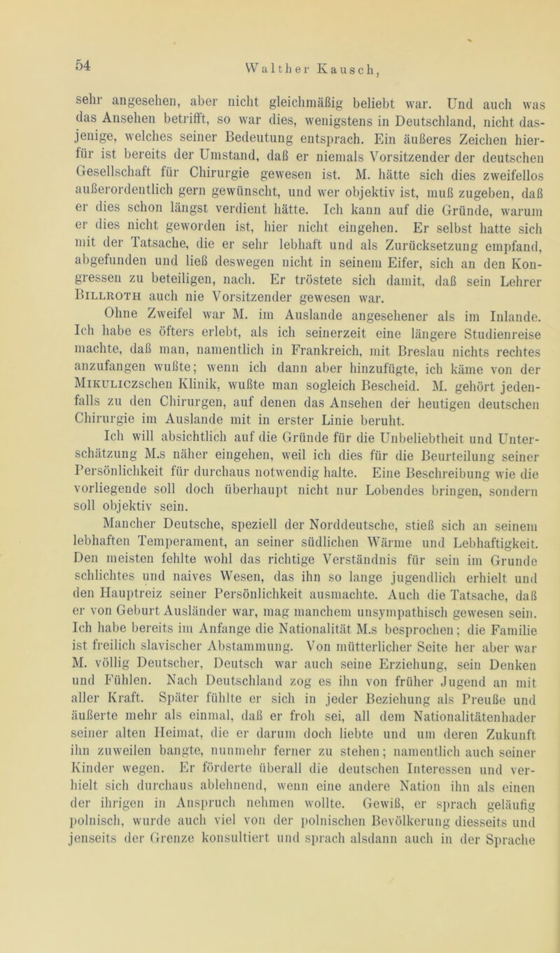 sehr angesehen, aber nicht gleichmäßig beliebt war. Und auch was das Ansehen betritft, so war dies, wenigstens in Deutschland, nicht das- jenige, welches seiner Bedeutung entsprach. Ein äußeres Zeichen hier- für ist bereits der Umstand, daß er niemals Vorsitzender der deutschen Gesellschaft für Chirurgie gewesen ist. M. hätte sich dies zweifellos außerordentlich gern gewünscht, und wer objektiv ist, muß zugeben, daß er dies schon längst verdient hätte. Ich kann auf die Gründe, warum er dies nicht geworden ist, hier nicht ein gehen. Er selbst hatte sich mit der Tatsache, die er sehr lebhaft und als Zurücksetzung empfand, abgefunden und ließ deswegen nicht in seinem Eifer, sich an den Kon- gressen zu beteiligen, nach. Er tröstete sich damit, daß sein Lehrer Billroth auch nie Vorsitzender gewesen war. Ohne Zweifel war M. im Auslande angesehener als im Inlande. Ich habe es öfters erlebt, als ich seinerzeit eine längere Studienreise machte, daß man, namentlich in Frankreich, mit Breslau nichts rechtes anzufangen wußte; wenn ich dann aber hinzufügte, ich käme von der MiKULiczschen Klinik, wußte man sogleich Bescheid. M. gehört jeden- falls zu den Chirurgen, auf denen das Ansehen der heutigen deutschen Chirurgie im Auslande mit in erster Linie beruht. Ich will absichtlich auf die Gründe für die Unbeliebtheit und Unter- schätzung M.s näher eingehen, weil ich dies für die Beurteilung seiner Persönlichkeit für durchaus notwendig halte. Eine Beschreibung wie die vorliegende soll doch überhaupt nicht nur Lobendes bringen, sondern soll objektiv sein. Mancher Deutsche, speziell der Norddeutsche, stieß sich an seinem lebhaften Temperament, an seiner südlichen Wärme und Lebhaftigkeit. Den meisten fehlte wohl das richtige Verständnis für sein im Grunde schlichtes und naives Wesen, das ihn so lange jugendlich erhielt und den Hauptreiz seiner Persönlichkeit ausmachte. Auch die Tatsache, daß er von Geburt Ausländer war, mag manchem unsympathisch gewesen sein. Ich habe bereits im Anfänge die Nationalität M.s besprochen; die Familie ist freilich slavischer Abstammung. Von mütterlicher Seite her aber war M. völlig Deutscher, Deutsch war auch seine Erziehung, sein Denken und Fühlen. Nach Deutschland zog es ihn von früher Jugend an mit aller Kraft. Später fühlte er sich in jeder Beziehung als Preuße und äußerte mehr als einmal, daß er froh sei, all dem Nationalitäten hader seiner alten Heimat, die er darum doch liebte und um deren Zukunft ihn zuweilen bangte, nunmehr ferner zu stehen; namentlich auch seiner Kinder wegen. Er förderte überall die deutschen Interessen und ver- hielt sich durchaus ablehnend, wenn eine andere Nation ihn als einen der ihrigen in Anspruch nehmen wollte. Gewiß, er sprach geläufig polnisch, wurde auch viel von der polnischen Bevölkerung diesseits und jenseits der Grenze konsultiert und sprach alsdann auch in der Sprache