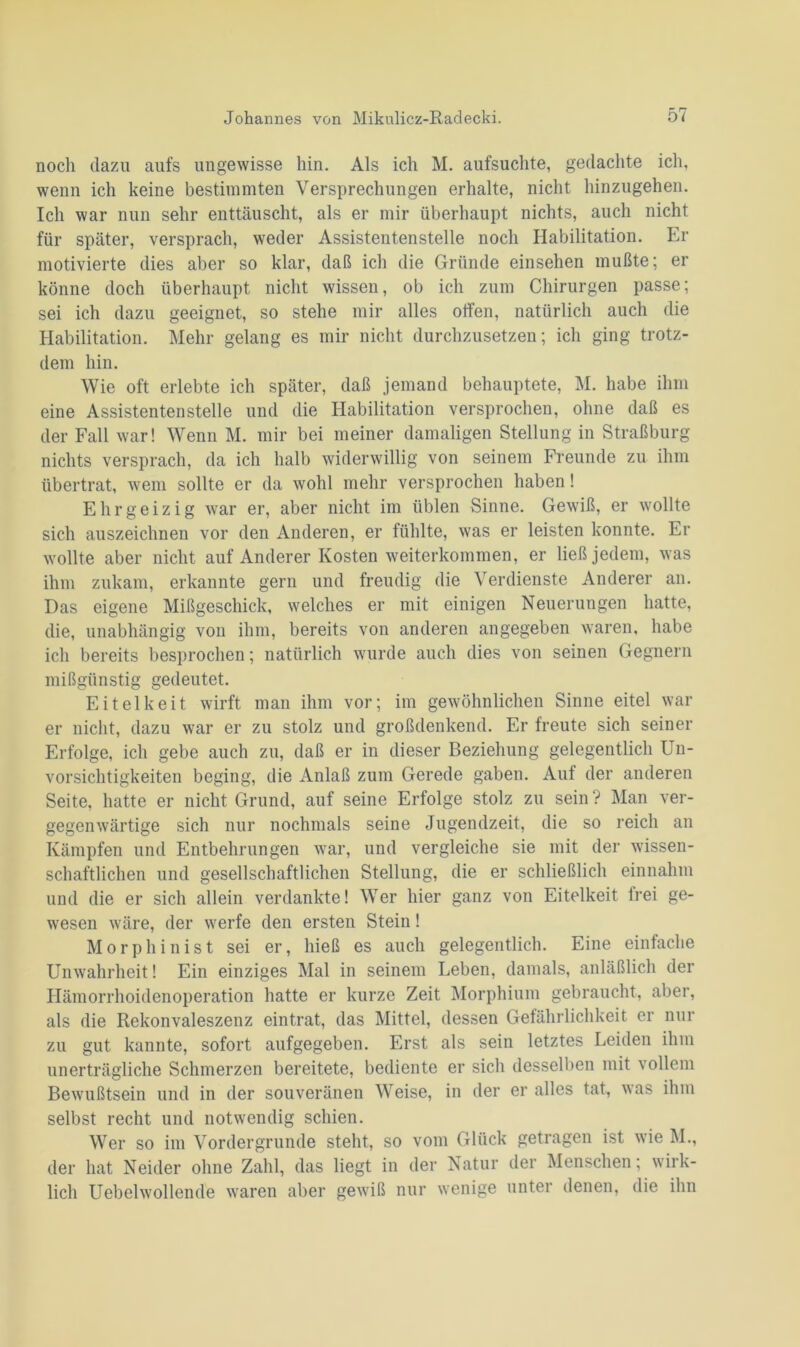 noch dazu aufs ungewisse hin. Als ich M. aufsuchte, gedachte ich, wenn ich keine bestimmten Versprechungen erhalte, nicht hinzugehen. Ich war nun sehr enttäuscht, als er mir überhaupt nichts, auch nicht für später, versprach, weder Assistentenstelle noch Habilitation. Er motivierte dies aber so klar, daß ich die Gründe einsehen mußte; er könne doch überhaupt nicht wissen, ob ich zum Chirurgen passe; sei ich dazu geeignet, so stehe mir alles offen, natürlich auch die Habilitation. Mehr gelang es mir nicht durchzusetzen; ich ging trotz- dem hin. Wie oft erlebte ich später, daß jemand behauptete, M. habe ihm eine Assistentenstelle und die Habilitation versprochen, ohne daß es der Fall war! Wenn M. mir bei meiner damaligen Stellung in Straßburg nichts versprach, da ich halb widerwillig von seinem Freunde zu ihm übertrat, wem sollte er da wohl mehr versprochen haben! Ehrgeizig war er, aber nicht im üblen Sinne. Gewiß, er wollte sich auszeichnen vor den Anderen, er fühlte, was er leisten konnte. Er wollte aber nicht auf Anderer Kosten weiterkommen, er ließ jedem, was ihm zukam, erkannte gern und freudig die Verdienste Anderer an. Das eigene Mißgeschick, welches er mit einigen Neuerungen hatte, die, unabhängig von ihm, bereits von anderen angegeben waren, habe ich bereits besprochen; natürlich wurde auch dies von seinen Gegnern mißgünstig gedeutet. Eitelkeit wirft man ihm vor; im gewöhnlichen Sinne eitel war er nicht, dazu war er zu stolz und großdenkend. Er freute sich seiner Erfolge, ich gebe auch zu, daß er in dieser Beziehung gelegentlich Un- vorsichtigkeiten beging, die Anlaß zum Gerede gaben. Auf der anderen Seite, hatte er nicht Grund, auf seine Erfolge stolz zu sein ? Man ver- gegenwärtige sich nur nochmals seine Jugendzeit, die so reich an Kämpfen und Entbehrungen war, und vergleiche sie mit der wissen- schaftlichen und gesellschaftlichen Stellung, die er schließlich einnahm und die er sich allein verdankte! Wer hier ganz von Eitelkeit frei ge- wesen wäre, der werfe den ersten Stein! Morphinist sei er, hieß es auch gelegentlich. Eine einfache Unwahrheit! Ein einziges Mal in seinem Leben, damals, anläßlich der Hämorrhoidenoperation hatte er kurze Zeit Morphium gebraucht, aber, als die Rekonvaleszenz eintrat, das Mittel, dessen Gefährlichkeit er nur zu gut kannte, sofort aufgegeben. Erst als sein letztes Leiden ihm unerträgliche Schmerzen bereitete, bediente er sich desselben mit vollem Bewußtsein und in der souveränen Weise, in der er alles tat, was ihm selbst recht und notwendig schien. Wer so im Vordergründe steht, so vom Glück getragen ist wie M., der hat Neider ohne Zahl, das liegt in der Natur der Menschen, wirk- lich Uebelwollende waren aber gewiß nur wenige unter denen, die ihn