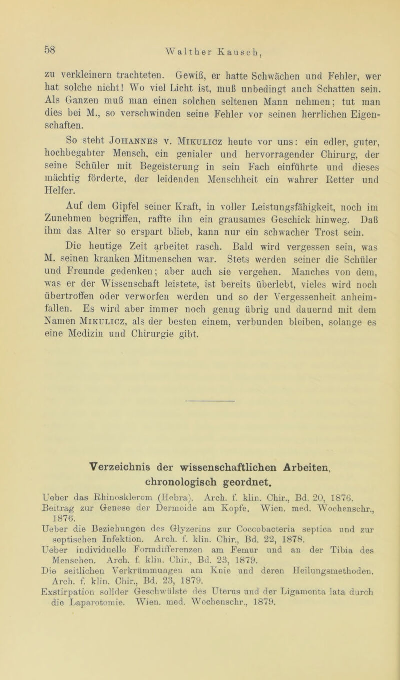 zu verkleinern trachteten. Gewiß, er hatte Schwächen und Fehler, wer hat solche nicht! Wo viel Licht ist, muß unbedingt auch Schatten sein. Als Ganzen muß man einen solchen seltenen Mann nehmen; tut man dies bei M., so verschwinden seine Fehler vor seinen herrlichen Eigen- schaften. So steht Johannes v. Mikulicz heute vor uns: ein edler, guter, hochbegabter Mensch, ein genialer und hervorragender Chirurg, der seine Schüler mit Begeisterung in sein Fach einführte und dieses mächtig förderte, der leidenden Menschheit ein wahrer Retter und Helfer. Auf dem Gipfel seiner Kraft, in voller Leistungsfähigkeit, noch im Zunehmen begriffen, raffte ihn ein grausames Geschick hinweg. Daß ihm das Alter so erspart blieb, kann nur ein schwacher Trost sein. Die heutige Zeit arbeitet rasch. Bald wird vergessen sein, was M. seinen kranken Mitmenschen war. Stets werden seiner die Schüler und Freunde gedenken; aber auch sie vergehen. Manches von dem, was er der Wissenschaft leistete, ist bereits überlebt, vieles wird noch übertroffen oder verworfen werden und so der Vergessenheit anheim- fallen. Es wird aber immer noch genug übrig und dauernd mit dem Namen Mikulicz, als der besten einem, verbunden bleiben, solange es eine Medizin und Chirurgie gibt. Verzeichnis der wissenschaftlichen Arbeiten, chronologisch geordnet. Ueber das Rhinoskleroin (Hebra). Arch. f. klin. Chir., Bd. 20, 1876. Beitrag zur Genese der Dermoide am Kopfe. Wien. med. Wochenschr., 1876. Ueber die Beziehungen des Glyzerins zur Coccobacteria septica und zur septischen Infektion. Arch. f. klin. Chir., Bd. 22, 1878. Ueber individuelle Formdifferenzen am Femur und an der Tibia des Menschen. Arch. f. klin. Chir., Bd. 23, 1879. Die seitlichen Verkrümmungen am Knie und deren Heilungsmethoden. Arch. f. klin. Chir., Bd. 23, 1879. Exstirpation solider Geschwülste des Uterus und der Ligamenta lata durch die Laparotomie. Wien. med. Wochenschr., 1879.