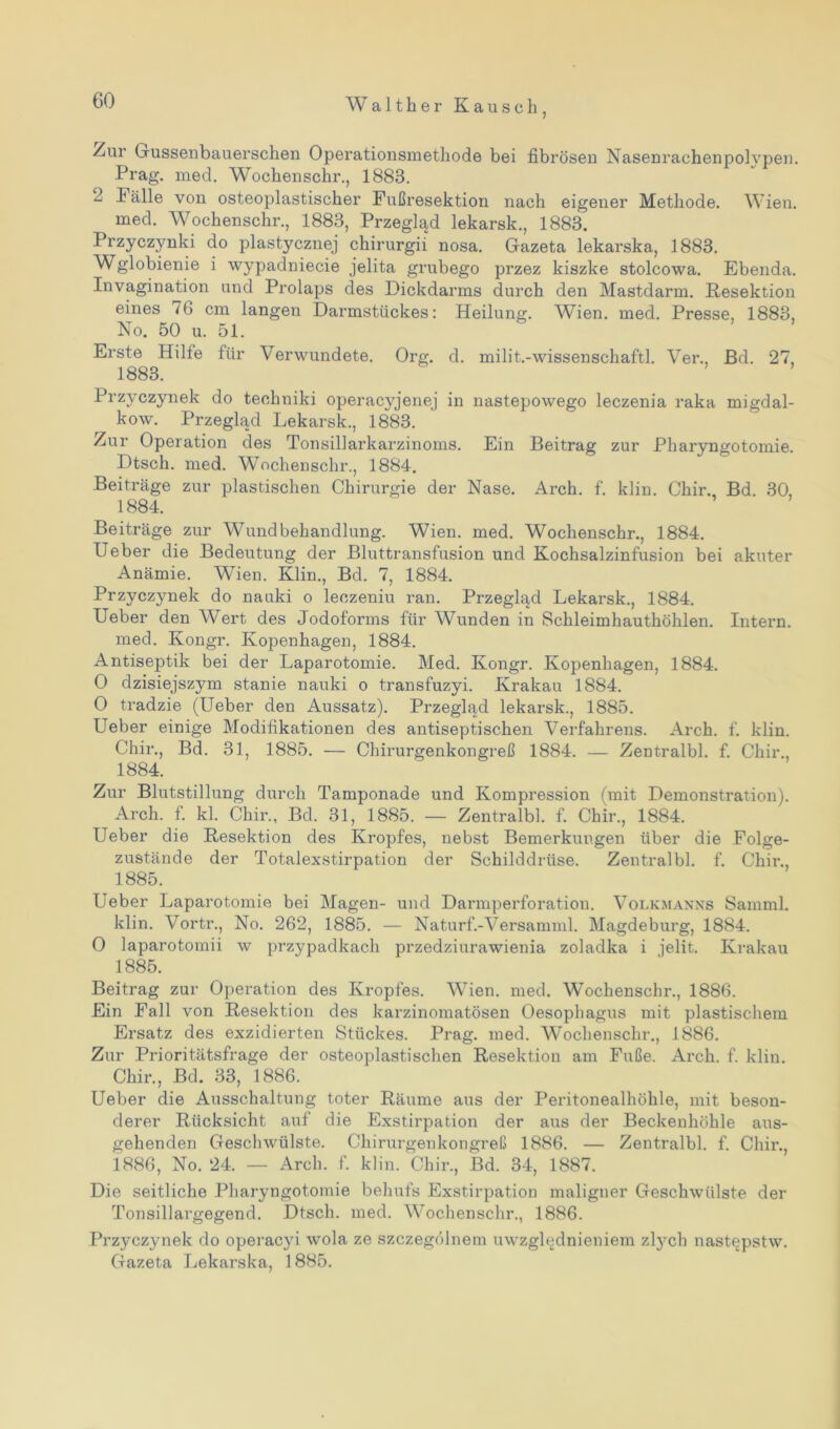 /ur Gussenbauerschen Operationsmethode bei fibrösen Nasenrachenpolypen. Prag. med. Wochenschr., 1883. 2 Fälle von osteoplastischer Fußresektion nach eigener Methode. Wien. med. Wochenschr., 1883, Przeglad lekarsk., 1883. Przyczynki do plastycznej chirurgii nosa. Gazeta lekarska, 1883. Wglobienie i wypadniecie jelita grubego przez kiszke stolcowa. Ebenda. Invagination und Prolaps des Dickdarms durch den Mastdarm. Resektion eines 76 cm langen Darmstückes: Heilung. Wien. med. Presse, 1883, No. 50 u. 51. Erste Hilfe für Verwundete. Org. d. milit.-wissenschaftl. Ver., Bd. 27, 1883. Przyczynek do teehniki operacyjenej in nastepowego leczenia raka migdal- kow. Przeglad Lekarsk., 1883. Zur Operation des Tonsillarkarzinoms. Ein Beitrag zur Pharyngotomie. Dtsch. med. Wochenschr., 1884. Beiträge zur plastischen Chirurgie der Nase. Arch. f. klin. Chir., Bd. 30, 1884. Beiträge zur Wundbehandlung. Wien. med. Wochenschr., 1884. Ueber die Bedeutung der Bluttransfusion und Kochsalzinfusion bei akuter Anämie. Wien. Klin., Bd. 7, 1884. Przyczynek do nauki o leczeniu ran. Przeglad Lekarsk., 1884. Ueber den Wert des Jodoforms für Wunden in Schleimhauthöhlen. Intern, med. Ivongr. Kopenhagen, 1884. Antiseptik bei der Laparotomie. Med. Kongr. Kopenhagen, 1884. 0 dzisiejszym stanie nauki o transfuzyi. Krakau 1884. 0 tradzie (Ueber den Aussatz). Przeglad lekarsk., 1885. Ueber einige Modifikationen des antiseptischen Verfahrens. Arch. f. klin. Chir., Bd. 31, 1885. — Chirurgenkongreß 1884. — Zentralbl. f. Chir., 1884. Zur Blutstillung durch Tamponade und Kompression (mit Demonstration). Arch. f. kl. Chir., Bd. 31, 1885. — Zentralbl. f. Chir., 1884. Ueber die Resektion des Kropfes, nebst Bemerkungen über die Folge- zustände der Totalexstirpation der Schilddrüse. Zentralbl. f. Chir., 1885. Ueber Laparotomie bei Magen- und Darmperforation. Volkmanns Samml. klin. Vortr., No. 262, 1885. — Naturf.-Versamml. Magdeburg, 1884. 0 laparotomii w przypadkach przedziurawienia zoladka i jelit. Krakau 1885. Beitrag zur Operation des Kropfes. Wien. med. Wochenschr., 1886. Ein Fall von Resektion des karzinomatösen Oesophagus mit plastischem Ersatz des exzidierten Stückes. Prag. med. Wochenschr., 1886. Zur Prioritätsfrage der osteoplastischen Resektion am Fuße. Arch. f. klin. Chir., Bd. 33, 1886. Ueber die Ausschaltung toter Räume aus der Peritonealhöhle, mit beson- derer Rücksicht auf die Exstirpation der aus der Beckenhöhle aus- gehenden Geschwülste. Chirurgenkongreß 1886. — Zentralbl. f. Chir., 1886, No. 24. — Arch. f. klin. Chir., Bd. 34, 1887. Die seitliche Pharyngotomie behufs Exstirpation maligner Geschwülste der Tonsillargegend. Dtsch. med. Wochenschr., 1886. Przyczynek do operacyi wola ze szczegölnem uwzglednieniem ztych nast^pstw. Gazeta Lekarska, 1885.