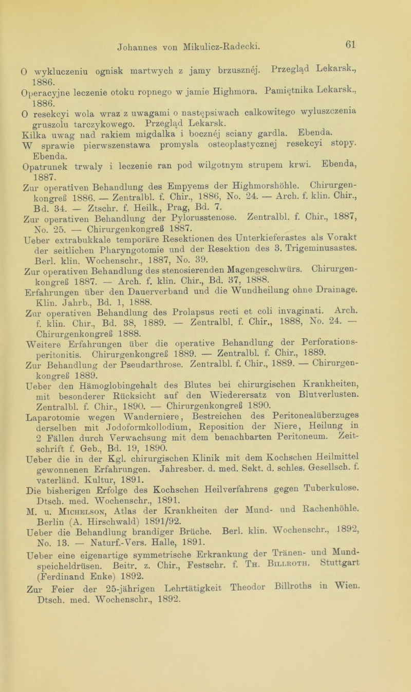 0 wykluczeniu ognisk martwych z jamy brzusznej. Przeglad Lekarsk., 1886. Operacyjne leczenie otoku ropnego w jamie Highmora. Pami^tnika Lekarsk., 1886.' 0 resekcyi wola wraz z uwagami o nast^psiwach calkowitego wyluszczenia gruszolu tarczykowego. Przeglad Lekarsk. Kilka uwag nad rakiem migdalka i bocznej sciany gardla. Ebenda. W sprawie pierwszenstawa promysla osteoplastycznej resekcyi stopy. Ebenda. Opatrunek trwaly i leczenie ran pod wilgotnym strupem krwi. Ebenda, 1887. Zur operativen Behandlung des Empyems der Highmorshöhle. Chirurgen- kongreß 1886. — Zentralbl. f. Chir., 1886, No. 24. — Arck. f. klin. Chir., Bd. 34. — Ztschr. f. Heilk., Prag, Bd. 7. Zur operativen Behandlung der Pylorusstenose. Zentralbl. f. Chir., 1887, No. 25. — Chirurgenkongreß 1887. Ueber extrabukkale temporäre Resektionen des Unterkieferastes als Vorakt der seitlichen Pharyngotomie und der Resektion des 3. Trigeminusastes. Berl. klin. Wochenschr., 1887, No. 39. Zur operativen Behandlung des stenosierenden Magengeschwürs. Chirurgen- kongreß 1887. — Arch. f. klin. Chir., Bd. 37, 1888. Erfahrungen über den Dauerverband und die Wundheilung ohne Drainage. Klin. Jahrb., Bd. 1, 1888. Zur operativen Behandlung des Prolapsus recti et coli invaginati. Arch. f. klin. Chir., Bd. 38, 1889. — Zentralbl. f. Chir., 1888, No. 24. — Chirurgenkongreß 1888. Weitere Erfahrungen über die operative Behandlung der Perforations- peritonitis. Chirurgenkongreß 1889. — Zentralbl. f. Chir., 1889. Zur Behandlung der Pseudarthrose. Zentralbl. f. Chir., 1889. — Chirurgen- kongreß 1889. Ueber den Hämoglobingehalt des Blutes bei chirurgischen Krankheiten, mit besonderer Rücksicht auf den Wiederersatz von Blutverlusten. Zentralbl. f. Chir., 1890. — Chirurgenkongreß 1890. Laparotomie wegen Wanderniere, Bestreichen des Peritonealüberzuges derselben mit Jodoformkollodium, Reposition der Niere, Heilung in 2 Fällen durch Verwachsung mit dem benachbarten Peritoneum. Zeit- schrift f. Geb., Bd. 19, 1890. Ueber die in der Kgl. chirurgischen Klinik mit dem Kochschen Heilmittel gewonnenen Erfahrungen. Jahresber. d. med. Sekt. d. schles. Gesellsch. t. vaterländ. Kultur, 1891. Die bisherigen Erfolge des Kochschen Heilverfahrens gegen Tuberkulose. Dtsch. med. Wochenschr., 1891. M. u. Michelson, Atlas der Krankheiten der Mund- und Rachenhöhle. Berlin (A. Hirschwald) 1891/92. __ ( Ueber die Behandlung brandiger Brüche. Berl. klin. Wochenschr., 1892, No. 13. — Naturf.-Vers. Halle, 1891. Ueber eine eigenartige symmetrische Erkrankung der Tränen- und Mund- speicheldrüsen. ßeitr. z. Chir., Festschr. f. Th. Billkoth. Stuttgart (Ferdinand Enke) 1892. Zur Feier der 25-jährigen Lehrtätigkeit Theodor Billroths in V ien. Dtsch. med. Wochenschr., 1892.