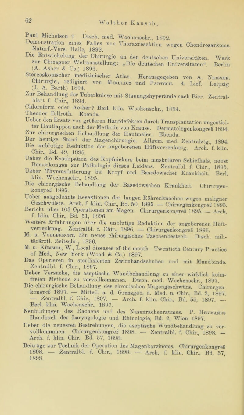 W a 11 h e r Kausch, Paul Michelson f. Dtsch. med. Woclienschr., 1892. Demonstration eines Falles von Thoraxresektion wegen Chondrosarkoms. Naturf.-Vers. Halle, 1892. Die Entwickelung der Chirurgie an den deutschen Universitäten. Werk zur Cliicagoer Weltausstellung: ,,Die deutschen Universitäten“. Berlin (A. Asher & Co.) 1893. Stereoskopischer medizinischer Atlas. Herausgegeben von A. Nelsser. Chinugie, redigiert von Mikulicz und Partsch. 4. Lief. Leipzig (J. A. Barth) 1894. 1 6 Zur Behandlung der Tuberkulose mit Stauungshyperämie nach Bier. Zentral- blatt f. Chir., 1894. Chloroform oder Aether? Berl. klin. Wochenschr., 1894. 1 heodor Billroth. Ebenda. Ueber den Ersatz von größeren Hautdefekten durch Transplantation ungestiel- ter Hautlappen nach der Methode von Krause. Dermatologenkongreß 1894. Zur chirurgischen Behandlung der Hautmäler. Ebenda. Der heutige Stand der Magenchirurgie. Allgem. med. Zentralztg., 1894. Die unblutige Reduktion der angeborenen Hüftverrenkung. Arcli f klin Chir., Bd. 49, 1895. Ueber die Exstirpation des Kopfnickers beim muskulären Schiefhals, nebst Bemerkungen zur Pathologie dieses Leidens. Zentralbl. f. Chir., 1895. Ueber Thymusiütterung bei Kropf und Basedowscher Krankheit. Berl. klin. Wochensckr., 1895. Die chirurgische Behandlung der Basedowschen Krankheit. Chirurgen- kongreß 1895. L ebei ausgedehnte Resektionen der langen Röhrenknochen wegen maligner Geschwülste. Arch. 1. klin. Chir., Bd. 50, 1895. — Chirurgenkongreß 1895. Bericht über 103 Operationen am Magen. Chirurgenkongreß 1895. — Arch f. klin. Chir., Bd. 51, 1896. Weitere Erfahrungen über die unblutige Reduktion der angeborenen Hüft- verrenkung. Zentralbl. f. Chir., 1896. — Chirurgenkongreß 1896. M. u. Vollbrecpit, Ein neues chirurgisches Taschenbesteck. Dtsch. mili- tärärztl. Zeitschr., 1896. M. u. Kümmel, W., Local diseases of the mouth. Twentieth Century Practice of Med., New York (Wood & Co.) 1897. Das Operieren in sterilisierten Zwirnhandschuhen und mit Mundbinde. Zentralbl. f. Chir., 1897. Ueber Versuche, die aseptische Wundbehandlung zu einer wirklich keim- freien Methode zu vervollkommnen. Dtsch. med. W^ochenschr., 1897. Die chirurgische Behandlung des chronischen Magengeschwürs. Chirurgen- kongreß 1897. — Mitteil. a. d. Grenzgeb. d. Med. u. Chir., Bd. 2, 1897. — Zentralbl. f. Chir., 1897. — Arch. f. klin. Chir., Bd. 55, 1897. Berl. klin. Wochenschr., 1897. Neubildungen des Rachens und des Nasenrachenraumes. P. Heymanns Handbuch der Laryngologie und Rhinologie, Bd. 2, Wien 1897. Ueber die neuesten Bestrebungen, die aseptische Wundbehandlung zu ver- vollkommnen. Chirurgen kongreß 1898. — Zentralbl. f. Chir., 1898. — Arch. f. klin. Chir., Bd. 57, 1898. Beiträge zur Technik der Operation des Magenkarzinoms. Chirurgenkongreß 1898. — Zentralbl. f. Chir., 1898. — Arch. f. klin. Chir., Bd 57 1898.