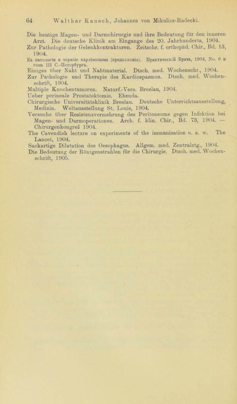 Die heutige Magen- und Darmchirurgie und ihre Bedeutung für den inneren Arzt. Die deutsche Klinik am Eingänge des 20. Jahrhunderts, 1904. Zur Pathologie der Cfelenkkontrakturen. Zeitschr. f. orthopäd. Chir., Bd. 13, 1904. Kb naxcuioriii u xepanie Kap.riocua3Ma (npoÄO.'nKcuie). IIpaKTimecKik Bpaqb, 1904, No. 6 u roML III C.-IIexep6ypri>. Einiges über Naht und Nahtmaterial. Dtsch. med. Wochenschr., 1904. Zur Pathologie und Therapie des Kardiospasmus. Dtsch. med. Wochen- schrift, 1904. Multiple Knochentumoren. Naturf.-Vers. Breslau, 1904. Ueber perineale Prostatektomie. Ebenda. Chirurgische Universitätsklinik Breslau. Deutsche Unterrichtsausstellung, Medizin. Weltausstellung St. Louis, 1904. Versuche über Resistenzvermehrung des Peritoneums gegen Infektion bei Magen- und Darmoperationen. Arch. f. klin. Chir., Bd. 73, 1904. — Chirurgenkongreß 1904. The Cavendish lecture on experiments of the immunisation u. s. w. The Lancet, 1904. Sackartige Dilatation des Oesophagus. Allgem. med. Zentralztg., 1904. Die Bedeutung der Röntgenstrahlen für die Chirurgie. Dtsch. med. Wochen- schrift, 1905.