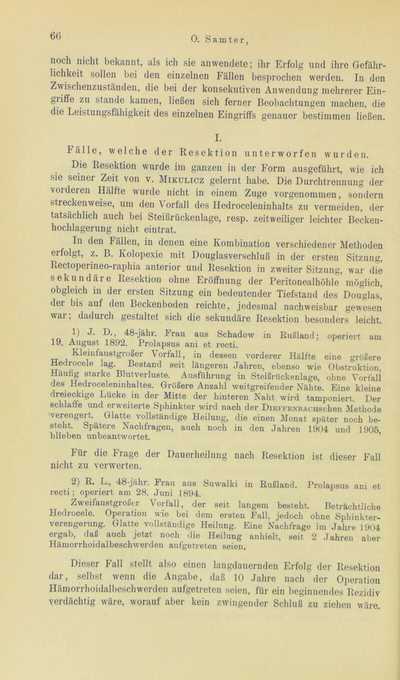 6t) uoch niclit bekannt, als ich sie anwendete; ihr Erfolg und ihre Gefähr- lichkeit sollen bei den einzelnen Fällen besprochen werden. In den Zwischenzuständen, die bei der konsekutiven Anwendung mehrerer Ein- griffe zu stände kamen, ließen sich ferner Beobachtungen machen, die die Leistungsfähigkeit des einzelnen Eingriffs genauer bestimmen ließen. I. Fälle, welche der Resektion unterworfen wurden. Die Resektion wurde im ganzen in der Form ausgeführt, wie ich sie seiner Zeit von v. Mikulicz gelernt habe. Die Durchtrennung der voideien Hälfte wurde nicht in einem Zuge vorgenommen, sondern streckenweise, um den Vorfall des Hedroceleninhalts zu vermeiden, der tatsächlich auch bei Steißrückenlage, resp. zeitweiliger leichter Becken- hochlagerung nicht eintrat. In den Fällen, in denen eine Kombination verschiedener Methoden ei folgt, z. B. Kolopexie mit Douglasverschluß in der ersten Sitzung, Rectoperineo-raphia anterior und Resektion in zweiter Sitzung, war die sekundäre Resektion ohne Eröffnung der Peritonealhöhle möglich, obgleich in der ersten Sitzung ein bedeutender Tiefstand des Douglas,’ dei bis auf den Beckenboden reichte, jedesmal nachweisbar gewesen war, dadurch gestaltet sich die sekundäre Resektion besonders leicht. _ *) IXj 48-jähr. Frau aus Schadow in Rußland; operiert am 19. August 1892. Prolapsus ani et recti. Kleinfaustgroßer Vorfall, in dessen vorderer Hälfte eine größere Hedrocele lag. Bestand seit längeren Jahren, ebenso wie Obstruktion, Häufig starke Blutverluste. Ausführung in Steißrückenlage, ohne Vorfall des Hedroceleninhaltes. Größere Anzahl weitgreifender Nähte. Eine kleine dreieckige Lücke in der Mitte der hinteren Naht wird tamponiert. Der schlaffe und erweiterte Sphinkter wird nach der DiBFFENBACHSchen Methode verengert. Glatte vollständige Heilung, die einen Monat später noch be- steht. Spätere Nachfragen, auch noch in den Jahren 1904 und 1905 blieben unbeantwortet. Für die Frage der Dauerheilung nach Resektion ist dieser Fall nicht zu verwerten. 2) R. L., 48-jähr. Frau aus Suwalki in Rußland. Prolapsus ani et recti; operiert am 28. Juni 1894. Zweifaustgroßer Vorfall, der seit langem besteht. Beträchtliche Hedrocele. Operation wie bei dem ersten Fall, jedoch ohne Sphinkter- verengerung. Glatte vollständige Heilung. Eine Nachfrage im Jahre 1904 ergab, daß auch jetzt noch die Heilung anhielt, seit 2 Jahren aber Hämorrhoidalbeschwerden aufgetreten seien. Dieser Fall stellt also einen langdauernden Erfolg der Resektion dar, selbst wenn die Angabe, daß 10 Jahre nach der Operation Hämorrhoidalbeschwerden aufgetreten seien, für ein beginnendes Rezidiv verdächtig wäre, worauf aber kein zwingender Schluß zu ziehen wäre.