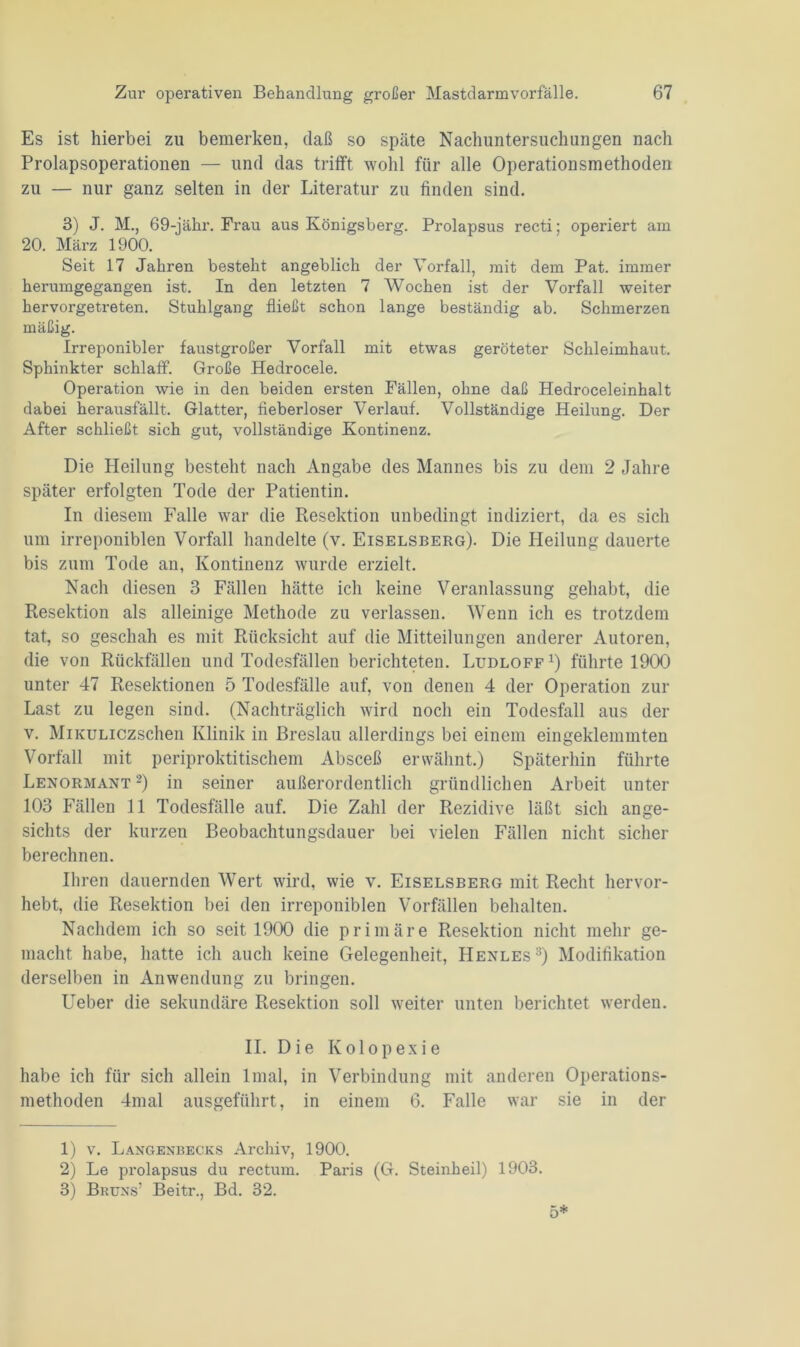 Es ist hierbei zu bemerken, daß so späte Nachuntersuchungen nach Prolapsoperationen — und das trifft wohl für alle Operationsmethoden zu — nur ganz selten in der Literatur zu finden sind. 3) J. M., 69-jähr. Brau aus Königsberg. Prolapsus recti; operiert am 20. März 1900. Seit 17 Jahren besteht angeblich der Vorfall, mit dem Pat. immer herumgegangen ist. In den letzten 7 Wochen ist der Vorfall weiter hervorgetreten. Stuhlgang fließt schon lange beständig ab. Schmerzen mäßig. Irreponibler faustgroßer Vorfall mit etwas geröteter Schleimhaut. Sphinkter schlaff. Große Hedrocele. Operation wie in den beiden ersten Bällen, ohne daß Hedroceleinhalt dabei herausfällt. Glatter, fieberloser Verlauf. Vollständige Heilung. Der After schließt sich gut, vollständige Kontinenz. Die Heilung besteht nach Angabe des Mannes bis zu dem 2 Jahre später erfolgten Tode der Patientin. In diesem Falle war die Resektion unbedingt indiziert, da es sich um irreponiblen Vorfall handelte (v. Eiselsberg). Die Heilung dauerte bis zum Tode an, Kontinenz wurde erzielt. Nach diesen 3 Fällen hätte ich keine Veranlassung gehabt, die Resektion als alleinige Methode zu verlassen. Wenn ich es trotzdem tat, so geschah es mit Rücksicht auf die Mitteilungen anderer Autoren, die von Rückfällen und Todesfällen berichteten. Ludloff x) führte 1900 unter 47 Resektionen 5 Todesfälle auf, von denen 4 der Operation zur Last zu legen sind. (Nachträglich wird noch ein Todesfall aus der v. MiKULiczschen Klinik in Breslau allerdings bei einem eingeklemmten Vorfall mit periproktitischem Absceß erwähnt.) Späterhin führte Lenormant 1 2) in seiner außerordentlich gründlichen Arbeit unter 103 Fällen 11 Todesfälle auf. Die Zahl der Rezidive läßt sich ange- sichts der kurzen Beobachtungsdauer bei vielen Fällen nicht sicher berechnen. Ihren dauernden Wert wird, wie v. Eiselsberg mit Recht hervor- hebt, die Resektion bei den irreponiblen Vorfällen behalten. Nachdem ich so seit 1900 die primäre Resektion nicht mehr ge- macht habe, hatte ich auch keine Gelegenheit, Henles3) Modifikation derselben in Anwendung zu bringen. Ueber die sekundäre Resektion soll weiter unten berichtet werden. II. Die Kolopexie habe ich für sich allein linal, in Verbindung mit anderen Operations- methoden 4mal ausgeführt, in einem 6. Falle war sie in der 1) v. Langenbecks Archiv, 1900. 2) Le prolapsus du rectum. Paris (G. Steinheil) 1903. 3) Bruns’ Beitr., Bd. 32.