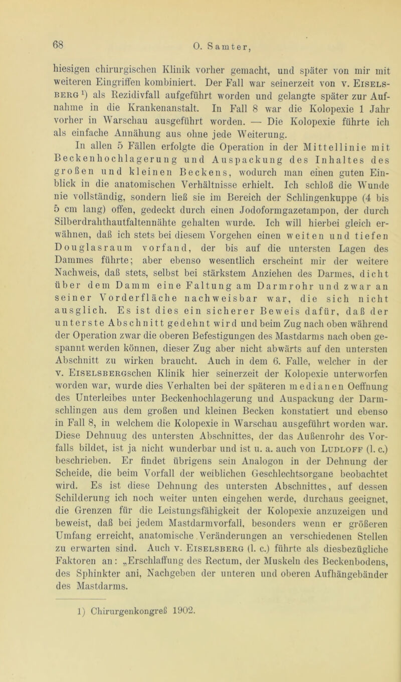 hiesigen chirurgischen Klinik vorher gemacht, und später von mir mit weiteren Eingriffen kombiniert. Der Fall war seinerzeit von v. Eisels- berg1) als Rezidivfall aufgeführt worden und gelangte später zur Auf- nahme in die Krankenanstalt. In Fall 8 war die Kolopexie 1 Jahr vorher in Warschau ausgeführt worden. —- Die Kolopexie führte ich als einfache Annähung aus ohne jede Weiterung. In allen 5 Fällen erfolgte die Operation in der Mittellinie mit Beckenhochlagerung und Auspackung des Inhaltes des großen und kleinen Beckens, wodurch man einen guten Ein- blick in die anatomischen Verhältnisse erhielt. Ich schloß die Wunde nie vollständig, sondern ließ sie im Bereich der Schlingenkuppe (4 bis 5 cm lang) offen, gedeckt durch einen Jodoformgazetampon, der durch Silberdrahthautfaltennähte gehalten wurde. Ich will hierbei gleich er- wähnen, daß ich stets bei diesem Vorgehen einen weiten und tiefen Douglasraum vor fand, der bis auf die untersten Lagen des Dammes führte; aber ebenso wesentlich erscheint mir der weitere Nachweis, daß stets, selbst bei stärkstem Anziehen des Darmes, dicht über dem Damm eine Faltung am Darmrohr und zwar an seiner Vorderfläche nachweisbar war, die sich nicht aus glich. Es ist dies ein sicherer Beweis dafür, daß der unterste Abschnitt gedehnt wird und beim Zug nach oben während der Operation zwar die oberen Befestigungen des Mastdarms nach oben ge- spannt werden können, dieser Zug aber nicht abwärts auf den untersten Abschnitt zu wirken braucht. Auch in dem 6. Falle, welcher in der v. EiSELSBERGschen Klinik hier seinerzeit der Kolopexie unterworfen worden war, wurde dies Verhalten bei der späteren medianen Oeffnung des Unterleibes unter Beckenhochlagerung und Auspackung der Darm- schlingen aus dem großen und kleinen Becken konstatiert und ebenso in Fall 8, in welchem die Kolopexie in Warschau ausgeführt worden war. Diese Dehnung des untersten Abschnittes, der das Außenrohr des Vor- falls bildet, ist ja nicht wunderbar und ist u. a. auch von Ludloff (1. c.) beschrieben. Er findet übrigens sein Analogon in der Dehnung der Scheide, die beim Vorfall der weiblichen Geschlechtsorgane beobachtet wird. Es ist diese Dehnung des untersten Abschnittes, auf dessen Schilderung ich noch weiter unten eingehen werde, durchaus geeignet, die Grenzen für die Leistungsfähigkeit der Kolopexie anzuzeigen und beweist, daß bei jedem Mastdarm Vorfall, besonders wenn er größeren Umfang erreicht, anatomische Veränderungen an verschiedenen Stellen zu erwarten sind. Auch v. Eiselsberg (1. c.) führte als diesbezügliche Faktoren an: „Erschlaffung des Rectum, der Muskeln des Beckenbodens, des Sphinkter ani, Nachgeben der unteren und oberen Aufhängebänder des Mastdarms. 1) Chirurgenkongreß 1902.