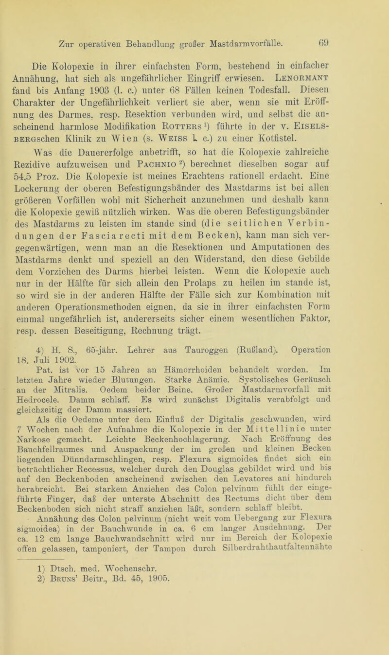 Die Kolopexie in ihrer einfachsten Form, bestehend in einfacher Annähung, hat sich als ungefährlicher Eingriff erwiesen. Lenormant fand bis Anfang 1903 (1. c.) unter 68 Fällen keinen Todesfall. Diesen Charakter der Ungefährlichkeit verliert sie aber, wenn sie mit Eröff- nung des Darmes, resp. Resektion verbunden wird, und selbst die an- scheinend harmlose Modifikation Rotters *) führte in der v. Eisels- BERGschen Klinik zu Wien (s. Weiss L c.) zu einer Kotfistel. Was die Dauererfolge anbetrifft, so hat die Kolopexie zahlreiche Rezidive aufzuweisen und Pachnio 1 2) berechnet dieselben sogar auf 54,5 Proz. Die Kolopexie ist meines Erachtens rationell erdacht. Eine Lockerung der oberen Befestigungsbänder des Mastdarms ist bei allen größeren Vorfällen wohl mit Sicherheit anzunehmen und deshalb kann die Kolopexie gewiß nützlich wirken. Was die oberen Befestigungsbänder des Mastdarms zu leisten im stände sind (die seitlichen Verbin- dungen der Fasciarecti mit dem Becken), kann man sich ver- gegenwärtigen, wenn man an die Resektionen und Amputationen des Mastdarms denkt und speziell an den Widerstand, den diese Gebilde dem Vorziehen des Darms hierbei leisten. Wenn die Kolopexie auch nur in der Hälfte für sich allein den Prolaps zu heilen im stände ist, so wird sie in der anderen Hälfte der Fälle sich zur Kombination mit anderen Operationsmethoden eignen, da sie in ihrer einfachsten Form einmal ungefährlich ist, andererseits sicher einem wesentlichen Faktor, resp. dessen Beseitigung, Rechnung trägt. 4) H. S., 65-jähr. Lehrer aus Tauroggen (Rußland). Operation 18. Juli 1902. Pat. ist vor 15 Jahren an Hämorrhoiden behandelt worden. Im letzten Jahre wieder Blutungen. Starke Anämie. Systolisches Geräusch au der Mitralis. Oedem beider Beine. Großer Mastdarmvorfall mit Hedrocele. Damm schlatf. Es wird zunächst Digitalis verabfolgt und gleichzeitig der Damm massiert. Als die Oedeme unter dem Einfluß der Digitalis geschwunden, wird 7 Wochen nach der Aufnahme die Kolopexie in der Mittellinie unter Narkose gemacht. Leichte Beckenhochlagerung. Nach Eröffnung des Bauchfellraumes und Auspackung der im großen und kleinen Becken liegenden Dünndarmschlingen, resp. Flexura sigmoidea findet sich ein beträchtlicher Rec-essus, welcher durch den Douglas gebildet wird und bis auf den Beckenboden anscheinend zwischen den Levatores ani hindurch herabreicht. Bei starkem Anziehen des Colon pelvinum fühlt der einge- führte Finger, daß der unterste Abschnitt des Rectums dicht über dem Beckenboden sich nicht straff anziehen läßt, sondern schlaff bleibt. Annähung des Colon pelvinum (nicht weit vom Uebergang zur Flexura sigmoidea) in der Bauchwunde in ca. 6 cm langer Ausdehnung. Der ca. 12 cm lange Bauchwandschnitt wird nur im Bereich der Kolopexie offen gelassen, tamponiert, der Tampon durch Silberdrahthautfaltennähte 1) Dtsch. med. Wochenschr. 2) Bruns’ Beitr., Bd. 45, 1905.