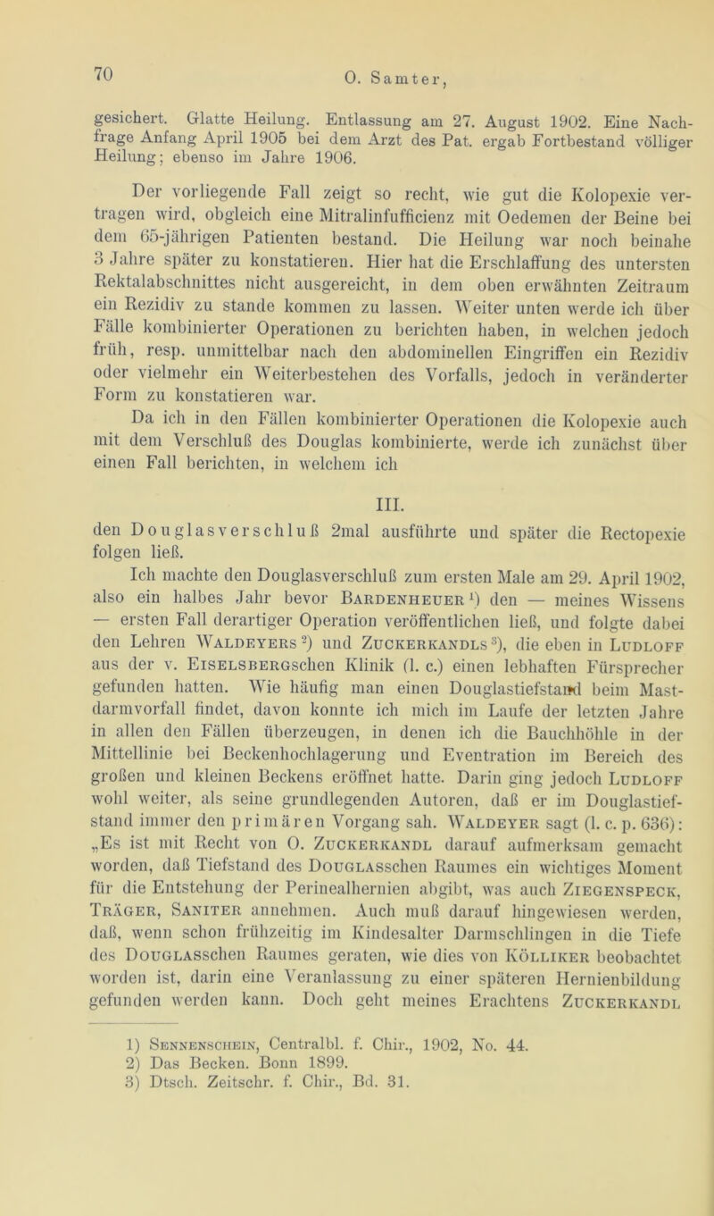 gesichert. Glatte Heilung. Entlassung am 27. August 1902. Eine Nach- frage Anfang April 1905 bei dem Arzt des Pat. ergab Fortbestand völliger Heilung; ebenso im Jahre 1906. Der vorliegende Fall zeigt so recht, wie gut die Kolopexie ver- tragen wird, obgleich eine Mitralinfufficienz mit Oedemen der Beine bei dem 65-jährigen Patienten bestand. Die Heilung war noch beinahe 3 Jahre später zu konstatieren. Hier hat die Erschlaffung des untersten Rektalabschnittes nicht ausgereicht, in dem oben erwähnten Zeitraum ein Rezidiv zu stände kommen zu lassen. Weiter unten werde ich über Fälle kombinierter Operationen zu berichten haben, in welchen jedoch früh, resp. unmittelbar nach den abdominellen Eingriffen ein Rezidiv oder vielmehr ein Weiterbestehen des Vorfalls, jedoch in veränderter Form zu konstatieren war. Da ich in den Fällen kombinierter Operationen die Ivolopexie auch mit dem Verschluß des Douglas kombinierte, werde ich zunächst über einen Fall berichten, in welchem ich III. den Douglasverschluß 2mal ausführte und später die Rectopexie folgen ließ. Ich machte den Douglasverschluß zum ersten Male am 29. April 1902, also ein halbes Jahr bevor Bardenheuer1) den — meines Wissens — ersten Fall derartiger Operation veröffentlichen ließ, und folgte dabei den Lehren Waldeyers 2) und Zuckerkandls 3), die eben in Ludloff aus der v. EisELSBERGschen Klinik (1. c.) einen lebhaften Fürsprecher gefunden hatten. Wie häufig man einen Douglastiefstaml beim Mast- darmvorfall findet, davon konnte ich mich im Laufe der letzten Jahre in allen den Fällen überzeugen, in denen ich die Bauchhöhle in der Mittellinie bei Beckenhochlagerung und Eventration im Bereich des großen und kleinen Beckens eröffnet hatte. Darin ging jedoch Ludloff wohl weiter, als seine grundlegenden Autoren, daß er im Douglastief- stand immer den primären Vorgang sah. Waldeyer sagt (1. c. p. 636): „Es ist mit Recht von 0. Zuckerkandl darauf aufmerksam gemacht worden, daß Tiefstand des DouGLASschen Raumes ein wichtiges Moment für die Entstehung der Perinealhernien abgibt, was auch Ziegenspeck, Träger, Saniter annehmen. Auch muß darauf hingewiesen werden, daß, wenn schon frühzeitig im Kindesalter Darmschlingen in die Tiefe des DouGLASschen Raumes geraten, wie dies von Ivölliker beobachtet worden ist, darin eine Veranlassung zu einer späteren Hernienbildung gefunden werden kann. Doch geht meines Erachtens Zuckerkandl 1) Sennensciiein, Centralbl. f. Chir., 1902, No. 44. 2) Das Becken. Bonn 1899. 3) Dtsch. Zeitschr. f. Chir., Bd. 31.