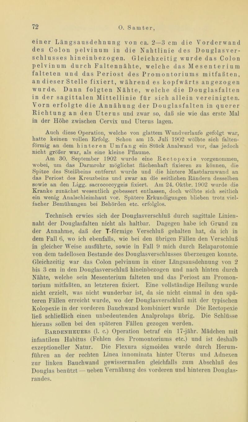 einer Längsausdehnung von ca. 2—3 cm die Vor der wand des Colon pelvinum in die Nalitlinie des Douglasver- schlusses hineinbezogen. Gleichzeitig wurde das Colon pelvinum durch Faltennähte, welche das Mesenterium falteten und das Periost des Promontoriums mitfaßten, an dieser Stelle fixiert, während es kopfwärts angezogen wurde. Dann folgten Nähte, welche die D o u g 1 a s f a 11 e n in der sagittalen Mittellinie für sich allein vereinigten. Vorn erfolgte die Annähung der Dougiasfalten in querer Richtung an den Uterus und zwar so, daß sie wie das erste Mal in der Höhe zwischen Cervix und Uterus lagen. Auch diese Operation, welche von glattem Wundverlaufe gefolgt war, hatte keinen vollen Erfolg. Schon am 15. Juli 1902 wölbte sich falten- förmig an dem hinteren Umfang ein Stück Analwand vor, das jedoch nicht größer war, als eine kleine Pflaume. Am 30. September 1902 wurde eine Rectopexie vorgenommen, wobei, um das Darmrohr möglichst flächenhaft fixieren zu können, die Spitze des Steißbeins entfernt wurde und die hintere Mastdarmwand an das Periost, des Kreuzbeins und zwar an die seitlichen Rändern desselben sowie an den Ligg. sacrococcygeis fixiert. Am 24. Oktbr. 1902 wurde die Kranke zunächst wesentlich gebessert entlassen, doch wölbte sich seitlich ein wenig Analschleimhaut vor. Spätere Erkundigungen blieben trotz viel- facher Bemühungen bei Behörden etc. erfolglos. Technisch erwies sich der Douglasverschluß durch sagittale Linien - naht der Douglasfalten nicht als haltbar. Dagegen habe ich Grund zu der Annahme, daß der T-förmige Verschluß gehalten hat, da ich in dem Fall 6, wo ich ebenfalls, wie bei den übrigen Fällen den Verschluß in gleicher Weise ausführte, sowie in Fall 9 mich durch Relaparotomie von dem tadellosen Bestände des Don glas Verschlusses überzeugen konnte. Gleichzeitig war das Colon pelvinum in einer Längsausdehnung von 2 bis 3 cm in den Douglasverschluß hineinbezogen und nach hinten durch Nähte, welche sein Mesenterium falteten und das Periost am Promon- torium mitfaßten, an letzteren fixiert. Eine vollständige Heilung wurde nicht erzielt, was nicht wunderbar ist, da sie nicht einmal in den spä- teren Fällen erreicht wurde, wo der Douglasverschluß mit der typischen Kolopexie in der vorderen Bauchwand kombiniert wurde Die Rectopexie ließ schließlich einen unbedeutenden Analprolaps übrig. Die Schlüsse hieraus sollen bei den späteren Fällen gezogen werden. Bardeniieuers (1. c.) Operation betraf ein 17-jähr. Mädchen mit infantilem Habitus (Fehlen des Promontoriums etc.) und ist deshalb exzeptioneller Natur. Die Flexura sigmoidea wurde durch Herum- führen an der rechten Linea innominata hinter Uterus und Adnexen zur linken Bauchwand gewissermaßen gleichfalls zum Abschluß des Douglas benützt — neben Vernähung des vorderen und hinteren Douglas- randes.