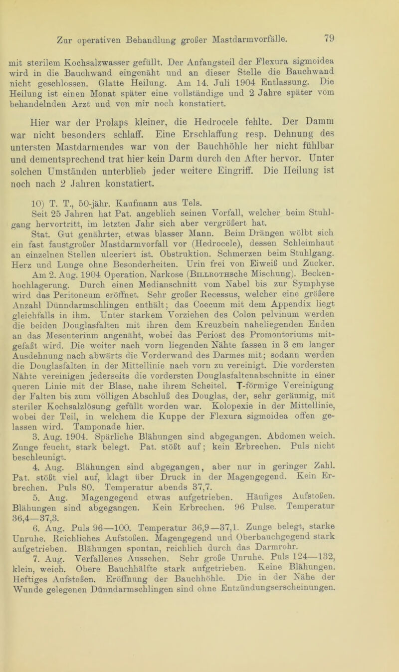 mit sterilem Kochsalzwasser gefüllt. Der Anfangsteil der Flexura sigmoidea wird in die Bauchwand eingenäht und an dieser Stelle die Bauchwand nicht geschlossen. Glatte Heilung. Am 14. Juli 1904 Entlassung. Die Heilung ist einen Monat später eine vollständige und 2 Jahre später vom behandelnden Arzt und von mir noch konstatiert. Hier war der Prolaps kleiner, die Hedrocele fehlte. Der Damm war nicht besonders schlaff. Eine Erschlaffung resp. Dehnung des untersten Mastdarmendes war von der Bauchhöhle her nicht fühlbar und dementsprechend trat hier kein Darm durch den After hervor. Unter solchen Umständen unterblieb jeder weitere Eingriff. Die Heilung ist noch nach 2 Jahren konstatiert. 10) T. T., 50-jähr. Kaufmann aus Tels. Seit 25 Jahren hat Pat. angeblich seinen Vorfall, welcher beim Stuhl- gang hervortritt, im letzten Jahr sich aber vergrößert hat. Stat. Gut genährter, etwas blasser Mann. Beim Drängen wölbt sich ein fast faustgroßer Mastdarmvorfall vor (Hedrocele), dessen Schleimhaut an einzelnen Stellen ulceriert ist. Obstruktion. Schmerzen beim Stuhlgang. Herz und Lunge ohne Besonderheiten. Urin frei von Eiweiß und Zucker. Am 2. Aug. 1904 Operation. Narkose (BiLLROTHSche Mischung). Becken- hochlagerung. Durch einen Medianschnitt vom Nabel bis zur Symphyse wird das Peritoneum eröffnet. Sehr großer Kecessus, welcher eine größere Anzahl Dünndarmschlingen enthält; das Coecum mit dem Appendix liegt gleichfalls in ihm. Unter starkem Vorziehen des Colon pelvinum werden die beiden Douglasfalten mit ihren dem Kreuzbein naheliegenden Enden an das Mesenterium angenäht, wobei das Periost des Promontoi'iums mit- gefaßt wird. Die weiter nach vorn liegenden Nähte fassen in 3 cm langer Ausdehnung nach abwärts die Vorderwand des Darmes mit; sodann werden die Douglasfalten in der Mittellinie nach vorn zu vereinigt. Die vordersten Nähte vereinigen jederseits die vordersten Douglasfaltenabschnitte in einer queren Linie mit der Blase, nahe ihrem Scheitel. T-förmige Vereinigung der Falten bis zum völligen Abschluß des Douglas, der, sehr geräumig, mit steriler Kochsalzlösung gefüllt worden war. Kolopexie in der Mittellinie, wobei der Teil, in welchem die Kuppe der Flexura sigmoidea offen ge- lassen wird. Tamponade hier. 3. Aug. 1904. Spärliche Blähungen sind abgegangen. Abdomen weich. Zunge feucht, stark belegt. Pat. stößt auf; kein Erbrechen. Puls nicht beschleunigt. 4. Aug. Blähungen sind abgegangen, aber nur in geringer Zahl. Pat. stößt viel auf, klagt über Druck in der Magengegend. Kein Er- brechen. Puls 80. Temperatur abends 37,7. 5. Aug. Magengegend etwas aufgetrieben. Häufiges Aufstoßen. Blähungen sind abgegangen. Kein Erbrechen. 96 Pulse. Temperatur 36,4—37,3. 6. Aug. Puls 96—100. Temperatur 36,9—37,1. Zunge belegt, starke Unruhe. Reichliches Aufstoßen. Magengegend und Oberbauchgegend stark aufgetrieben. Blähungen spontan, reichlich durch das Darmrohr. 7. Aug. Verfallenes Aussehen. Sehr große Unruhe. Puls 124—132, klein, weich. Obere Bauchhälfte stark aufgetrieben. Keine Blähungen. Heftiges Aufstoßen. Eröffnung der Bauchhöhle. Die in der Nähe der Wunde gelegenen Dünndarmschlingen sind ohne Entzündungserscheinungen.