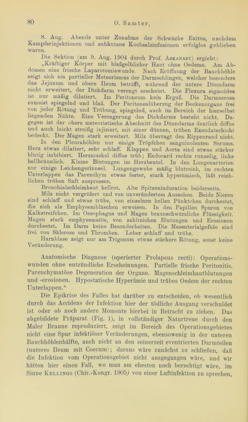 8. Aug. Abends unter Zunahme der Schwäche Exitus, nachdem Kampferinjektionen und subkutane Kochsalzinfusionen erfolglos geblieben waren. Die Sektion (am 9. Aug. 1904 durch Prof. Askanazy) ergiebt: „Kräftiger Körper mit blaßgelblicher Haut ohne Oedeme. Am Ab- domen eine frische Laparotomiewunde. Nach Eröffnung der Bauchhöhle zeigt sich ein partieller Meteorismus der Darmschlingen, welcher besonders das Jejunum und obere Ileum betrifft, während der untere Dünndarm nicht erweitert, der Dickdarm verengt erscheint. Die Elexura sigmoidea ist nur mäßig dilatiert. Im Peritoneum kein Erguß. Die Darmserosa zumeist spiegelnd und blaß. Der Peritonealüberzug der Beckenorgane frei von jeder Rötung und Trübung, spiegelnd, auch im Bereich der hierselbst liegenden Nähte. Eine Verengerung des Dickdarms besteht nicht. Da- gegen ist der obere meteoristische Abschnitt des Dünndarms deutlich diffus und auch leicht streifig injiziert, mit einer dünnen, trüben Exsudatschicht bedeckt. Der Magen stark erweitert. Milz überragt den Rippenrand nicht. In den Pleurahöhlen nur einige Tröpfchen sanguinolenten Serums. Herz etwas dilatiert, sehr schlaff. Klappen und Aorta sind etwas stärker blutig imbibiert. Herzmuskel diffus trüb; Endocard rechts runzelig, links hellbräunlich. Kleine Blutungen im Herzbeutel. In den Lungenarterien nur einige Leichengerinnsel. Lungengewebe mäßig blutreich, im rechten Unterlappen das Parenchym etwas fester, stark hyperämisch, läßt reich- lichen trüben Saft auspressen. Bronchialschleimhaut hellrot. Alte Spitzeninduration beiderseits. Milz nicht vergrößert und von unverändertem Aussehen. Beide Niereu sind schlaff und etwas trübe, von einzelnen hellen Pünktchen durchsetzt, die sich als Emphysembläschen erweisen. In den Papillen Spuren von Kalkstreifchen. Im Oesophagus und Magen braunschwärzliche Flüssigkeit. Magen stark emphysematos, von zahlreichen Blutungen und Erosionen durchsetzt. Im Darm keine Besonderheiten. Die Mesenterialgefäße sind frei von Sklerose und Thromben. Leber schlaff und trübe. Harnblase zeigt nur am Trigonum etwas stärkere Rötung, sonst keine Veränderung. Anatomische Diagnose (operierter Prolapsus recti): Operations- wunden ohne entzündliche Erscheinungen. Partielle frische Peritonitis. Parenchymatöse Degeneration der Organe. Magenschleimhautblutungen und -erosionen. Hypostatische Hyperämie und trübes Oedem der rechten Unterlappen.“ Die Epikrise des Falles hat darüber zu entscheiden, ob wesentlich durch das Accidens der Infektion hier der tödliche Ausgang verschuldet ist oder ob noch andere Momente hierbei in Betracht zu ziehen. Das abgebildete Präparat (Fig. 1), in vollständiger Naturtreue durch den Maler Braune reproduziert, zeigt im Bereich des Operationsgebietes nicht eine Spur infektiöser Veränderungen, ebensowenig in der unteren Bauchhöhlenhälfte, auch nicht an den seinerzeit eventrierten Darmteilen (unteres Ileum mit Coecum); daraus wäre zunächst zu schließen, daß die Infektion vom Operationsgebiet nicht ausgegangen wäre, und wir hätten hier einen Fall, wo man am ehesten noch berechtigt wäre, im Sinne Kellings (Chir.-Kongr. 1905,) von einer Luftinfektion zu sprechen,