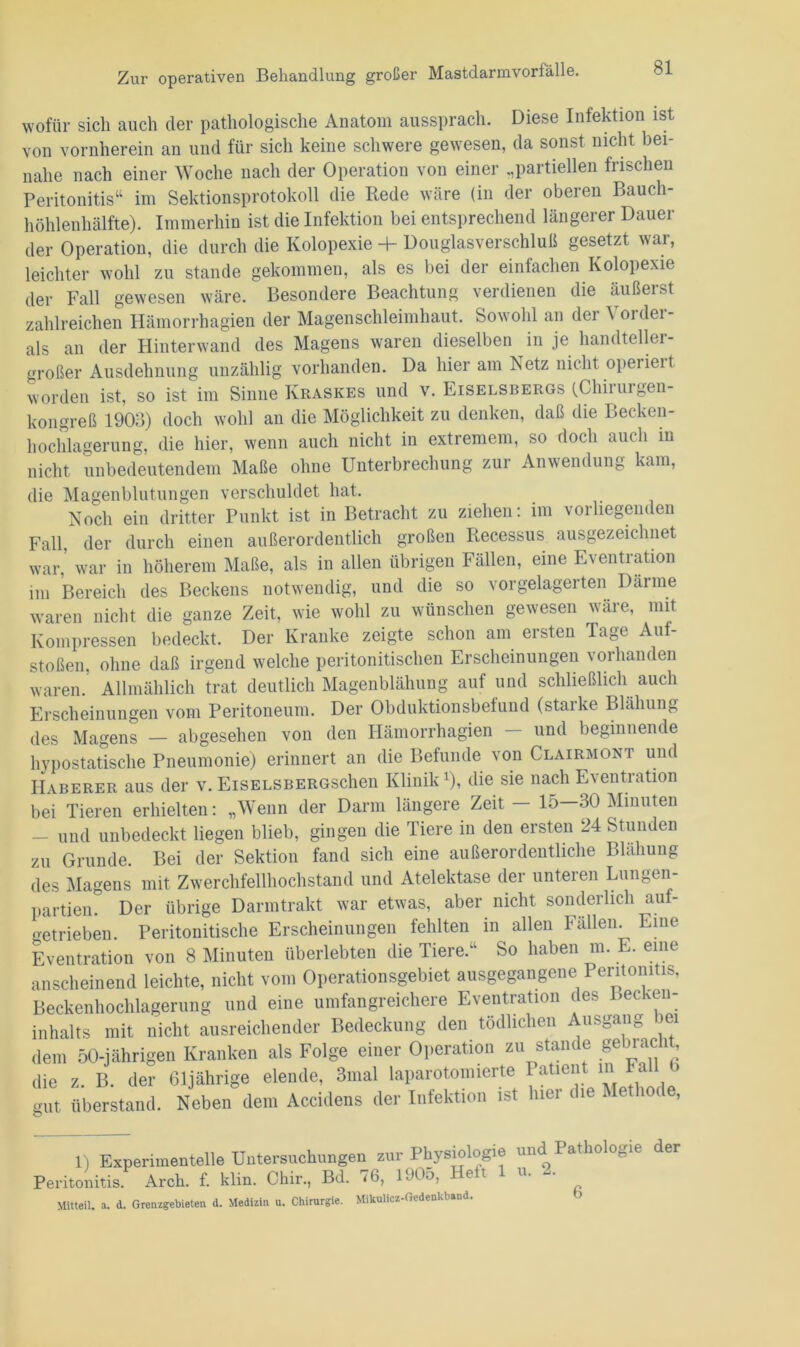 wofür sich auch der pathologische Anatom aussprach. Diese Infektion ist von vornherein an und für sich keine schwere gewesen, da sonst nicht bei- nahe nach einer Woche nach der Operation von einer „partiellen frischen Peritonitis“ im Sektionsprotokoll die Rede wäre (in der oberen Bauch- höhlenhälfte). Immerhin ist die Infektion bei entsprechend längerer Dauer der Operation, die durch die Kolopexie -4- Douglas Verschluß gesetzt war, leichter wohl zu stände gekommen, als es bei der einfachen Kolopexie der Fall gewesen wäre. Besondere Beachtung verdienen die äußerst zahlreichen Hämorrhagien der Magenschleimhaut. Sowohl an der \ oidei- als an der Hinterwand des Magens waren dieselben in je handteller- großer Ausdehnung unzählig vorhanden. Da hier am Netz nicht operieit worden ist, so ist im Sinne Kraskes und v. Eiselsbergs (Chirurgen- kongreß 1903) doch wohl an die Möglichkeit zu denken, daß die Becken- hochlagerung, die hier, wenn auch nicht in extremem, so doch auch in nicht unbedeutendem Maße ohne Unterbrechung zur Anwendung kam, die Magenblutungen verschuldet hat. Noch ein dritter Punkt ist in Betracht zu ziehen: im vorliegenden Fall, der durch einen außerordentlich großen Recessus ausgezeichnet war,’ war in höherem Maße, als in allen übrigen Fällen, eine Eventration im Bereich des Beckens notwendig, und die so vorgelagerten Därme waren nicht die ganze Zeit, wie wohl zu wünschen gewesen wäre, mit Kompressen bedeckt. Der Kranke zeigte schon am ersten Tage Auf- stoßen, ohne daß irgend welche peritonitischen Erscheinungen vorhanden waren.’ Allmählich trat deutlich Magenblähung auf und schließlich auch Erscheinungen vom Peritoneum. Der Obduktionsbefund (starke Blähung des Magens — abgesehen von den Hämorrhagien - und beginnende hypostatische Pneumonie) erinnert an die Befunde von Clairmont und Haberer aus der v. EisELSBERGSchen Klinikx), die sie nach Eventration bei Tieren erhielten: „Wenn der Darm längere Zeit — 15—30 Minuten - und unbedeckt liegen blieb, gingen die Tiere in den ersten 24 Stunden zu Grunde. Bei der Sektion fand sich eine außerordentliche Blähung des Magens mit Zwerchfellhochstand und Atelektase der unteren Lungen- partien. Der übrige Darmtrakt war etwas, aber nicht sonderlich auf- getrieben. Peritonitische Erscheinungen fehlten in allen Fallen. Eine Eventration von 8 Minuten überlebten die Tiere.“ So haben m. E. eine anscheinend leichte, nicht vom Operationsgebiet ausgegangene Peritonitis, Beckenhochlagerung und eine umfangreichere Eventration des l»ec ven- inhalts mit nicht ausreichender Bedeckung den tödlichen Ausgang >ei dem 50-jährigen Kranken als Folge einer Operation zu stände ^bnci , die z. B. der 61jährige elende, 3mal laparetomierte Patient in Fa gut überstand. Neben dem Accidens der Infektion ist lnei die h 1) Experimentelle Untersuchungen zur Physiologie und Pathologie der Peritonitis Arch. f. klin. Chir, Bd. 76, 1905, Heft 1 u. 2. Mitten, a. d. Grenzgebieten d. Medizin u. Chirurgie. Mikulicz-Gedenkband.