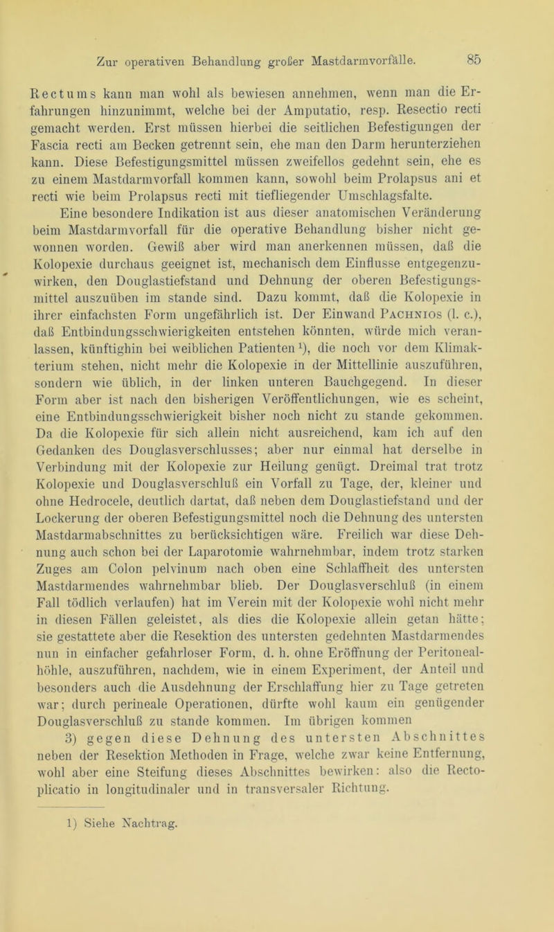 Reet ums kann man wohl als bewiesen annehmen, wenn man die Er- fahrungen hinzunimmt, welche bei der Amputatio, resp. Resectio recti gemacht werden. Erst müssen hierbei die seitlichen Befestigungen der Fascia recti am Becken getrennt sein, ehe man den Darm herunterziehen kann. Diese Befestigungsmittel müssen zweifellos gedehnt sein, ehe es zu einem Mastdarmvorfall kommen kann, sowohl beim Prolapsus ani et recti wie beim Prolapsus recti mit tiefliegender Umschlagsfalte. Eine besondere Indikation ist aus dieser anatomischen Veränderung beim Mastdarmvorfall für die operative Behandlung bisher nicht ge- wonnen worden. Gewiß aber wird man anerkennen müssen, daß die Kolopexie durchaus geeignet ist, mechanisch dem Einflüsse entgegenzu- wirken, den Douglastiefstand und Dehnung der oberen Befestigungs- mittel auszuüben im stände sind. Dazu kommt, daß die Kolopexie in ihrer einfachsten Form ungefährlich ist. Der Einwand Pachnios (1. c.), daß Entbindungsschwierigkeiten entstehen könnten, würde mich veran- lassen, künftighin bei weiblichen Patienten *), die noch vor dem Klimak- terium stehen, nicht mehr die Kolopexie in der Mittellinie auszuführen, sondern wie üblich, in der linken unteren Bauchgegend. In dieser Form aber ist nach den bisherigen Veröffentlichungen, wie es scheint, eine Entbindungsschwierigkeit bisher noch nicht zu stände gekommen. Da die Kolopexie für sich allein nicht ausreichend, kam ich auf den Gedanken des Douglasverschlusses; aber nur einmal hat derselbe in Verbindung mit der Kolopexie zur Heilung genügt. Dreimal trat trotz Kolopexie und Douglasverschluß ein Vorfall zu Tage, der, kleiner und ohne Hedrocele, deutlich dartat, daß neben dem Douglastiefstand und der Lockerung der oberen Befestigungsmittel noch die Dehnung des untersten Mastdarmabschnittes zu berücksichtigen wäre. Freilich war diese Deh- nung auch schon bei der Laparotomie wahrnehmbar, indem trotz starken Zuges am Colon pelvinum nach oben eine Schlaffheit des untersten Mastdarmendes wahrnehmbar blieb. Der Douglasverschluß (in einem Fall tödlich verlaufen) hat im Verein mit der Kolopexie wohl nicht mehr in diesen Fällen geleistet, als dies die Kolopexie allein getan hätte; sie gestattete aber die Resektion des untersten gedehnten Mastdarmendes nun in einfacher gefahrloser Form, d. h. ohne Eröffnung der Peritoneal- höhle, auszuführen, nachdem, wie in einem Experiment, der Anteil und besonders auch die Ausdehnung der Erschlaffung hier zu Tage getreten war; durch perineale Operationen, dürfte wohl kaum ein genügender Douglasverschluß zu stände kommen. Im übrigen kommen 3) gegen diese Dehnung des untersten Abschnittes neben der Resektion Methoden in Frage, welche zwar keine Entfernung, wohl aber eine Steifung dieses Abschnittes bewirken: also die Recto- plicatio in longitudinaler und in transversaler Richtung. 1) Siehe Nachtrag.