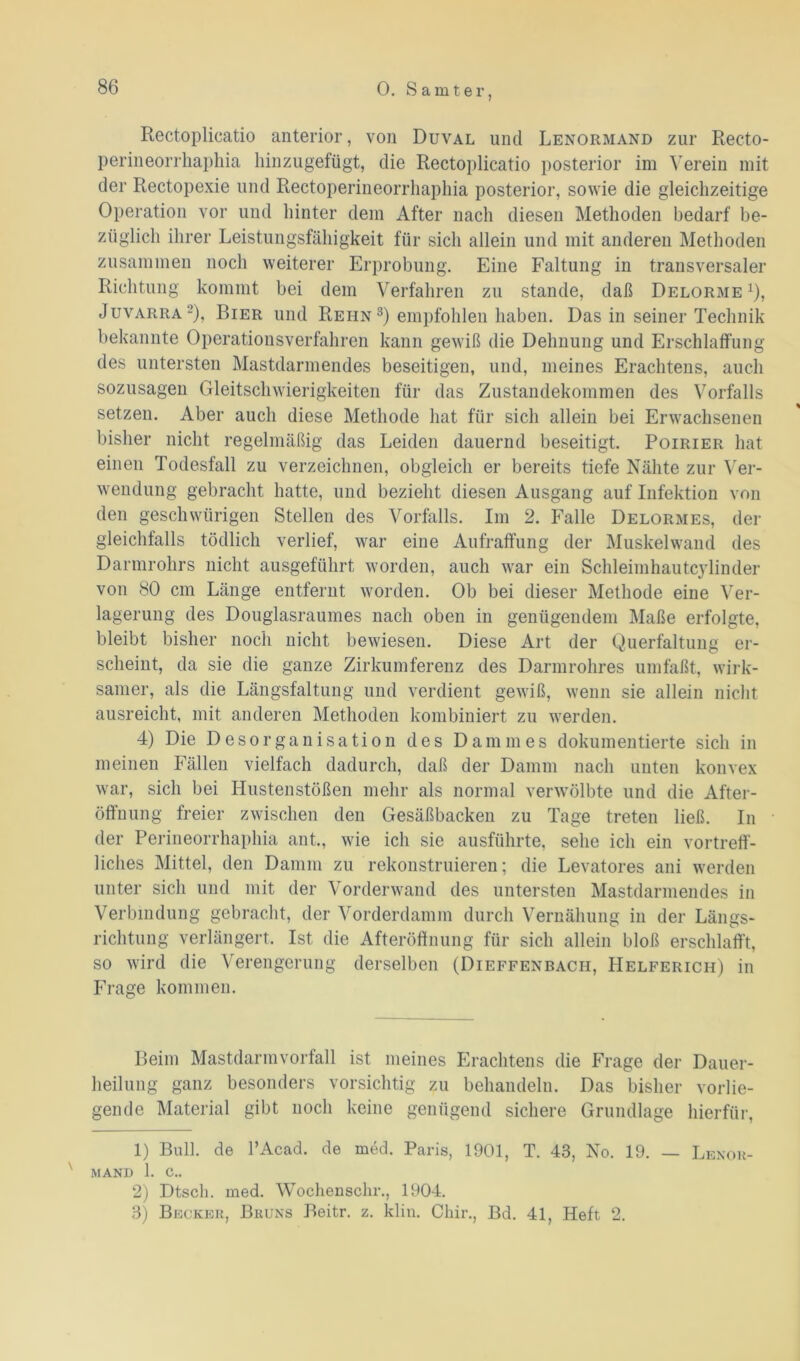 0. S a m t e r, Rectoplicatio anterior, von Duval und Lenormand zur Recto- perineorrhaphia hinzugefügt, die Rectoplicatio posterior im Verein mit der Rectopexie und Rectoperineorrhaphia posterior, sowie die gleichzeitige Operation vor und hinter dem After nach diesen Methoden bedarf be- züglich ihrer Leistungsfähigkeit für sich allein und mit anderen Methoden zusammen noch weiterer Erprobung. Eine Faltung in transversaler Richtung kommt bei dem Verfahren zu stände, daß Delorme1 2), Juvarra -’), Bier und Rehn 3) empfohlen haben. Das in seiner Technik bekannte Operationsverfahren kann gewiß die Dehnung und Erschlaffung des untersten Mastdarmendes beseitigen, und, meines Erachtens, auch sozusagen Gleitschwierigkeiten für das Zustandekommen des Vorfalls setzen. Aber auch diese Methode hat für sich allein bei Erwachsenen bisher nicht regelmäßig das Leiden dauernd beseitigt. Poirier hat einen Todesfall zu verzeichnen, obgleich er bereits tiefe Nähte zur Ver- wendung gebracht hatte, und bezieht diesen Ausgang auf Infektion von den geschwürigen Stellen des Vorfalls. Im 2. Falle Delormes, der gleichfalls tödlich verlief, war eine Aufraffung der Muskelwand des Darmrohrs nicht ausgeführt worden, auch war ein Schleimhau tcylin der von 80 cm Länge entfernt worden. Ob bei dieser Methode eine Ver- lagerung des Douglasraumes nach oben in genügendem Maße erfolgte, bleibt bisher noch nicht bewiesen. Diese Art der Querfaltung er- scheint, da sie die ganze Zirkumferenz des Darmrohres umfaßt, wirk- samer, als die Längsfaltung und verdient gewiß, wenn sie allein nicht ausreicht, mit anderen Methoden kombiniert zu werden. 4) Die Desorganisation des Dammes dokumentierte sich in meinen Fällen vielfach dadurch, daß der Damm nach unten konvex war, sich bei Hustenstößen mehr als normal verwölbte und die After- öffnung freier zwischen den Gesäßbacken zu Tage treten ließ. In der Perineorrhaphia ant., wie ich sie ausführte, sehe ich ein vortreff- liches Mittel, den Damm zu rekonstruieren; die Levatores ani werden unter sich und mit der Vorderwand des untersten Mastdarmendes in Verbindung gebracht, der Vorderdamm durch Vernähung in der Längs- richtung verlängert. Ist die Afteröffnung für sich allein bloß erschlafft, so wird die Verengerung derselben (Dieffenbacii, Helferich) in Frage kommen. Beim Mastdarm Vorfall ist meines Erachtens die Frage der Dauer- heilung ganz besonders vorsichtig zu behandeln. Das bisher vorlie- gende Material gibt noch keine genügend sichere Grundlage hierfür, 1) Bull, de l’Acad. de med. Paris, 1901, T. 43, No. 19. — Lenor- MANI) 1. c.. 2) Dtsch. med. Wochensclir., 1904. 3) Becker, Bruns Beitr. z. klin. Chir., Bd. 41, Heft 2.