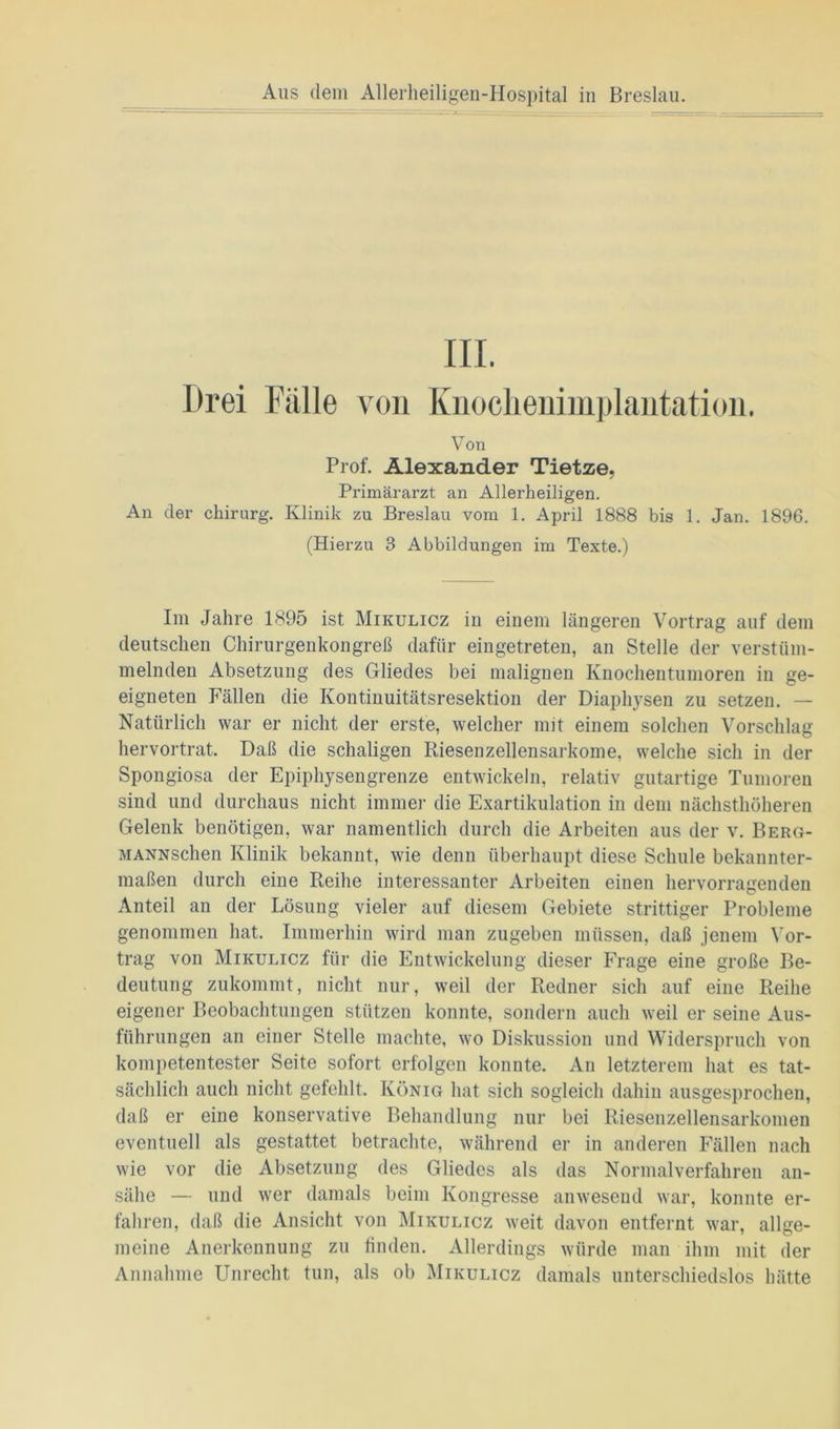 Drei Fülle von Knoclienimplantation. V on Prof. Alexander Tietze, Primärarzt an Allerheiligen. An der Chirurg. Klinik zu Breslau vom 1. April 1888 bis 1. Jan. 1896. (Hierzu 3 Abbildungen im Texte.) Im Jahre 1895 ist Mikulicz in einem längeren Vortrag auf dem deutschen Chirurgenkongreß dafür eingetreten, an Stelle der verstüm- melnden Absetzung des Gliedes bei malignen Knochentumoren in ge- eigneten Fällen die Kontinuitätsresektion der Diaphysen zu setzen. — Natürlich war er nicht der erste, welcher mit einem solchen Vorschlag hervortrat. Daß die schaligen Riesenzellensarkome, welche sich in der Spongiosa der Epiphysengrenze entwickeln, relativ gutartige Tumoren sind und durchaus nicht immer die Exartikulation in dem nächsthöheren Gelenk benötigen, war namentlich durch die Arbeiten aus der v. Berg- MANNschen Klinik bekannt, wie denn überhaupt diese Schule bekannter- maßen durch eine Reihe interessanter Arbeiten einen hervorragenden Anteil an der Lösung vieler auf diesem Gebiete strittiger Probleme genommen hat. Immerhin wird man zugeben müssen, daß jenem Vor- trag von Mikulicz für die Entwickelung dieser Frage eine große Be- deutung zukommt, nicht nur, weil der Redner sich auf eine Reihe eigener Beobachtungen stützen konnte, sondern auch weil er seine Aus- führungen an einer Stelle machte, wo Diskussion und Widerspruch von kompetentester Seite sofort erfolgen konnte. An letzterem hat es tat- sächlich auch nicht gefehlt. König hat sich sogleich dahin ausgesprochen, daß er eine konservative Behandlung nur bei Riesenzellensarkomen eventuell als gestattet betrachte, während er in anderen Fällen nach wie vor die Absetzung des Gliedes als das Normalverfahren an- sälie — und wer damals beim Kongresse anwesend war, konnte er- fahren, daß die Ansicht von Mikulicz weit davon entfernt war, allge- meine Anerkennung zu finden. Allerdings würde man ihm mit der Annahme Unrecht tun, als ob Mikulicz damals unterschiedslos hätte
