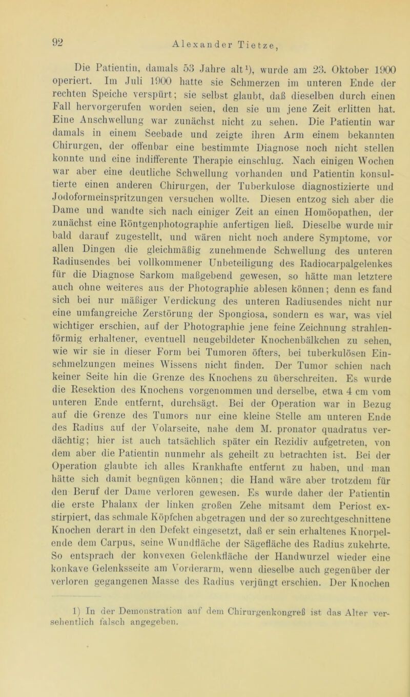Alexander T i e t z e , Die Patientin, damals 53 Jahre alt1), wurde am 23. Oktober 1900 operiert. Im Juli 1900 hatte sie Schmerzen im unteren Ende der rechten Speiche verspürt; sie selbst glaubt, daß dieselben durch einen hall hervorgeruten worden seien, den sie um jene Zeit erlitten hat. Eine Anschwellung war zunächst nicht zu sehen. Die Patientin war damals in einem Seebade und zeigte ihren Arm einem bekannten Chirurgen, der offenbar eine bestimmte Diagnose noch nicht stellen konnte und eine indifferente Therapie einschlug. Nach einigen Wochen war aber eine deutliche Schwellung vorhanden und Patientin konsul- tierte einen anderen Chirurgen, der Tuberkulose diagnostizierte und Jodoformeinspritzungen versuchen wollte. Diesen entzog sich aber die Dame und wandte sich nach einiger Zeit an einen Homöopathen, der zunächst eine Röntgenphotographie anfertigen ließ. Dieselbe wurde mir bald darauf zugestellt, und wären nicht noch andere Symptome, vor allen Dingen die gleichmäßig zunehmende Schwellung des unteren Radiusendes bei vollkommener Unbeteiligung des Radiocarpalgelenkes liir die Diagnose Sarkom maßgebend gewesen, so hätte man letztere auch ohne weiteres aus der Photographie ablesen können; denn es fand sich bei nur mäßiger Verdickung des unteren Radiusendes nicht nur eine umfangreiche Zerstörung der Spongiosa, sondern es war, was viel wichtiger erschien, auf der Photographie jene feine Zeichnung strahlen- förmig erhaltener, eventuell neugebildeter Knochenbälkchen zu sehen, wie wir sie in dieser Form bei Tumoren öfters, bei tuberkulösen Ein- schmelzungen meines Wissens nicht finden. Der Tumor schien nach keiner Seite hin die Grenze des Knochens zu überschreiten. Es wurde die Resektion des Knochens vorgenommen und derselbe, etwa 4 cm vom unteren Ende entfernt, durchsägt. Bei der Operation war in Bezug auf die Grenze des Tumors nur eine kleine Stelle am unteren Ende des Radius auf der Volarseite, nahe dem M. pronator quadratus ver- dächtig; hier ist auch tatsächlich später ein Rezidiv aufgetreten, von dem aber die Patientin nunmehr als geheilt zu betrachten ist. Bei der Operation glaubte ich alles Krankhafte entfernt zu haben, und man hätte sich damit begnügen können; die Hand wäre aber trotzdem für den Beruf der Dame verloren gewesen. Es wurde daher der Patientin die erste Phalanx der linken großen Zehe mitsamt dem Periost ex- stirpiert, das schmale Köpfchen abgetragen und der so zurechtgeschnittene Knochen derart in den Defekt eingesetzt, daß er sein erhaltenes Knorpel- ende dem Carpus, seine Wundfläche der Sägefläche des Radius zukehrte. So entsprach der konvexen Gelenkfläche der Handwurzel wieder eine konkave Gelenksseite am Vorderarm, wenn dieselbe auch gegenüber der verloren gegangenen Masse des Radius verjüngt erschien. Der Knochen 1) In der Demonstration auf dem Chirurgenkongreß ist das Alter sehentlich falsch angegeben. ver-