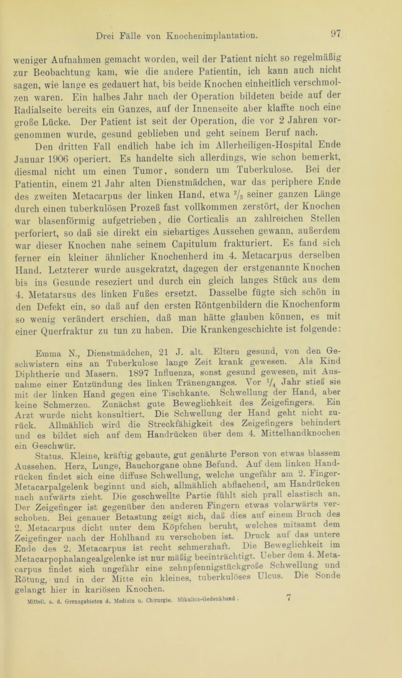 weniger Aufnahmen gemacht worden, weil der Patient nicht so regelmäßig zur Beobachtung kam, wie die andere Patientin, ich kann auch nicht sagen, wie lange es gedauert hat, bis beide Knochen einheitlich verschmol- zen waren. Ein halbes Jahr nach der Operation bildeten beide auf der Radialseite bereits ein Ganzes, auf der Innenseite aber klaffte noch eine große Lücke. Der Patient ist seit der Operation, die vor 2 Jahren vor- genommen wurde, gesund geblieben und geht seinem Beruf nach. Den dritten Fall endlich habe ich im Allerheiligen-Hospital Ende Januar 1906 operiert. Es handelte sich allerdings, wie schon bemerkt, diesmal nicht um einen Tumor, sondern um Tuberkulose. Bei der Patientin, einem 21 Jahr alten Dienstmädchen, war das periphere Ende des zweiten Metacarpus der linken Hand, etwa 2/3 seiner ganzen Länge durch einen tuberkulösen Prozeß fast vollkommen zerstört, der Knochen war blasenförmig aufgetrieben, die Corticalis an zahlreichen Stellen perforiert, so daß sie direkt ein siebartiges Aussehen gewann, außerdem war dieser Knochen nahe seinem Capitulum frakturiert. Es fand sicli ferner ein kleiner ähnlicher Knochenherd im 4. Metacarpus derselben Hand. Letzterer wurde ausgekratzt, dagegen der erstgenannte Knochen bis ins Gesunde reseziert und durch ein gleich langes Stück aus dem 4. Metatarsus des linken Fußes ersetzt. Dasselbe fügte sich schön in den Defekt ein, so daß auf den ersten Röntgenbildern die Knochenform so wenig verändert erschien, daß man hätte glauben können, es mit einer Querfraktur zu tun zu haben. Die Krankengeschichte ist folgende: Emma N., Dienstmädchen, 21 J. alt. Eltern gesund, von den Ge- schwistern eins an Tuberkulose lange Zeit krank gewesen. Als Kind Diphtherie und Masern. 1897 Influenza, sonst gesund gewesen, mit Aus- nahme einer Entzündung des linken Tränenganges. or l/i Jahr stieß sie mit der linken Hand gegen eine Tischkante. Schwellung der Hand, abex keine Schmerzen. Zunächst gute Beweglichkeit des Zeigefingers. Ein Arzt wurde nicht konsultiert. Die Schwellung der Hand geht nicht zu- rück. Allmählich wird die Streckfähigkeit des Zeigefingers behindert und es bildet sich auf dem Handrücken über dem 4. Mittelhandknochen ein Geschwür. Status. Kleine, kräftig gebaute, gut genährte Person von etw^as blassem Aussehen. Herz, Lunge, Bauchorgane ohne Befund. Auf dem linken Hand- rücken findet sich eine diffuse Schwellung, welche ungefähr am 2. Fingei- Metacarpalgelenk beginnt und sich, allmählich abflachend, am Handrücken nach aufwärts zieht. Die geschwellte Partie fühlt sich prall elastisch an. Der Zeigefinger ist gegenüber den anderen Fingern etwras volarwärts \ei- schoben. Bei genauer Betastung zeigt sich, daß dies aut einem Bruch des 2. Metacarpus dicht unter dem Köpfchen beruht, welches mitsamt dem Zeigefinger nach der Hohlhand zu verschoben ist. Druck aut das untere Ende des 2. Metacarpus ist recht schmerzhaft. Die Beweglichkeit im Metacarpophalangealgelenke ist nur mäßig beeinträchtigt. Ueber dem 4. Meta- carpus findet sich ungefähr eine zehnptennigstiickgroße Schwellung und Rötung, und in der Mitte ein kleines, tuberkulöses Ulcus. Die Sonde gelangt hier in kariösen Knochen. Mitteil. a. d. Grenzgebieten d. Medizin u. Chirurgie. Mikulicz-Gedenkband. i