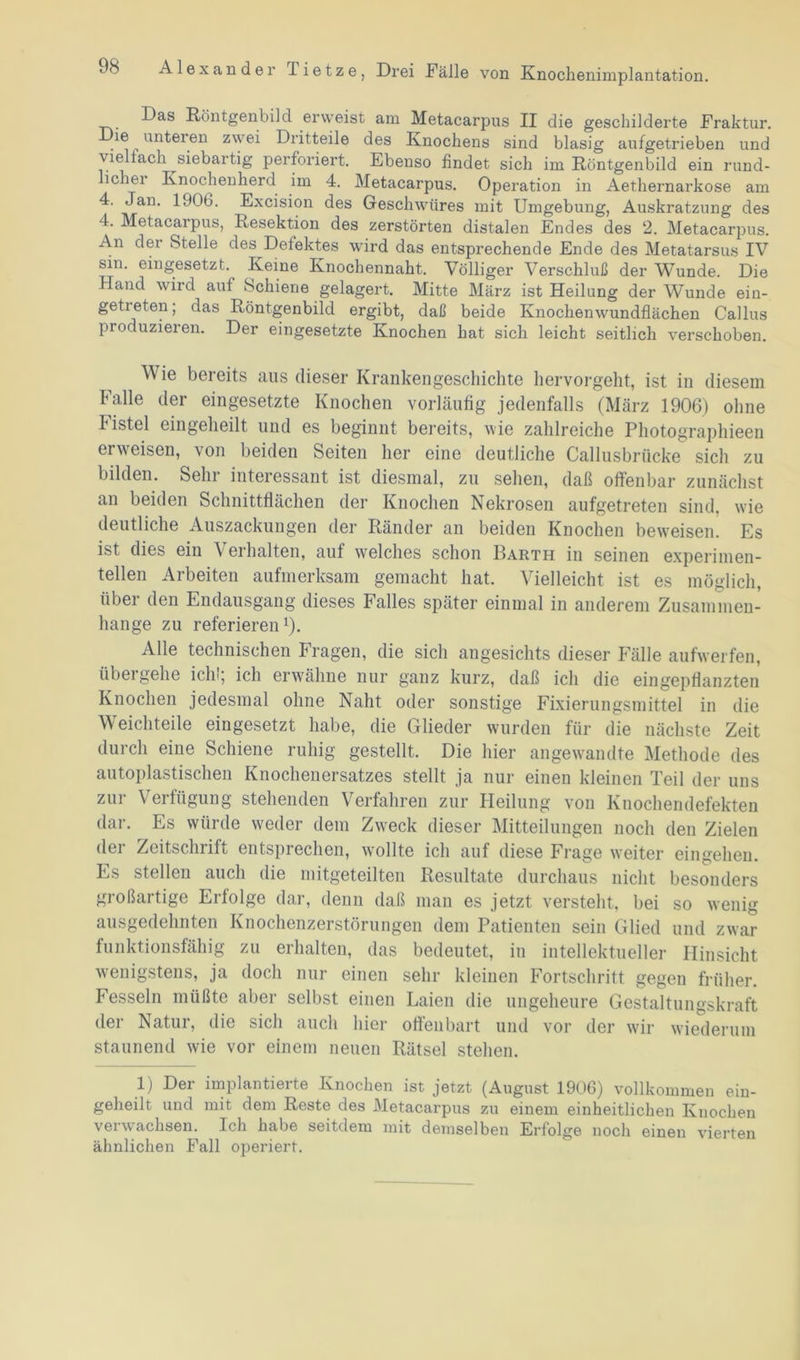 Das Röntgenbild erweist am Metacarpus II die geschilderte Fraktur, ie unteren zwei Dritteile des Knochens sind blasig aufgetrieben und viellach siebartig perforiert. Ebenso findet sich im Röntgenbild ein rund- ichei Knochenherd im 4. Metacarpus. Operation in Aethernarkose am 4. Jan. 1906. Excision des Geschwüres mit Umgebung, Auskratzung des 4. Metacarpus, Resektion des zerstörten distalen Endes des 2. Metacarpus. An der Stelle des^Delektes wird das entsprechende Ende des Metatarsus IV sin. eingesetzt.^ Keine Knochennaht. Völliger Verschluß der Wunde. Die Hand wird auf Schiene gelagert. Mitte März ist Heilung der Wunde ein- getreten; das Röntgenbild ergibt, daß beide Knochenwundflächen Callus produzieren. Der eingesetzte Knochen hat sich leicht seitlich verschoben. Wie bereits aus dieser Krankengeschichte hervorgeht, ist in diesem halle der eingesetzte Knochen vorläufig jedenfalls (März 1906) ohne histel eingeheilt und es beginnt bereits, wie zahlreiche Photographieen erweisen, von beiden Seiten her eine deutliche Callusbriicke sich zu bilden. Sehr interessant ist diesmal, zu sehen, daß offenbar zunächst an beiden Schnittflächen der Knochen Nekrosen aufgetreten sind, wie deutliche Auszackungen der Ränder an beiden Knochen beweisen. Es ist dies ein Verhalten, auf welches schon Barth in seinen experimen- tellen Arbeiten aufmerksam gemacht hat. Vielleicht ist es möglich, über den Endausgang dieses Falles später einmal in anderem Zusammen- hänge zu referieren1). Alle technischen Fragen, die sich angesichts dieser Fälle aufwerfen, übergehe ich!; ich erwähne nur ganz kurz, daß ich die eingepflanzten Knochen jedesmal ohne Naht oder sonstige Fixierungsmittel in die Weichteile eingesetzt habe, die Glieder wurden für die nächste Zeit durch eine Schiene ruhig gestellt. Die hier angewandte Methode des autoplastischen Knochenersatzes stellt ja nur einen kleinen Teil der uns zur Verfügung stehenden Verfahren zur Heilung von Knochendefekten dar. Es würde weder dem Zweck dieser Mitteilungen noch den Zielen der Zeitschrift entsprechen, wollte ich auf diese Frage weiter eingehen. Es stellen auch die mitgeteilten Resultate durchaus nicht besonders großartige Erlolge dar, denn daß man es jetzt versteht, bei so wenig ausgedehnten Knochenzerstörungen dem Patienten sein Glied und zwar funktionsfähig zu erhalten, das bedeutet, in intellektueller Hinsicht wenigstens, ja doch nur einen sehr kleinen Fortschritt gegen früher. Fesseln müßte aber selbst einen Laien die ungeheure Gestaltungskraft der Natur, die sich auch hier offenbart und vor der wir wiederum staunend wie vor einem neuen Rätsel stehen. 1) Der implantierte Knochen ist jetzt (August 1906) vollkommen ein- geheilt und mit dem Reste des Metacarpus zu einem einheitlichen Knochen verwachsen. Ich habe seitdem mit demselben Erfolge noch einen vierten ähnlichen Fall operiert.