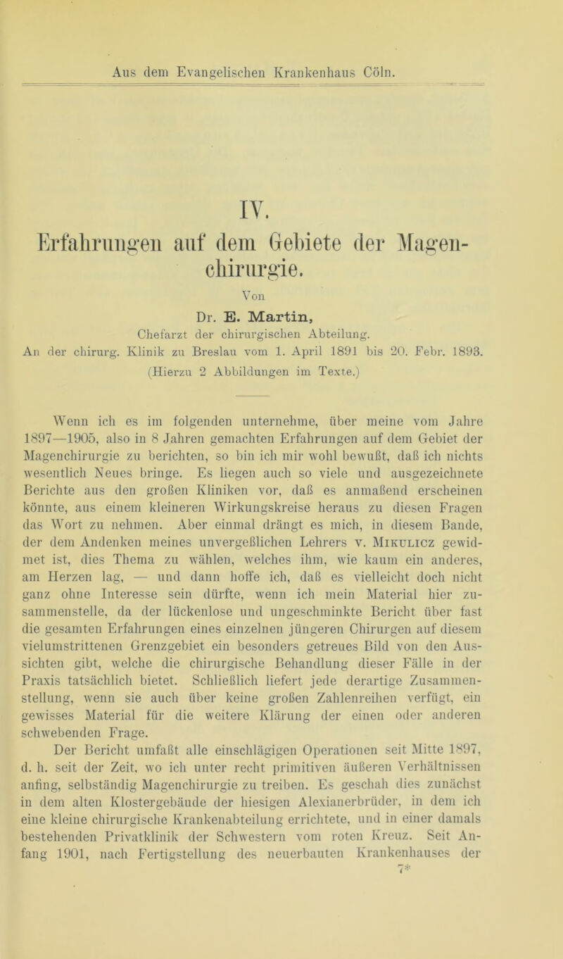 Aus dem Evangelischen Krankenhaus Cöln. Erfahrungen auf dem Gebiete der Magen- chirurgie. Von Dr. E. Martin, Chefarzt der chirurgischen Abteilung. An der chirurg. Klinik zu Breslau vom 1. April 1891 bis 20. Febr. 1893. (Hierzu 2 Abbildungen im Texte.) Wenn ich es im folgenden unternehme, über meine vom Jahre 1897—1905, also in 8 Jahren gemachten Erfahrungen auf dem Gebiet der Magenchirurgie zu berichten, so bin ich mir wohl bewußt, daß ich nichts wesentlich Neues bringe. Es liegen auch so viele und ausgezeichnete Berichte aus den großen Kliniken vor, daß es anmaßend erscheinen könnte, aus einem kleineren Wirkungskreise heraus zu diesen Fragen das Wort zu nehmen. Aber einmal drängt es mich, in diesem Bande, der dem Andenken meines unvergeßlichen Lehrers v. Mikulicz gewid- met ist, dies Thema zu wählen, welches ihm, wie kaum ein anderes, am Herzen lag, — und dann hoffe ich, daß es vielleicht doch nicht ganz ohne Interesse sein dürfte, wenn ich mein Material hier zu- sammenstelle, da der lückenlose und ungeschminkte Bericht über fast die gesamten Erfahrungen eines einzelnen jüngeren Chirurgen auf diesem vielumstrittenen Grenzgebiet ein besonders getreues Bild von den Aus- sichten gibt, welche die chirurgische Behandlung dieser Fälle in der Praxis tatsächlich bietet. Schließlich liefert jede derartige Zusammen- stellung, wenn sie auch über keine großen Zahlenreihen verfügt, ein gewisses Material für die weitere Klärung der einen oder anderen schwebenden Frage. Der Bericht umfaßt alle einschlägigen Operationen seit Mitte 1897, d. h. seit der Zeit, wo ich unter recht primitiven äußeren Verhältnissen anfing, selbständig Magenchirurgie zu treiben. Es geschah dies zunächst in dem alten Klostergebäude der hiesigen Alexianerbrüder, in dem ich eine kleine chirurgische Krankenabteilung errichtete, und in einer damals bestehenden Privatklinik der Schwestern vom roten Kreuz. Seit An-